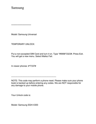 Samsung
----------------------------
Model: Samsung Universal
TEMPORARY UNLOCK:
Put a non-accepted SIM Card and turn it on. Type *#9998*3323#. Press Exit.
You will get a new menu. Select Malloc Fail.
In newer phones: #*7337#
______________________________________
NOTE: This code may perform a phone reset. Please make sure your phone
book is backed up before entering any codes. We are NOT responsible for
any damage to your mobile phone.
Your Unlock code is:
Model: Samsung SGH-V200
 