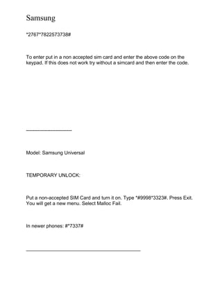 Samsung
*2767*7822573738#
To enter put in a non accepted sim card and enter the above code on the
keypad. If this does not work try without a simcard and then enter the code.
----------------------------
Model: Samsung Universal
TEMPORARY UNLOCK:
Put a non-accepted SIM Card and turn it on. Type *#9998*3323#. Press Exit.
You will get a new menu. Select Malloc Fail.
In newer phones: #*7337#
__________________________________________
 
