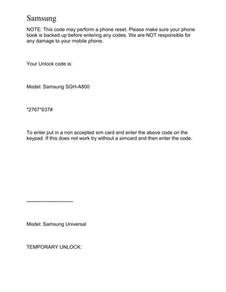 Samsung
NOTE: This code may perform a phone reset. Please make sure your phone
book is backed up before entering any codes. We are NOT responsible for
any damage to your mobile phone.
Your Unlock code is:
Model: Samsung SGH-A800
*2767*637#
To enter put in a non accepted sim card and enter the above code on the
keypad. If this does not work try without a simcard and then enter the code.
----------------------------
Model: Samsung Universal
TEMPORARY UNLOCK:
 