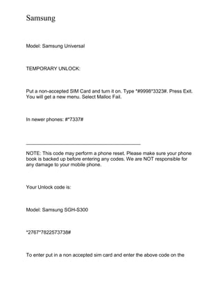 Samsung
Model: Samsung Universal
TEMPORARY UNLOCK:
Put a non-accepted SIM Card and turn it on. Type *#9998*3323#. Press Exit.
You will get a new menu. Select Malloc Fail.
In newer phones: #*7337#
__________________________________________
NOTE: This code may perform a phone reset. Please make sure your phone
book is backed up before entering any codes. We are NOT responsible for
any damage to your mobile phone.
Your Unlock code is:
Model: Samsung SGH-S300
*2767*7822573738#
To enter put in a non accepted sim card and enter the above code on the
 