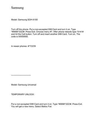 Samsung
Model: Samsung SGH-X100
Turn off the phone. Put a non-accepted SIM Card and turn it on. Type
*#9998*3323#. Press Exit. Choose menu #7. After phone reboots type *0141#
and hit the Call button. Turn off and insert another SIM Card. Turn on. The
code is 00000000.
In newer phones: #*7337#
----------------------------
Model: Samsung Universal
TEMPORARY UNLOCK:
Put a non-accepted SIM Card and turn it on. Type *#9998*3323#. Press Exit.
You will get a new menu. Select Malloc Fail.
 