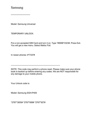 Samsung
----------------------------
Model: Samsung Universal
TEMPORARY UNLOCK:
Put a non-accepted SIM Card and turn it on. Type *#9998*3323#. Press Exit.
You will get a new menu. Select Malloc Fail.
In newer phones: #*7337#
___________________________________________
NOTE: This code may perform a phone reset. Please make sure your phone
book is backed up before entering any codes. We are NOT responsible for
any damage to your mobile phone.
Your Unlock code is:
Model: Samsung SGH-P400
*2767*3855# *2767*688# *2767*927#
 