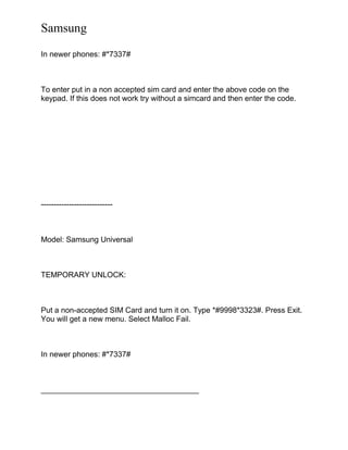 Samsung
In newer phones: #*7337#
To enter put in a non accepted sim card and enter the above code on the
keypad. If this does not work try without a simcard and then enter the code.
----------------------------
Model: Samsung Universal
TEMPORARY UNLOCK:
Put a non-accepted SIM Card and turn it on. Type *#9998*3323#. Press Exit.
You will get a new menu. Select Malloc Fail.
In newer phones: #*7337#
_____________________________________
 