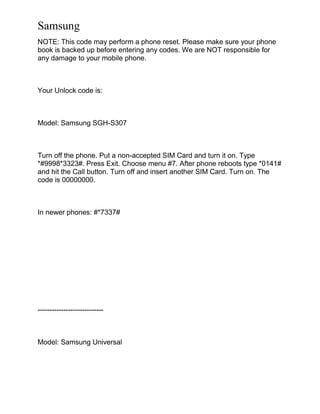 Samsung
NOTE: This code may perform a phone reset. Please make sure your phone
book is backed up before entering any codes. We are NOT responsible for
any damage to your mobile phone.
Your Unlock code is:
Model: Samsung SGH-S307
Turn off the phone. Put a non-accepted SIM Card and turn it on. Type
*#9998*3323#. Press Exit. Choose menu #7. After phone reboots type *0141#
and hit the Call button. Turn off and insert another SIM Card. Turn on. The
code is 00000000.
In newer phones: #*7337#
----------------------------
Model: Samsung Universal
 
