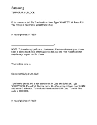 Samsung
TEMPORARY UNLOCK:
Put a non-accepted SIM Card and turn it on. Type *#9998*3323#. Press Exit.
You will get a new menu. Select Malloc Fail.
In newer phones: #*7337#
____________________________________-
NOTE: This code may perform a phone reset. Please make sure your phone
book is backed up before entering any codes. We are NOT responsible for
any damage to your mobile phone.
Your Unlock code is:
Model: Samsung SGH-X600
Turn off the phone. Put a non-accepted SIM Card and turn it on. Type
*#9998*3323#. Press Exit. Choose menu #7. After phone reboots type *0141#
and hit the Call button. Turn off and insert another SIM Card. Turn on. The
code is 00000000.
In newer phones: #*7337#
 