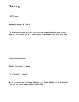 Samsung
*2767*688#
In newer phones: #*7337#
To enter put in a non accepted sim card and enter the above code on the
keypad. If this does not work try without a simcard and then enter the code.
----------------------------
Model: Samsung Universal
TEMPORARY UNLOCK:
Put a non-accepted SIM Card and turn it on. Type *#9998*3323#. Press Exit.
You will get a new menu. Select Malloc Fail.
 