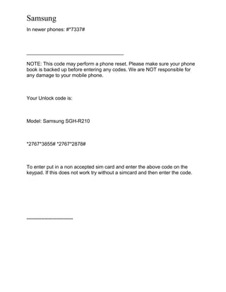Samsung
In newer phones: #*7337#
___________________________________
NOTE: This code may perform a phone reset. Please make sure your phone
book is backed up before entering any codes. We are NOT responsible for
any damage to your mobile phone.
Your Unlock code is:
Model: Samsung SGH-R210
*2767*3855# *2767*2878#
To enter put in a non accepted sim card and enter the above code on the
keypad. If this does not work try without a simcard and then enter the code.
----------------------------
 