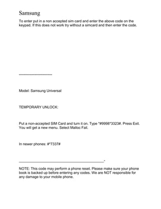 Samsung
To enter put in a non accepted sim card and enter the above code on the
keypad. If this does not work try without a simcard and then enter the code.
----------------------------
Model: Samsung Universal
TEMPORARY UNLOCK:
Put a non-accepted SIM Card and turn it on. Type *#9998*3323#. Press Exit.
You will get a new menu. Select Malloc Fail.
In newer phones: #*7337#
___________________________________________-
NOTE: This code may perform a phone reset. Please make sure your phone
book is backed up before entering any codes. We are NOT responsible for
any damage to your mobile phone.
 