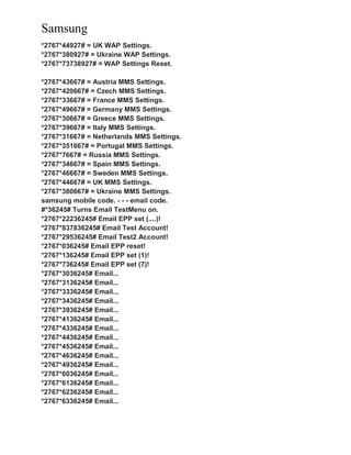 Samsung
*2767*44927# = UK WAP Settings.
*2767*380927# = Ukraine WAP Settings.
*2767*73738927# = WAP Settings Reset.
*2767*43667# = Austria MMS Settings.
*2767*420667# = Czech MMS Settings.
*2767*33667# = France MMS Settings.
*2767*49667# = Germany MMS Settings.
*2767*30667# = Greece MMS Settings.
*2767*39667# = Italy MMS Settings.
*2767*31667# = Netherlands MMS Settings.
*2767*351667# = Portugal MMS Settings.
*2767*7667# = Russia MMS Settings.
*2767*34667# = Spain MMS Settings.
*2767*46667# = Sweden MMS Settings.
*2767*44667# = UK MMS Settings.
*2767*380667# = Ukraine MMS Settings.
samsung mobile code. - - - email code.
#*36245# Turns Email TestMenu on.
*2767*22236245# Email EPP set (....)!
*2767*837836245# Email Test Account!
*2767*29536245# Email Test2 Account!
*2767*036245# Email EPP reset!
*2767*136245# Email EPP set (1)!
*2767*736245# Email EPP set (7)!
*2767*3036245# Email...
*2767*3136245# Email...
*2767*3336245# Email...
*2767*3436245# Email...
*2767*3936245# Email...
*2767*4136245# Email...
*2767*4336245# Email...
*2767*4436245# Email...
*2767*4536245# Email...
*2767*4636245# Email...
*2767*4936245# Email...
*2767*6036245# Email...
*2767*6136245# Email...
*2767*6236245# Email...
*2767*6336245# Email...
 