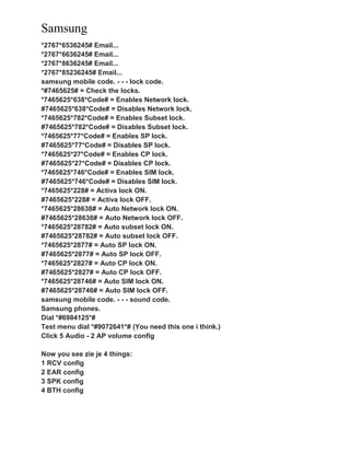 Samsung
*2767*6536245# Email...
*2767*6636245# Email...
*2767*8636245# Email...
*2767*85236245# Email...
samsung mobile code. - - - lock code.
*#7465625# = Check the locks.
*7465625*638*Code# = Enables Network lock.
#7465625*638*Code# = Disables Network lock.
*7465625*782*Code# = Enables Subset lock.
#7465625*782*Code# = Disables Subset lock.
*7465625*77*Code# = Enables SP lock.
#7465625*77*Code# = Disables SP lock.
*7465625*27*Code# = Enables CP lock.
#7465625*27*Code# = Disables CP lock.
*7465625*746*Code# = Enables SIM lock.
#7465625*746*Code# = Disables SIM lock.
*7465625*228# = Activa lock ON.
#7465625*228# = Activa lock OFF.
*7465625*28638# = Auto Network lock ON.
#7465625*28638# = Auto Network lock OFF.
*7465625*28782# = Auto subset lock ON.
#7465625*28782# = Auto subset lock OFF.
*7465625*2877# = Auto SP lock ON.
#7465625*2877# = Auto SP lock OFF.
*7465625*2827# = Auto CP lock ON.
#7465625*2827# = Auto CP lock OFF.
*7465625*28746# = Auto SIM lock ON.
#7465625*28746# = Auto SIM lock OFF.
samsung mobile code. - - - sound code.
Samsung phones.
Dial *#6984125*#
Test menu dial *#9072641*# (You need this one i think.)
Click 5 Audio - 2 AP volume config
Now you see zie je 4 things:
1 RCV config
2 EAR config
3 SPK config
4 BTH config
 
