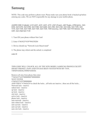 Samsung
NOTE: This code may perform a phone reset. Please make sure your phone book is backed up before
entering any codes. We are NOT responsible for any damage to your mobile phone.
((SUPER CODE #1))Model: A137,A227, A237, A437, A737, A767 (Propel), A837 Rugby, A798 Mythic, SGH-
E250, SGH-E370, SGH-E590, SGH-F400, SGH-G600, SGH-J700, SGH-L760, SGH-S366, SGH-T309, SGH-
T319, SGH-T349, SGH-T409, SGH-T429, SGH-T439, T459 (Gravity), SGH-T509, SGH-T919 Behold, SGH-
X497, SGH-Z560 SGH-T139
1. Turn ON your phone without Sim Card
2. Enter #7465625*638*99435020#
3. Device should say "Network Lock Deactivated"
4. The phone may reboot and the unlock is completed
code #2
THIS CODE WILL UNLOCK ALL OF THE NEW MODEL SAMSUNG PHONES EXCEPT
SMART PHONES. (X495-AND UP) HAS BEEN TESTED WITH MY T459,
T469(PASSED),T809(PASSED)
Remove all sims from phone then enter
*7465625*638*00000000*00000000#
NEXT ENTER
#7465625*638*00000000#
AND THEN *#7465625# to check the locks....all locks are inactive...these are all the locks...
Network lock - inactive
subset lock - inactive
sp lock - inactive
cp lock - inactive
sim lock - inactive
active lock - inactive
phone lock - inactive
auto network - inactive
auto subset lock - inactive
auto sp lock - inactive
auto cp lock - inactive
auto sim lock - inactive
_________________________________________________________________________________
____________
 