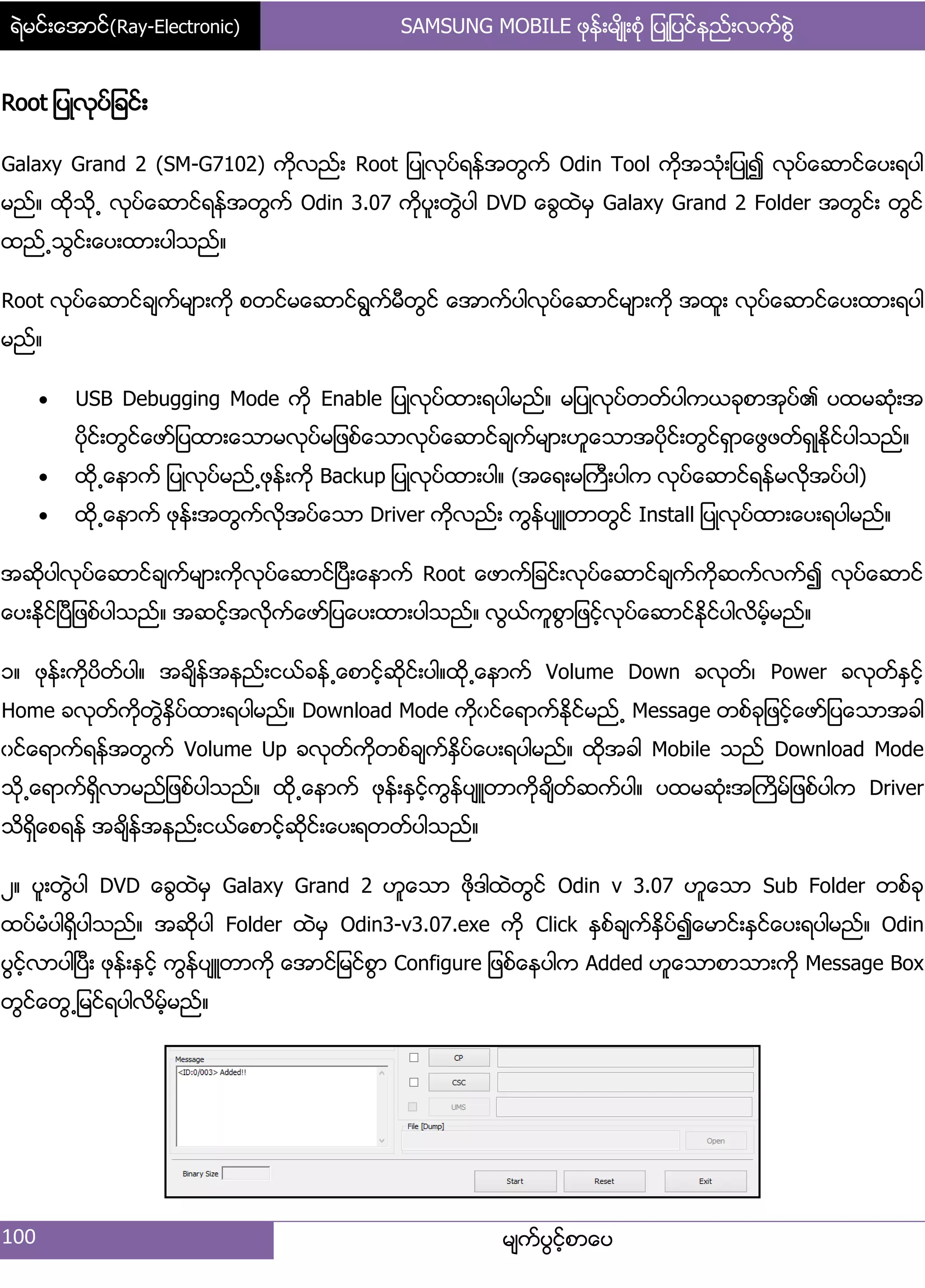ရဲမင္းေအာင္(Ray-Electronic) SAMSUNG MOBILE ဖုန္းမ်ိဳးစံု ျပဳျပင္နည္းလက္စြဲ
100 မ္ကးပျငးံစာေပ
Root ်ပဳလုပး်ခငး့
Galaxy Grand 2 (SM-G7102) ကိုလညး့ Root ်ပဳလုပးရနးအတျကး Odin Tool ကိုအသဵု့်ပဳ၍ လုပးေဆာငးေပ့ရပါ
မညး၈ ထိုသို႕ လုပးေဆာငးရနးအတျကး Odin 3.07 ကိုပူ့တျဲပါ DVD ေချထဲမြ Galaxy Grand 2 Folder အတျငး့ တျငး
ထညး႕သျငး့ေပ့ထာ့ပါသညး၈
Root လုပးေဆာငးခ္ကးမ္ာ့ကို စတငးမေဆာငးရျကးမီတျငး ေအာကးပါလုပးေဆာငးမ္ာ့ကို အထူ့ လုပးေဆာငးေပ့ထာ့ရပါ
မညး၈
 USB Debugging Mode ကို Enable ်ပဳလုပးထာ့ရပါမညး၈ မ်ပဳလုပးတတးပါကယခုစာအုပး၏ ပထမဆဵု့အ
ပိုငး့တျငးေဖား်ပထာ့ေသာမလုပးမ်ဖစးေသာလုပးေဆာငးခ္ကးမ္ာ့ဟူေသာအပိုငး့တျငးရြာေဖျဖတးရြဳႏိုငးပါသညး၈
 ထို႕ေနာကး ်ပဳလုပးမညး႕ဖုနး့ကို Backup ်ပဳလုပးထာ့ပါ၈ (အေရ့မႀကီ့ပါက လုပးေဆာငးရနးမလိုအပးပါ)
 ထို႕ေနာကး ဖုနး့အတျကးလိုအပးေသာ Driver ကိုလညး့ ကျနးပ္ဴတာတျငး Install ်ပဳလုပးထာ့ေပ့ရပါမညး၈
အဆိုပါလုပးေဆာငးခ္ကးမ္ာ့ကိုလုပးေဆာငးၿပီ့ေနာကး Root ေဖာကး်ခငး့လုပးေဆာငးခ္ကးကိုဆကးလကး၍ လုပးေဆာငး
ေပ့ႏိုငးၿပီ်ဖစးပါသညး၈ အဆငးံအလိုကးေဖား်ပေပ့ထာ့ပါသညး၈ လျယးကူစျာ်ဖငးံလုပးေဆာငးႏိုငးပါလိမးံမညး၈
ှ၈ ဖုနး့ကိုပိတးပါ၈ အခ္ိနးအနညး့ငယးခနး႕ေစာငံးဆိုငး့ပါ၈ထို႕ေနာကး Volume Down ခလုတး၇ Power ခလုတးႏြငးံ
Home ခလုတးကိုတျဲႏိြပးထာ့ရပါမညး၈ Download Mode ကိုွငးေရာကးႏိုငးမညး႕ Message တစးခု်ဖငးံေဖား်ပေသာအခါ
ွငးေရာကးရနးအတျကး Volume Up ခလုတးကိုတစးခ္ကးႏိြပးေပ့ရပါမညး၈ ထိုအခါ Mobile သညး Download Mode
သို႕ေရာကးရိြလာမညး်ဖစးပါသညး၈ ထို႕ေနာကး ဖုနး့ႏြငးံကျနးပ္ဴတာကိုခ္ိတးဆကးပါ၈ ပထမဆဵု့အႀကိမး်ဖစးပါက Driver
သိရိြေစရနး အခ္ိနးအနညး့ငယးေစာငးံဆိုငး့ေပ့ရတတးပါသညး၈
ဿ၈ ပူ့တျဲပါ DVD ေချထဲမြ Galaxy Grand 2 ဟူေသာ ဖိုဒါထဲတျငး Odin v 3.07 ဟူေသာ Sub Folder တစးခု
ထပးမဵပါရိြပါသညး၈ အဆိုပါ Folder ထဲမြ Odin3-v3.07.exe ကို Click ႏြစးခ္ကးႏိြပး၍ေမာငး့ႏြငးေပ့ရပါမညး၈ Odin
ပျငးံလာပါၿပီ့ ဖုနး့ႏြငးံ ကျနးပ္ဴတာကို ေအာငး်မငးစျာ Configure ်ဖစးေနပါက Added ဟူေသာစာသာ့ကို Message Box
တျငးေတျ႕်မငးရပါလိမံးမညး၈
 
