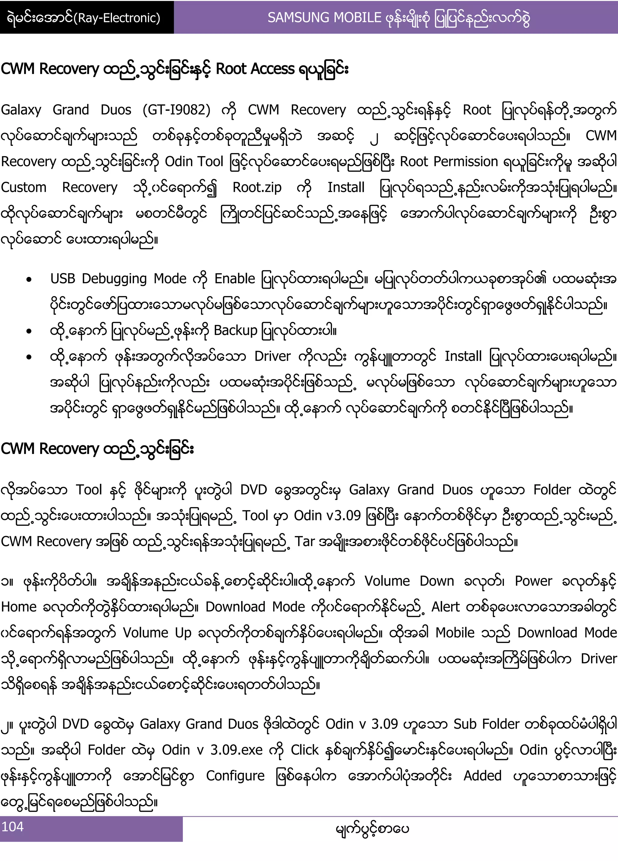 ရဲမင္းေအာင္(Ray-Electronic) SAMSUNG MOBILE ဖုန္းမ်ိဳးစံု ျပဳျပင္နည္းလက္စြဲ
104 မ္ကးပျငးံစာေပ
CWM Recovery ထညး႕သျငး့်ခငး့ႏြငးံ Root Access ရယူ်ခငး့
Galaxy Grand Duos (GT-I9082) ကို CWM Recovery ထညး႕သျငး့ရနးႏြငးံ Root ်ပဳလုပးရနးတို႕အတျကး
လုပးေဆာငးခ္ကးမ္ာ့သညး တစးခုႏြငးံတစးခုတူညီမႈမရိြဘဲ အဆငးံ ဿ ဆငးံ်ဖငးံလုပးေဆာငးေပ့ရပါသညး၈ CWM
Recovery ထညး႕သျငး့်ခငး့ကို Odin Tool ်ဖငးံလုပးေဆာငးေပ့ရမညး်ဖစးၿပီ့ Root Permission ရယူ်ခငး့ကိုမူ အဆိုပါ
Custom Recovery သို႕ွငးေရာကး၍ Root.zip ကို Install ်ပဳလုပးရသညး႕နညး့လမး့ကိုအသဵု့်ပဳရပါမညး၈
ထိုလုပးေဆာငးခ္ကးမ္ာ့ မစတငးမီတျငး ႀကိဳတငး်ပငးဆငးသညး႕အေန်ဖငးံ ေအာကးပါလုပးေဆာငးခ္ကးမ္ာ့ကို ဦ့စျာ
လုပးေဆာငး ေပ့ထာ့ရပါမညး၈
 USB Debugging Mode ကို Enable ်ပဳလုပးထာ့ရပါမညး၈ မ်ပဳလုပးတတးပါကယခုစာအုပး၏ ပထမဆဵု့အ
ပိုငး့တျငးေဖား်ပထာ့ေသာမလုပးမ်ဖစးေသာလုပးေဆာငးခ္ကးမ္ာ့ဟူေသာအပိုငး့တျငးရြာေဖျဖတးရြဳႏိုငးပါသညး၈
 ထို႕ေနာကး ်ပဳလုပးမညး႕ဖုနး့ကို Backup ်ပဳလုပးထာ့ပါ၈
 ထို႕ေနာကး ဖုနး့အတျကးလိုအပးေသာ Driver ကိုလညး့ ကျနးပ္ဴတာတျငး Install ်ပဳလုပးထာ့ေပ့ရပါမညး၈
အဆိုပါ ်ပဳလုပးနညး့ကိုလညး့ ပထမဆဵု့အပိုငး့်ဖစးသညး႕ မလုပးမ်ဖစးေသာ လုပးေဆာငးခ္ကးမ္ာ့ဟူေသာ
အပိုငး့တျငး ရြာေဖျဖတးရြဳႏိုငးမညး်ဖစးပါသညး၈ ထို႕ေနာကး လုပးေဆာငးခ္ကးကို စတငးႏိုငးၿပီ်ဖစးပါသညး၈
CWM Recovery ထညး႕သျငး့်ခငး့
လိုအပးေသာ Tool ႏြငးံ ဖိုငးမ္ာ့ကို ပူ့တျဲပါ DVD ေချအတျငး့မြ Galaxy Grand Duos ဟူေသာ Folder ထဲတျငး
ထညး႕သျငး့ေပ့ထာ့ပါသညး၈ အသဵု့်ပဳရမညး႕ Tool မြာ Odin v3.09 ်ဖစးၿပီ့ ေနာကးတစးဖိုငးမြာ ဦ့စျာထညး႕သျငး့မညး႕
CWM Recovery အ်ဖစး ထညး႕သျငး့ရနးအသဵု့်ပဳရမညး႕ Tar အမ္ိဳ့အစာ့ဖုိငးတစးဖုိငးပငး်ဖစးပါသညး၈
ှ၈ ဖုနး့ကိုပိတးပါ၈ အခ္ိနးအနညး့ငယးခနး႕ေစာငံးဆိုငး့ပါ၈ထို႕ေနာကး Volume Down ခလုတး၇ Power ခလုတးႏြငးံ
Home ခလုတးကိုတျဲႏိြပးထာ့ရပါမညး၈ Download Mode ကိုွငးေရာကးႏိုငးမညး႕ Alert တစးခုေပ့လာေသာအခါတျငး
ွငးေရာကးရနးအတျကး Volume Up ခလုတးကိုတစးခ္ကးႏိြပးေပ့ရပါမညး၈ ထိုအခါ Mobile သညး Download Mode
သို႕ေရာကးရိြလာမညး်ဖစးပါသညး၈ ထို႕ေနာကး ဖုနး့ႏြငးံကျနးပ္ဴတာကိုခ္ိတးဆကးပါ၈ ပထမဆဵု့အႀကိမး်ဖစးပါက Driver
သိရိြေစရနး အခ္ိနးအနညး့ငယးေစာငးံဆိုငး့ေပ့ရတတးပါသညး၈
ဿ၈ ပူ့တျဲပါ DVD ေချထဲမြ Galaxy Grand Duos ဖိုဒါထဲတျငး Odin v 3.09 ဟူေသာ Sub Folder တစးခုထပးမဵပါရိြပါ
သညး၈ အဆိုပါ Folder ထဲမြ Odin v 3.09.exe ကို Click ႏြစးခ္ကးႏိြပး၍ေမာငး့ႏြငးေပ့ရပါမညး၈ Odin ပျငးံလာပါၿပီ့
ဖုနး့ႏြငးံကျနးပ္ဴတာကို ေအာငး်မငးစျာ Configure ်ဖစးေနပါက ေအာကးပါပဵုအတိုငး့ Added ဟူေသာစာသာ့်ဖငးံ
ေတျ႕်မငးရေစမညး်ဖစးပါသညး၈
 