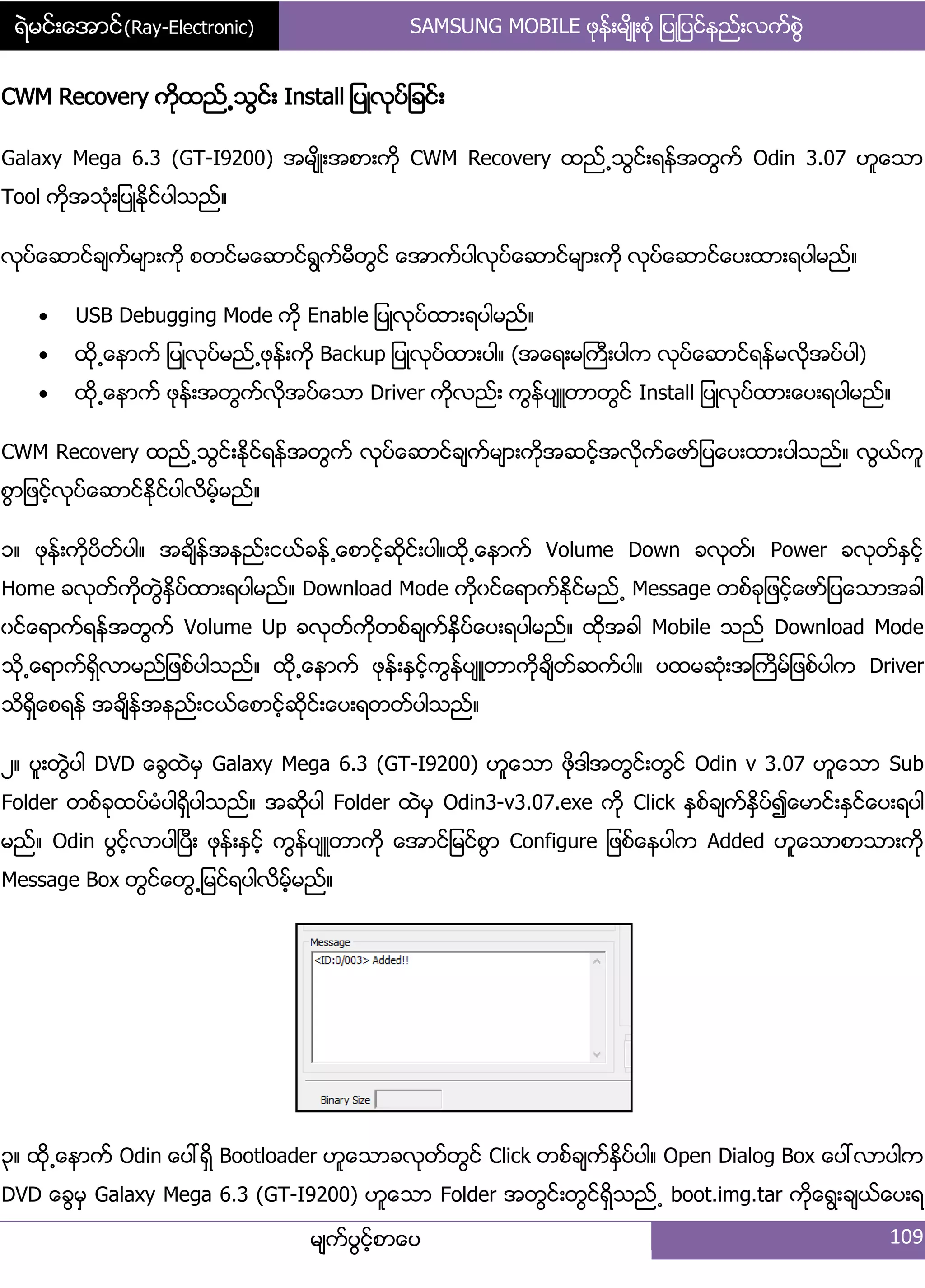 ရဲမင္းေအာင္(Ray-Electronic) SAMSUNG MOBILE ဖုနး့မ္ိဳ့စဵု ်ပဳ်ပငးနညး့လကးစျဲ
မ္ကးပျငးံစာေပ 109
CWM Recovery ကိုထညး႕သျငး့ Install ်ပဳလုပး်ခငး့
Galaxy Mega 6.3 (GT-I9200) အမ္ိဳ့အစာ့ကို CWM Recovery ထညး႕သျငး့ရနးအတျကး Odin 3.07 ဟူေသာ
Tool ကိုအသဵု့်ပဳနိုငးပါသညး၈
လုပးေဆာငးခ္ကးမ္ာ့ကို စတငးမေဆာငးရျကးမီတျငး ေအာကးပါလုပးေဆာငးမ္ာ့ကို လုပးေဆာငးေပ့ထာ့ရပါမညး၈
 USB Debugging Mode ကို Enable ်ပဳလုပးထာ့ရပါမညး၈
 ထို႕ေနာကး ်ပဳလုပးမညး႕ဖုနး့ကို Backup ်ပဳလုပးထာ့ပါ၈ (အေရ့မႀကီ့ပါက လုပးေဆာငးရနးမလိုအပးပါ)
 ထို႕ေနာကး ဖုနး့အတျကးလိုအပးေသာ Driver ကိုလညး့ ကျနးပ္ဴတာတျငး Install ်ပဳလုပးထာ့ေပ့ရပါမညး၈
CWM Recovery ထညး႕သျငး့ႏိုငးရနးအတျကး လုပးေဆာငးခ္ကးမ္ာ့ကိုအဆငးံအလိုကးေဖား်ပေပ့ထာ့ပါသညး၈ လျယးကူ
စျာ်ဖငးံလုပးေဆာငးႏိုငးပါလိမးံမညး၈
ှ၈ ဖုနး့ကိုပိတးပါ၈ အခ္ိနးအနညး့ငယးခနး႕ေစာငံးဆိုငး့ပါ၈ထို႕ေနာကး Volume Down ခလုတး၇ Power ခလုတးႏြငးံ
Home ခလုတးကိုတျဲႏိြပးထာ့ရပါမညး၈ Download Mode ကိုွငးေရာကးႏိုငးမညး႕ Message တစးခု်ဖငးံေဖား်ပေသာအခါ
ွငးေရာကးရနးအတျကး Volume Up ခလုတးကိုတစးခ္ကးႏိြပးေပ့ရပါမညး၈ ထိုအခါ Mobile သညး Download Mode
သို႕ေရာကးရိြလာမညး်ဖစးပါသညး၈ ထို႕ေနာကး ဖုနး့ႏြငးံကျနးပ္ဴတာကိုခ္ိတးဆကးပါ၈ ပထမဆဵု့အႀကိမး်ဖစးပါက Driver
သိရိြေစရနး အခ္ိနးအနညး့ငယးေစာငးံဆိုငး့ေပ့ရတတးပါသညး၈
ဿ၈ ပူ့တျဲပါ DVD ေချထဲမြ Galaxy Mega 6.3 (GT-I9200) ဟူေသာ ဖိုဒါအတျငး့တျငး Odin v 3.07 ဟူေသာ Sub
Folder တစးခုထပးမဵပါရိြပါသညး၈ အဆိုပါ Folder ထဲမြ Odin3-v3.07.exe ကို Click ႏြစးခ္ကးႏိြပး၍ေမာငး့ႏြငးေပ့ရပါ
မညး၈ Odin ပျငးံလာပါၿပီ့ ဖုနး့ႏြငးံ ကျနးပ္ဴတာကို ေအာငး်မငးစျာ Configure ်ဖစးေနပါက Added ဟူေသာစာသာ့ကို
Message Box တျငးေတျ႕်မငးရပါလိမံးမညး၈
၀၈ ထို႕ေနာကး Odin ေပၚရိြ Bootloader ဟူေသာခလုတးတျငး Click တစးခ္ကးႏိြပးပါ၈ Open Dialog Box ေပၚလာပါက
DVD ေချမြ Galaxy Mega 6.3 (GT-I9200) ဟူေသာ Folder အတျငး့တျငးရိြသညး႕ boot.img.tar ကိုေရျ့ခ္ယးေပ့ရ
 