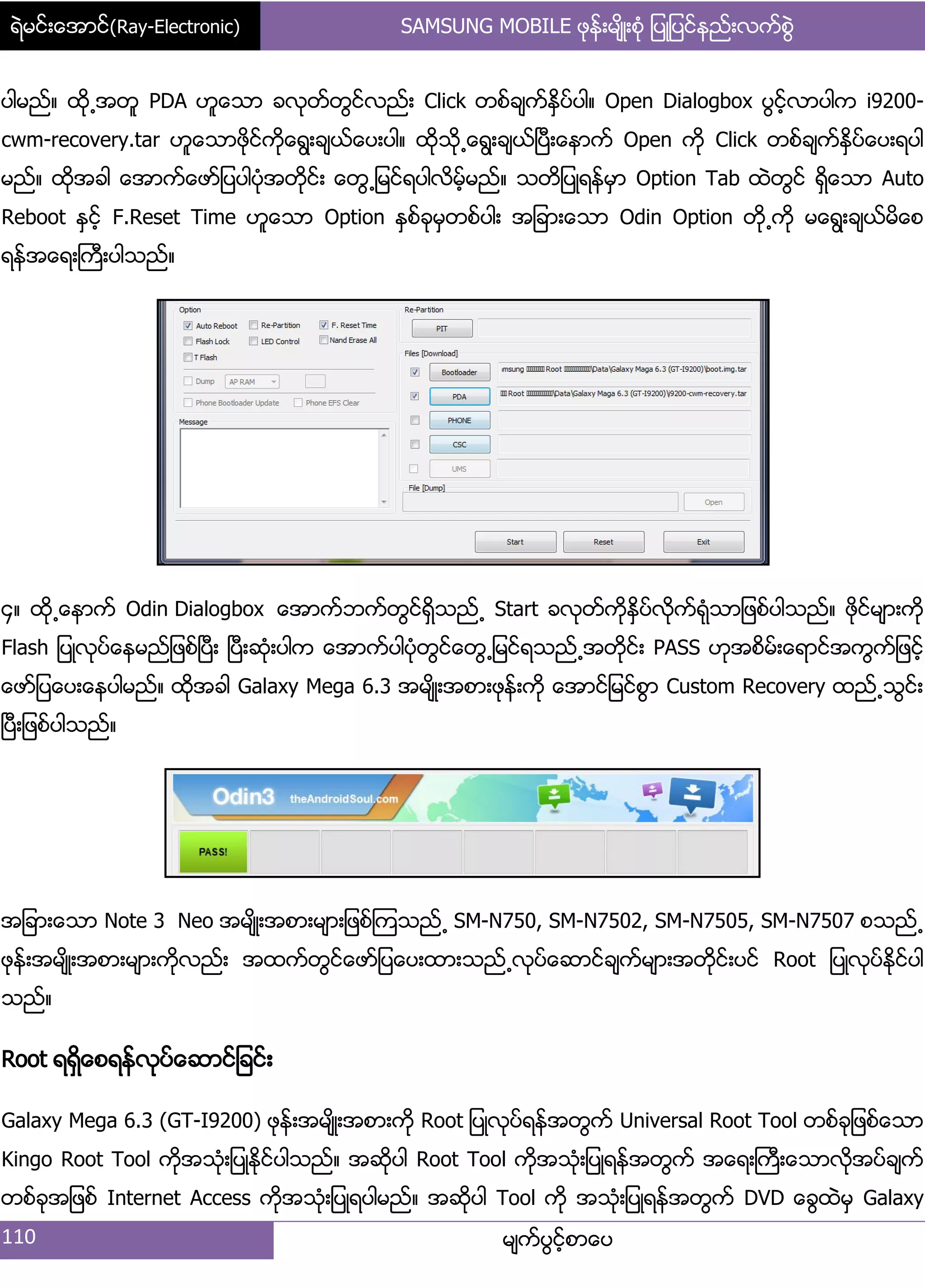 ရဲမင္းေအာင္(Ray-Electronic) SAMSUNG MOBILE ဖုန္းမ်ိဳးစံု ျပဳျပင္နည္းလက္စြဲ
110 မ္ကးပျငးံစာေပ
ပါမညး၈ ထို႕အတူ PDA ဟူေသာ ခလုတးတျငးလညး့ Click တစးခ္ကးႏိြပးပါ၈ Open Dialogbox ပျငးံလာပါက i9200-
cwm-recovery.tar ဟူေသာဖိုငးကိုေရျ့ခ္ယးေပ့ပါ၈ ထိုသို႕ေရျ့ခ္ယးၿပီ့ေနာကး Open ကို Click တစးခ္ကးႏိြပးေပ့ရပါ
မညး၈ ထိုအခါ ေအာကးေဖား်ပပါပဵုအတိုငး့ ေတျ႕်မငးရပါလိမးံမညး၈ သတိ်ပဳရနးမြာ Option Tab ထဲတျငး ရိြေသာ Auto
Reboot ႏြငးံ F.Reset Time ဟူေသာ Option ႏြစးခုမြတစးပါ့ အ်ခာ့ေသာ Odin Option တို႕ကို မေရျ့ခ္ယးမိေစ
ရနးအေရ့ႀကီ့ပါသညး၈
၁၈ ထို႕ေနာကး Odin Dialogbox ေအာကးဘကးတျငးရိြသညး႕ Start ခလုတးကိုႏိြပးလိုကးရဵုသာ်ဖစးပါသညး၈ ဖုိငးမ္ာ့ကို
Flash ်ပဳလုပးေနမညး်ဖစးၿပီ့ ၿပီ့ဆဵု့ပါက ေအာကးပါပဵုတျငးေတျ႕်မငးရသညး႕အတိုငး့ PASS ဟုအစိမး့ေရာငးအကျကး်ဖငးံ
ေဖား်ပေပ့ေနပါမညး၈ ထိုအခါ Galaxy Mega 6.3 အမ္ိဳ့အစာ့ဖုနး့ကို ေအာငး်မငးစျာ Custom Recovery ထညး႕သျငး့
ၿပီ့်ဖစးပါသညး၈
အ်ခာ့ေသာ Note 3 Neo အမ္ိဳ့အစာ့မ္ာ့်ဖစးၾကသညး႕ SM-N750, SM-N7502, SM-N7505, SM-N7507 စသညး႕
ဖုနး့အမ္ိဳ့အစာ့မ္ာ့ကိုလညး့ အထကးတျငးေဖား်ပေပ့ထာ့သညး႕လုပးေဆာငးခ္ကးမ္ာ့အတိုငး့ပငး Root ်ပဳလုပးႏိုငးပါ
သညး၈
Root ရရိြေစရနးလုပးေဆာငး်ခငး့
Galaxy Mega 6.3 (GT-I9200) ဖုနး့အမ္ိဳ့အစာ့ကို Root ်ပဳလုပးရနးအတျကး Universal Root Tool တစးခု်ဖစးေသာ
Kingo Root Tool ကိုအသဵု့်ပဳႏိုငးပါသညး၈ အဆိုပါ Root Tool ကိုအသဵု့်ပဳရနးအတျကး အေရ့ႀကီ့ေသာလိုအပးခ္ကး
တစးခုအ်ဖစး Internet Access ကိုအသဵု့်ပဳရပါမညး၈ အဆိုပါ Tool ကို အသဵု့်ပဳရနးအတျကး DVD ေချထဲမြ Galaxy
 