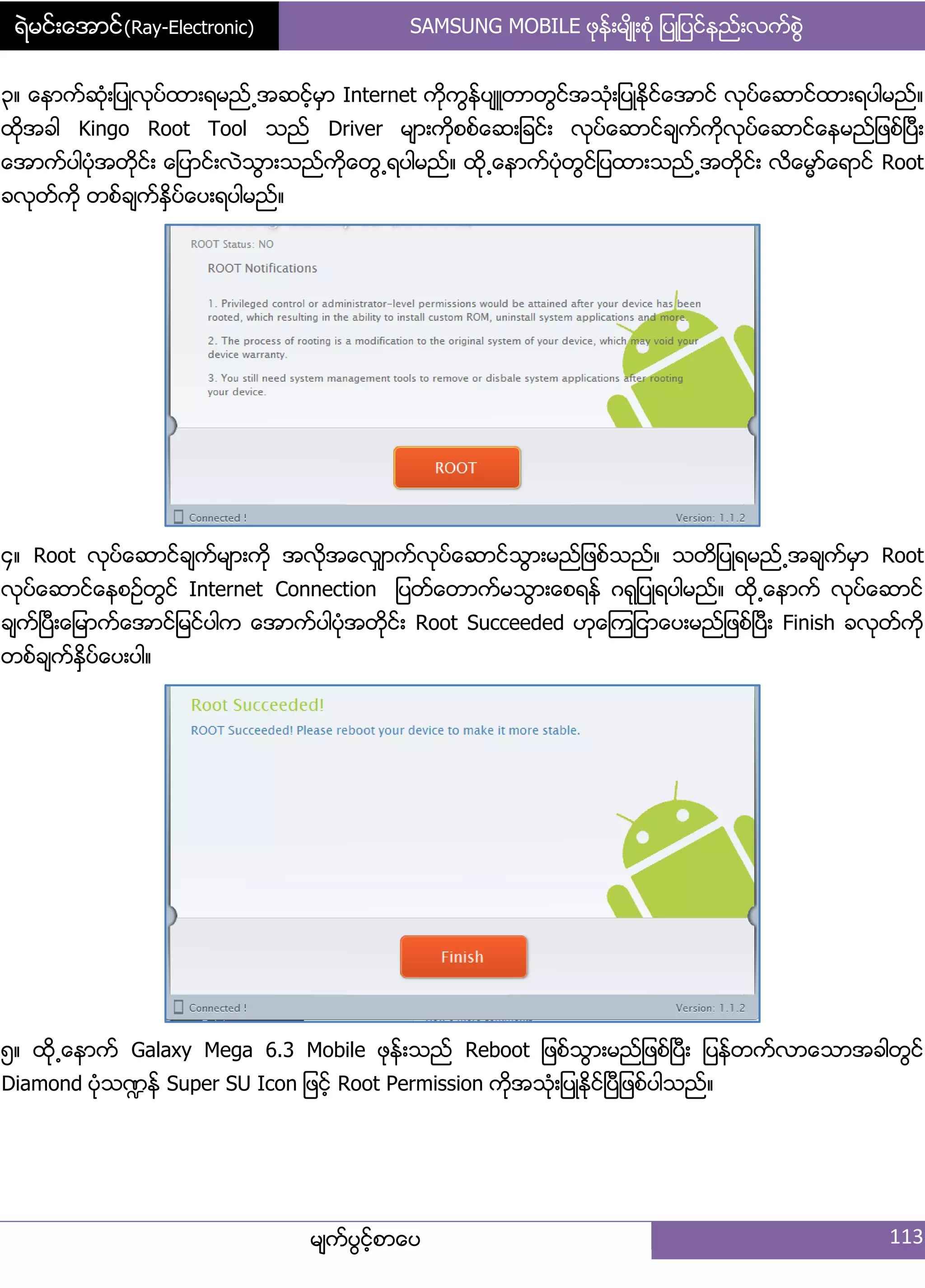 ရဲမင္းေအာင္(Ray-Electronic) SAMSUNG MOBILE ဖုနး့မ္ိဳ့စဵု ်ပဳ်ပငးနညး့လကးစျဲ
မ္ကးပျငးံစာေပ 113
၀၈ ေနာကးဆဵု့်ပဳလုပးထာ့ရမညး႕အဆငးံမြာ Internet ကိုကျနးပ္ဴတာတျငးအသဵု့်ပဳႏိုငးေအာငး လုပးေဆာငးထာ့ရပါမညး၈
ထိုအခါ Kingo Root Tool သညး Driver မ္ာ့ကိုစစးေဆ့်ခငး့ လုပးေဆာငးခ္ကးကိုလုပးေဆာငးေနမညး်ဖစးၿပီ့
ေအာကးပါပဵုအတိုငး့ ေ်ပာငး့လဲသျာ့သညးကိုေတျ႕ရပါမညး၈ ထို႕ေနာကးပဵုတျငး်ပထာ့သညး႕အတိုငး့ လိေမၼားေရာငး Root
ခလုတးကို တစးခ္ကးႏိြပးေပ့ရပါမညး၈
၁၈ Root လုပးေဆာငးခ္ကးမ္ာ့ကို အလိုအေလြ္ာကးလုပးေဆာငးသျာ့မညး်ဖစးသညး၈ သတိ်ပဳရမညး႕အခ္ကးမြာ Root
လုပးေဆာငးေနစဥးတျငး Internet Connection ်ပတးေတာကးမသျာ့ေစရနး ဂရု်ပဳရပါမညး၈ ထို႕ေနာကး လုပးေဆာငး
ခ္ကးၿပီ့ေ်မာကးေအာငး်မငးပါက ေအာကးပါပဵုအတိုငး့ Root Succeeded ဟုေၾက်ငာေပ့မညး်ဖစးၿပီ့ Finish ခလုတးကို
တစးခ္ကးႏိြပးေပ့ပါ၈
၂၈ ထို႕ေနာကး Galaxy Mega 6.3 Mobile ဖုနး့သညး Reboot ်ဖစးသျာ့မညး်ဖစးၿပီ့ ်ပနးတကးလာေသာအခါတျငး
Diamond ပဵုသ႑နး Super SU Icon ်ဖငးံ Root Permission ကိုအသဵု့်ပဳႏိုငးၿပီ်ဖစးပါသညး၈
 