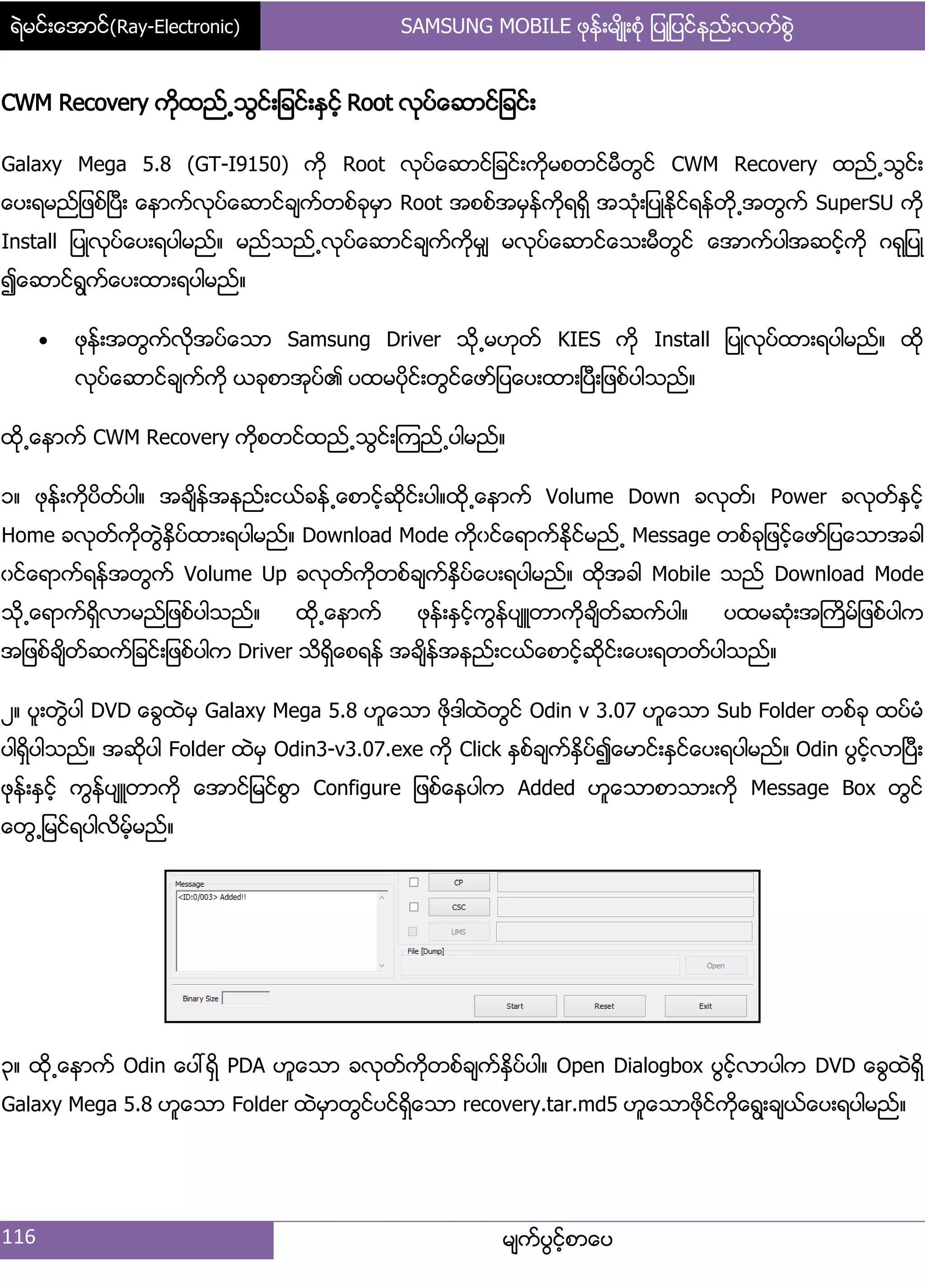 ရဲမင္းေအာင္(Ray-Electronic) SAMSUNG MOBILE ဖုန္းမ်ိဳးစံု ျပဳျပင္နည္းလက္စြဲ
116 မ္ကးပျငးံစာေပ
CWM Recovery ကိုထညး႕သျငး့်ခငး့ႏြငံး Root လုပးေဆာငး်ခငး့
Galaxy Mega 5.8 (GT-I9150) ကို Root လုပးေဆာငး်ခငး့ကိုမစတငးမီတျငး CWM Recovery ထညး႕သျငး့
ေပ့ရမညး်ဖစးၿပီ့ ေနာကးလုပးေဆာငးခ္ကးတစးခုမြာ Root အစစးအမြနးကိုရရိြ အသဵု့်ပဳႏိုငးရနးတို႕အတျကး SuperSU ကို
Install ်ပဳလုပးေပ့ရပါမညး၈ မညးသညး႕လုပးေဆာငးခ္ကးကိုမြ္ မလုပးေဆာငးေသ့မီတျငး ေအာကးပါအဆငးံကို ဂရု်ပဳ
၍ေဆာငးရျကးေပ့ထာ့ရပါမညး၈
 ဖုနး့အတျကးလိုအပးေသာ Samsung Driver သို႕မဟုတး KIES ကို Install ်ပဳလုပးထာ့ရပါမညး၈ ထို
လုပးေဆာငးခ္ကးကို ယခုစာအုပး၏ ပထမပိုငး့တျငးေဖား်ပေပ့ထာ့ၿပီ့်ဖစးပါသညး၈
ထို႕ေနာကး CWM Recovery ကိုစတငးထညး႕သျငး့ၾကညး႕ပါမညး၈
ှ၈ ဖုနး့ကိုပိတးပါ၈ အခ္ိနးအနညး့ငယးခနး႕ေစာငံးဆိုငး့ပါ၈ထို႕ေနာကး Volume Down ခလုတး၇ Power ခလုတးႏြငးံ
Home ခလုတးကိုတျဲႏိြပးထာ့ရပါမညး၈ Download Mode ကိုွငးေရာကးႏိုငးမညး႕ Message တစးခု်ဖငးံေဖား်ပေသာအခါ
ွငးေရာကးရနးအတျကး Volume Up ခလုတးကိုတစးခ္ကးႏိြပးေပ့ရပါမညး၈ ထိုအခါ Mobile သညး Download Mode
သို႕ေရာကးရိြလာမညး်ဖစးပါသညး၈ ထို႕ေနာကး ဖုနး့ႏြငးံကျနးပ္ဴတာကိုခ္ိတးဆကးပါ၈ ပထမဆဵု့အႀကိမး်ဖစးပါက
အ်ဖစးခ္ိတးဆကး်ခငး့်ဖစးပါက Driver သိရိြေစရနး အခ္ိနးအနညး့ငယးေစာငးံဆိုငး့ေပ့ရတတးပါသညး၈
ဿ၈ ပူ့တျဲပါ DVD ေချထဲမြ Galaxy Mega 5.8 ဟူေသာ ဖိုဒါထဲတျငး Odin v 3.07 ဟူေသာ Sub Folder တစးခု ထပးမဵ
ပါရိြပါသညး၈ အဆိုပါ Folder ထဲမြ Odin3-v3.07.exe ကို Click ႏြစးခ္ကးႏိြပး၍ေမာငး့ႏြငးေပ့ရပါမညး၈ Odin ပျငးံလာၿပီ့
ဖုနး့ႏြငးံ ကျနးပ္ဴတာကို ေအာငး်မငးစျာ Configure ်ဖစးေနပါက Added ဟူေသာစာသာ့ကို Message Box တျငး
ေတျ႕်မငးရပါလိမံးမညး၈
၀၈ ထို႕ေနာကး Odin ေပၚရိြ PDA ဟူေသာ ခလုတးကိုတစးခ္ကးႏိြပးပါ၈ Open Dialogbox ပျငးံလာပါက DVD ေချထဲရိြ
Galaxy Mega 5.8 ဟူေသာ Folder ထဲမြာတျငးပငးရိြေသာ recovery.tar.md5 ဟူေသာဖိုငးကိုေရျ့ခ္ယးေပ့ရပါမညး၈
 
