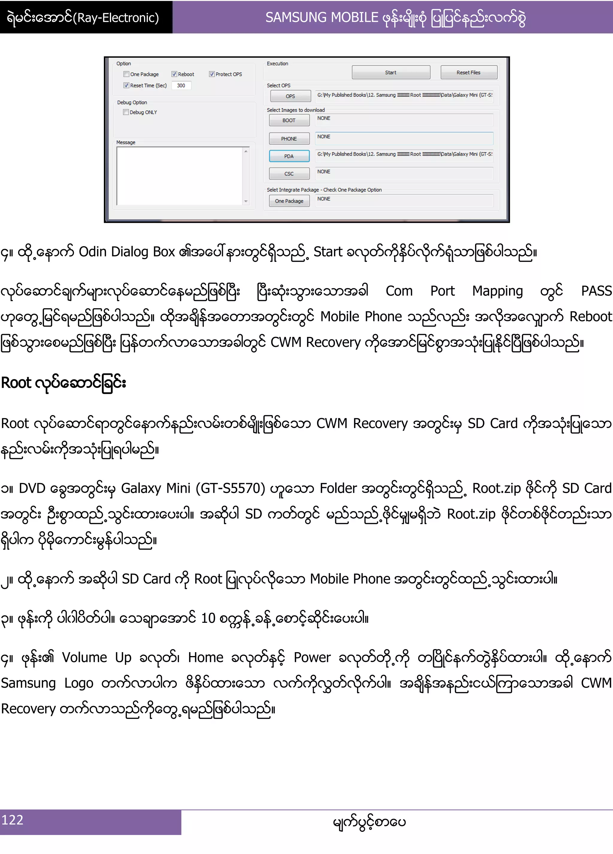 ရဲမင္းေအာင္(Ray-Electronic) SAMSUNG MOBILE ဖုန္းမ်ိဳးစံု ျပဳျပင္နည္းလက္စြဲ
122 မ္ကးပျငးံစာေပ
၁၈ ထို႕ေနာကး Odin Dialog Box ၏အေပၚနာ့တျငးရိြသညး႕ Start ခလုတးကိုႏိြပးလိုကးရဵုသာ်ဖစးပါသညး၈
လုပးေဆာငးခ္ကးမ္ာ့လုပးေဆာငးေနမညး်ဖစးၿပီ့ ၿပီ့ဆဵု့သျာ့ေသာအခါ Com Port Mapping တျငး PASS
ဟုေတျ႕်မငးရမညး်ဖစးပါသညး၈ ထိုအခ္ိနးအေတာအတျငး့တျငး Mobile Phone သညးလညး့ အလိုအေလြ္ာကး Reboot
်ဖစးသျာ့ေစမညး်ဖစးၿပီ့ ်ပနးတကးလာေသာအခါတျငး CWM Recovery ကိုေအာငး်မငးစျာအသဵု့်ပဳႏိုငးၿပီ်ဖစးပါသညး၈
Root လုပးေဆာငး်ခငး့
Root လုပးေဆာငးရာတျငးေနာကးနညး့လမး့တစးမ္ိဳ့်ဖစးေသာ CWM Recovery အတျငး့မြ SD Card ကိုအသဵု့်ပဳေသာ
နညး့လမး့ကိုအသဵု့်ပဳရပါမညး၈
ှ၈ DVD ေချအတျငး့မြ Galaxy Mini (GT-S5570) ဟူေသာ Folder အတျငး့တျငးရိြသညး႕ Root.zip ဖိုငးကို SD Card
အတျငး့ ဦ့စျာထညး႕သျငး့ထာ့ေပ့ပါ၈ အဆိုပါ SD ကတးတျငး မညးသညး႕ဖိုငးမြ္မရိြဘဲ Root.zip ဖိုငးတစးဖိုငးတညး့သာ
ရိြပါက ပိုမိုေကာငး့မျနးပါသညး၈
ဿ၈ ထို႕ေနာကး အဆုိပါ SD Card ကို Root ်ပဳလုပးလိုေသာ Mobile Phone အတျငး့တျငးထညး႕သျငး့ထာ့ပါ၈
၀၈ ဖုနး့ကို ပါွါပိတးပါ၈ ေသခ္ာေအာငး 10 စကၠနး႕ခနး႕ေစာငးံဆိုငး့ေပ့ပါ၈
၁၈ ဖုနး့၏ Volume Up ခလုတး၇ Home ခလုတးႏြငးံ Power ခလုတးတို႕ကို တၿပိဳငးနကးတျဲႏိြပးထာ့ပါ၈ ထို႕ေနာကး
Samsung Logo တကးလာပါက ဖိႏိြပးထာ့ေသာ လကးကိုလႊတးလိုကးပါ၈ အခ္ိနးအနညး့ငယးၾကာေသာအခါ CWM
Recovery တကးလာသညးကိုေတျ႕ရမညး်ဖစးပါသညး၈
 