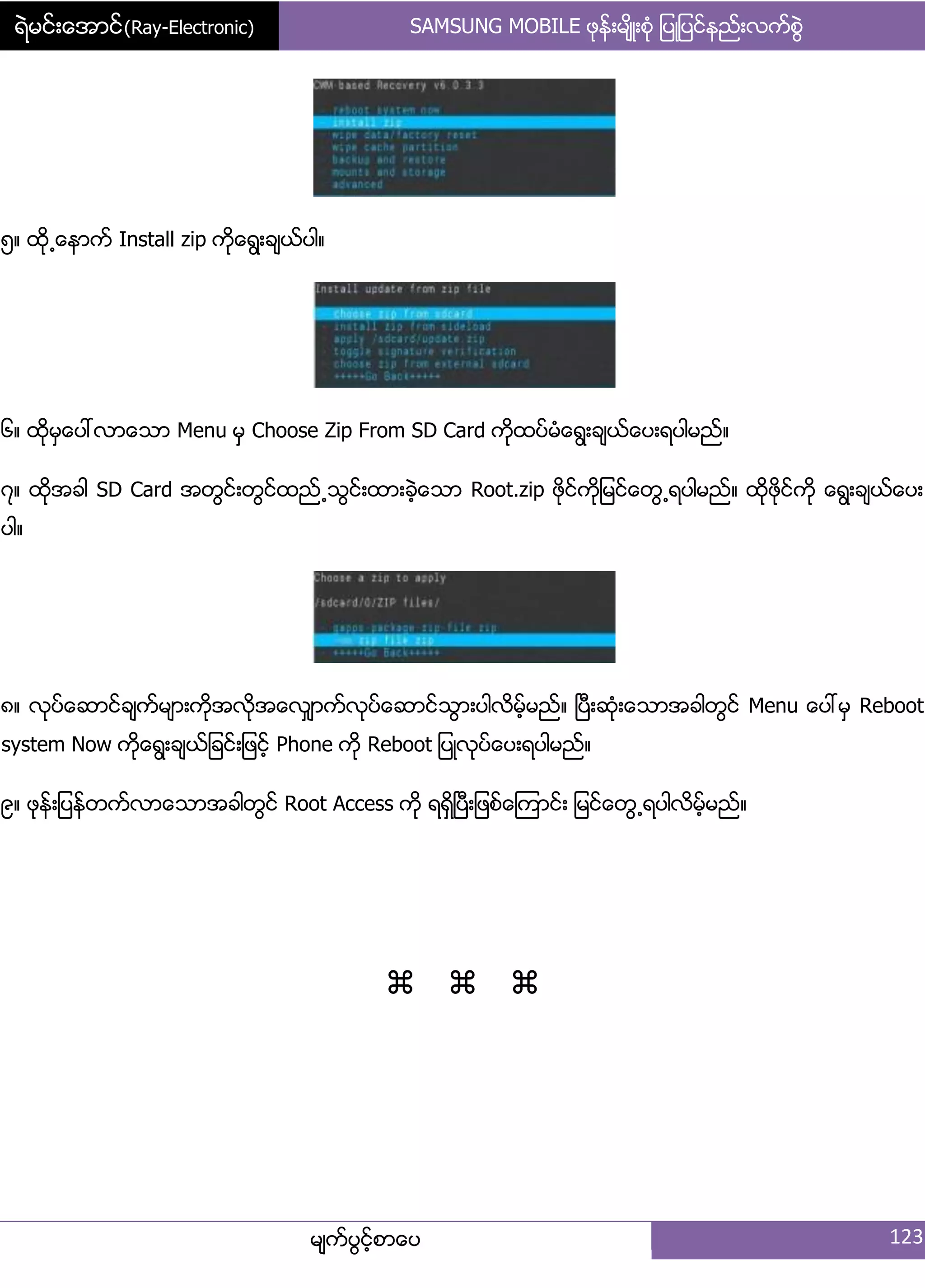 ရဲမင္းေအာင္(Ray-Electronic) SAMSUNG MOBILE ဖုနး့မ္ိဳ့စဵု ်ပဳ်ပငးနညး့လကးစျဲ
မ္ကးပျငးံစာေပ 123
၂၈ ထို႕ေနာကး Install zip ကိုေရျ့ခ္ယးပါ၈
၃၈ ထိုမြေပၚလာေသာ Menu မြ Choose Zip From SD Card ကိုထပးမဵေရျ့ခ္ယးေပ့ရပါမညး၈
၄၈ ထိုအခါ SD Card အတျငး့တျငးထညး႕သျငး့ထာ့ခဲံေသာ Root.zip ဖိုငးကို်မငးေတျ႕ရပါမညး၈ ထိုဖိုငးကို ေရျ့ခ္ယးေပ့
ပါ၈
၅၈ လုပးေဆာငးခ္ကးမ္ာ့ကိုအလုိအေလြ္ာကးလုပးေဆာငးသျာ့ပါလိမးံမညး၈ ၿပီ့ဆဵု့ေသာအခါတျငး Menu ေပၚမြ Reboot
system Now ကုိေရျ့ခ္ယး်ခငး့်ဖငးံ Phone ကို Reboot ်ပဳလုပးေပ့ရပါမညး၈
၆၈ ဖုနး့်ပနးတကးလာေသာအခါတျငး Root Access ကို ရရိြၿပီ့်ဖစးေၾကာငး့ ်မငးေတျ႕ရပါလိမးံမညး၈

 
 