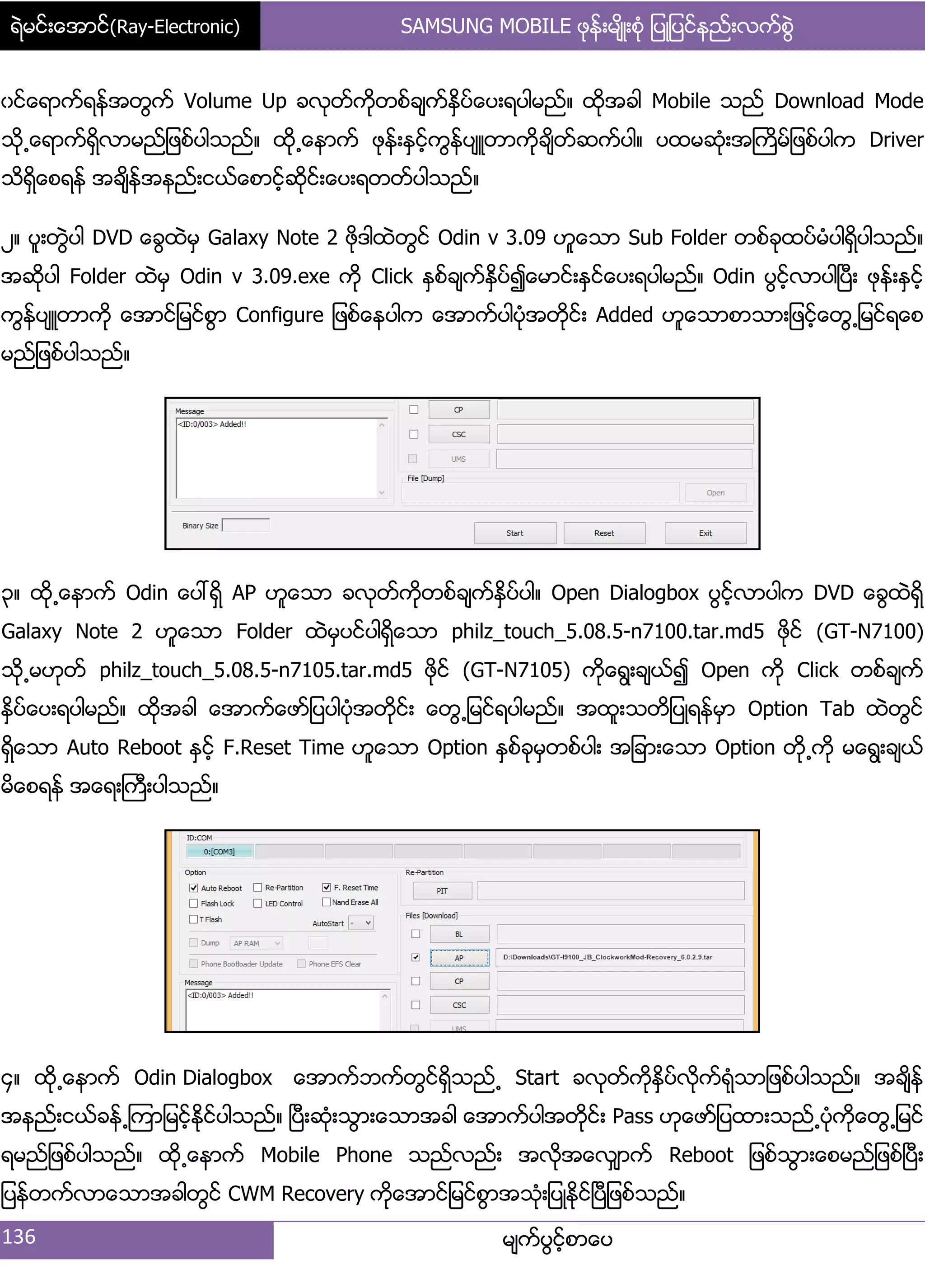 ရဲမင္းေအာင္(Ray-Electronic) SAMSUNG MOBILE ဖုန္းမ်ိဳးစံု ျပဳျပင္နည္းလက္စြဲ
136 မ္ကးပျငးံစာေပ
ွငးေရာကးရနးအတျကး Volume Up ခလုတးကိုတစးခ္ကးႏိြပးေပ့ရပါမညး၈ ထိုအခါ Mobile သညး Download Mode
သို႕ေရာကးရိြလာမညး်ဖစးပါသညး၈ ထို႕ေနာကး ဖုနး့ႏြငးံကျနးပ္ဴတာကိုခ္ိတးဆကးပါ၈ ပထမဆဵု့အႀကိမး်ဖစးပါက Driver
သိရိြေစရနး အခ္ိနးအနညး့ငယးေစာငးံဆိုငး့ေပ့ရတတးပါသညး၈
ဿ၈ ပူ့တျဲပါ DVD ေချထဲမြ Galaxy Note 2 ဖိုဒါထဲတျငး Odin v 3.09 ဟူေသာ Sub Folder တစးခုထပးမဵပါရိြပါသညး၈
အဆိုပါ Folder ထဲမြ Odin v 3.09.exe ကို Click ႏြစးခ္ကးႏိြပး၍ေမာငး့ႏြငးေပ့ရပါမညး၈ Odin ပျငးံလာပါၿပီ့ ဖုနး့ႏြငးံ
ကျနးပ္ဴတာကို ေအာငး်မငးစျာ Configure ်ဖစးေနပါက ေအာကးပါပဵုအတိုငး့ Added ဟူေသာစာသာ့်ဖငးံေတျ႕်မငးရေစ
မညး်ဖစးပါသညး၈
၀၈ ထို႕ေနာကး Odin ေပၚရိြ AP ဟူေသာ ခလုတးကိုတစးခ္ကးႏိြပးပါ၈ Open Dialogbox ပျငးံလာပါက DVD ေချထဲရိြ
Galaxy Note 2 ဟူေသာ Folder ထဲမြပငးပါရိြေသာ philz_touch_5.08.5-n7100.tar.md5 ဖိုငး (GT-N7100)
သို႕မဟုတး philz_touch_5.08.5-n7105.tar.md5 ဖိုငး (GT-N7105) ကိုေရျ့ခ္ယး၍ Open ကို Click တစးခ္ကး
ႏိြပးေပ့ရပါမညး၈ ထိုအခါ ေအာကးေဖား်ပပါပဵုအတိုငး့ ေတျ႕်မငးရပါမညး၈ အထူ့သတိ်ပဳရနးမြာ Option Tab ထဲတျငး
ရိြေသာ Auto Reboot ႏြငးံ F.Reset Time ဟူေသာ Option ႏြစးခုမြတစးပါ့ အ်ခာ့ေသာ Option တို႕ကို မေရျ့ခ္ယး
မိေစရနး အေရ့ႀကီ့ပါသညး၈
၁၈ ထို႕ေနာကး Odin Dialogbox ေအာကးဘကးတျငးရိြသညး႕ Start ခလုတးကိုႏိြပးလိုကးရဵုသာ်ဖစးပါသညး၈ အခ္ိနး
အနညး့ငယးခနး႕ၾကာ်မငးံႏိုငးပါသညး၈ ၿပီ့ဆဵု့သျာ့ေသာအခါ ေအာကးပါအတိုငး့ Pass ဟုေဖား်ပထာ့သညး႕ပဵုကိုေတျ႕်မငး
ရမညး်ဖစးပါသညး၈ ထို႕ေနာကး Mobile Phone သညးလညး့ အလိုအေလြ္ာကး Reboot ်ဖစးသျာ့ေစမညး်ဖစးၿပီ့
်ပနးတကးလာေသာအခါတျငး CWM Recovery ကိုေအာငး်မငးစျာအသဵု့်ပဳႏိုငးၿပီ်ဖစးသညး၈
 