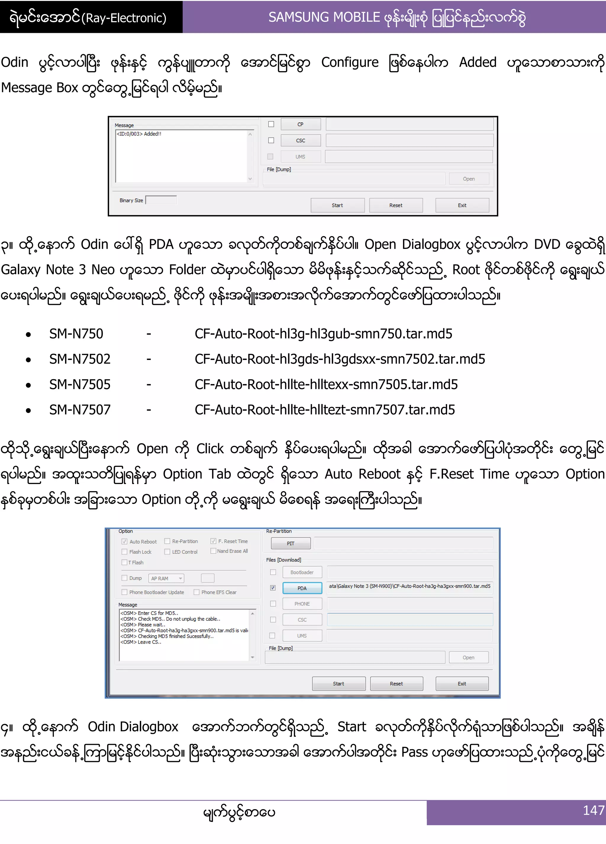 ရဲမင္းေအာင္(Ray-Electronic) SAMSUNG MOBILE ဖုနး့မ္ိဳ့စဵု ်ပဳ်ပငးနညး့လကးစျဲ
မ္ကးပျငးံစာေပ 147
Odin ပျငးံလာပါၿပီ့ ဖုနး့ႏြငးံ ကျနးပ္ဴတာကို ေအာငး်မငးစျာ Configure ်ဖစးေနပါက Added ဟူေသာစာသာ့ကို
Message Box တျငးေတျ႕်မငးရပါ လိမံးမညး၈
၀၈ ထို႕ေနာကး Odin ေပၚရိြ PDA ဟူေသာ ခလုတးကိုတစးခ္ကးႏိြပးပါ၈ Open Dialogbox ပျငးံလာပါက DVD ေချထဲရိြ
Galaxy Note 3 Neo ဟူေသာ Folder ထဲမြာပငးပါရိြေသာ မိမိဖုနး့ႏြငးံသကးဆိုငးသညး႕ Root ဖိုငးတစးဖိုငးကို ေရျ့ခ္ယး
ေပ့ရပါမညး၈ ေရျ့ခ္ယးေပ့ရမညး႕ ဖိုငးကို ဖုနး့အမ္ိဳ့အစာ့အလိုကးေအာကးတျငးေဖား်ပထာ့ပါသညး၈
 SM-N750 - CF-Auto-Root-hl3g-hl3gub-smn750.tar.md5
 SM-N7502 - CF-Auto-Root-hl3gds-hl3gdsxx-smn7502.tar.md5
 SM-N7505 - CF-Auto-Root-hllte-hlltexx-smn7505.tar.md5
 SM-N7507 - CF-Auto-Root-hllte-hlltezt-smn7507.tar.md5
ထိုသို႕ေရျ့ခ္ယးၿပီ့ေနာကး Open ကို Click တစးခ္ကး ႏိြပးေပ့ရပါမညး၈ ထိုအခါ ေအာကးေဖား်ပပါပဵုအတိုငး့ ေတျ႕်မငး
ရပါမညး၈ အထူ့သတိ်ပဳရနးမြာ Option Tab ထဲတျငး ရိြေသာ Auto Reboot ႏြငးံ F.Reset Time ဟူေသာ Option
ႏြစးခုမြတစးပါ့ အ်ခာ့ေသာ Option တို႕ကို မေရျ့ခ္ယး မိေစရနး အေရ့ႀကီ့ပါသညး၈
၁၈ ထို႕ေနာကး Odin Dialogbox ေအာကးဘကးတျငးရိြသညး႕ Start ခလုတးကိုႏိြပးလိုကးရဵုသာ်ဖစးပါသညး၈ အခ္ိနး
အနညး့ငယးခနး႕ၾကာ်မငးံႏိုငးပါသညး၈ ၿပီ့ဆဵု့သျာ့ေသာအခါ ေအာကးပါအတိုငး့ Pass ဟုေဖား်ပထာ့သညး႕ပဵုကိုေတျ႕်မငး
 
