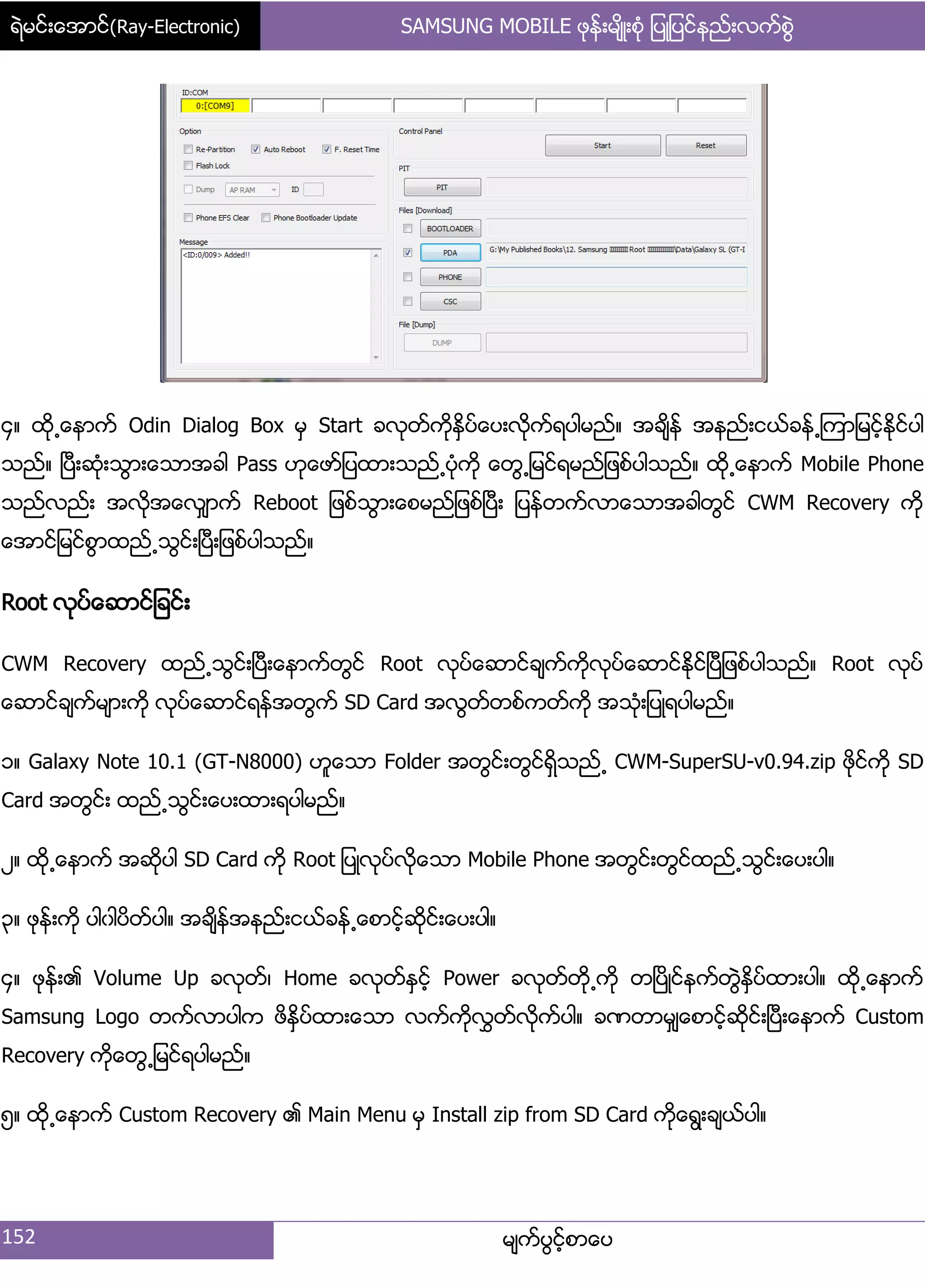 ရဲမင္းေအာင္(Ray-Electronic) SAMSUNG MOBILE ဖုန္းမ်ိဳးစံု ျပဳျပင္နည္းလက္စြဲ
152 မ္ကးပျငးံစာေပ
၁၈ ထို႕ေနာကး Odin Dialog Box မြ Start ခလုတးကိုႏိြပးေပ့လိုကးရပါမညး၈ အခ္ိနး အနညး့ငယးခနး႕ၾကာ်မငးံႏိုငးပါ
သညး၈ ၿပီ့ဆဵု့သျာ့ေသာအခါ Pass ဟုေဖား်ပထာ့သညး႕ပဵုကို ေတျ႕်မငးရမညး်ဖစးပါသညး၈ ထို႕ေနာကး Mobile Phone
သညးလညး့ အလိုအေလြ္ာကး Reboot ်ဖစးသျာ့ေစမညး်ဖစးၿပီ့ ်ပနးတကးလာေသာအခါတျငး CWM Recovery ကို
ေအာငး်မငးစျာထညး႕သျငး့ၿပီ့်ဖစးပါသညး၈
Root လုပးေဆာငး်ခငး့
CWM Recovery ထညး႕သျငး့ၿပီ့ေနာကးတျငး Root လုပးေဆာငးခ္ကးကိုလုပးေဆာငးႏိုငးၿပီ်ဖစးပါသညး၈ Root လုပး
ေဆာငးခ္ကးမ္ာ့ကို လုပးေဆာငးရနးအတျကး SD Card အလျတးတစးကတးကို အသဵု့်ပဳရပါမညး၈
ှ၈ Galaxy Note 10.1 (GT-N8000) ဟူေသာ Folder အတျငး့တျငးရိြသညး႕ CWM-SuperSU-v0.94.zip ဖိုငးကို SD
Card အတျငး့ ထညး႕သျငး့ေပ့ထာ့ရပါမညး၈
ဿ၈ ထို႕ေနာကး အဆုိပါ SD Card ကို Root ်ပဳလုပးလိုေသာ Mobile Phone အတျငး့တျငးထညး႕သျငး့ေပ့ပါ၈
၀၈ ဖုနး့ကို ပါွါပိတးပါ၈ အခ္ိနးအနညး့ငယးခနး႕ေစာငးံဆိုငး့ေပ့ပါ၈
၁၈ ဖုနး့၏ Volume Up ခလုတး၇ Home ခလုတးႏြငးံ Power ခလုတးတို႕ကို တၿပိဳငးနကးတျဲႏိြပးထာ့ပါ၈ ထို႕ေနာကး
Samsung Logo တကးလာပါက ဖိႏိြပးထာ့ေသာ လကးကိုလႊတးလိုကးပါ၈ ခဏတာမြ္ေစာငးံဆိုငး့ၿပီ့ေနာကး Custom
Recovery ကိုေတျ႕်မငးရပါမညး၈
၂၈ ထို႕ေနာကး Custom Recovery ၏ Main Menu မြ Install zip from SD Card ကိုေရျ့ခ္ယးပါ၈
 