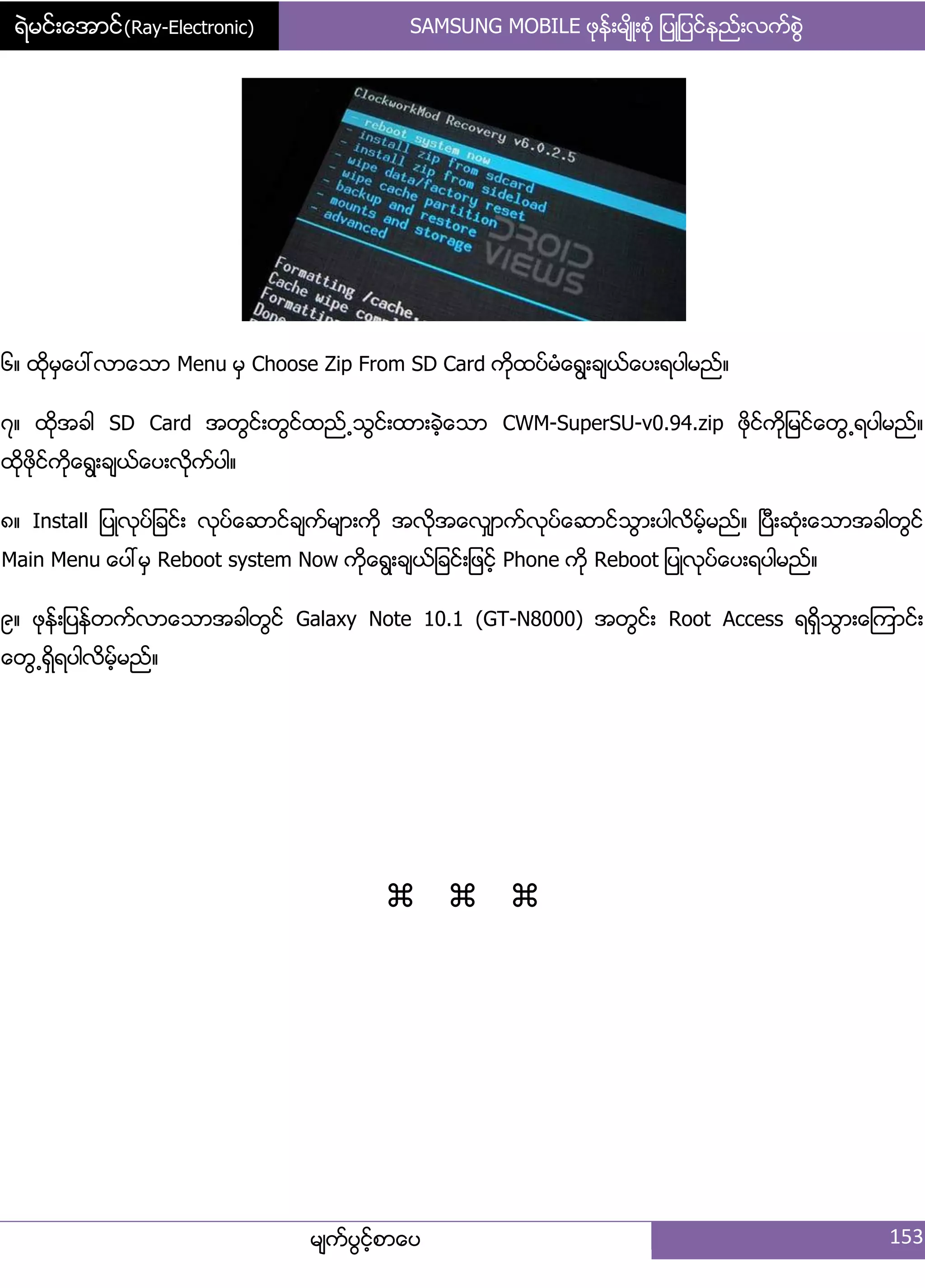 ရဲမင္းေအာင္(Ray-Electronic) SAMSUNG MOBILE ဖုနး့မ္ိဳ့စဵု ်ပဳ်ပငးနညး့လကးစျဲ
မ္ကးပျငးံစာေပ 153
၃၈ ထိုမြေပၚလာေသာ Menu မြ Choose Zip From SD Card ကိုထပးမဵေရျ့ခ္ယးေပ့ရပါမညး၈
၄၈ ထိုအခါ SD Card အတျငး့တျငးထညး႕သျငး့ထာ့ခဲံေသာ CWM-SuperSU-v0.94.zip ဖိုငးကို်မငးေတျ႕ရပါမညး၈
ထိုဖိုငးကိုေရျ့ခ္ယးေပ့လိုကးပါ၈
၅၈ Install ်ပဳလုပး်ခငး့ လုပးေဆာငးခ္ကးမ္ာ့ကို အလုိအေလြ္ာကးလုပးေဆာငးသျာ့ပါလိမးံမညး၈ ၿပီ့ဆဵု့ေသာအခါတျငး
Main Menu ေပၚမြ Reboot system Now ကုိေရျ့ခ္ယး်ခငး့်ဖငးံ Phone ကို Reboot ်ပဳလုပးေပ့ရပါမညး၈
၆၈ ဖုနး့်ပနးတကးလာေသာအခါတျငး Galaxy Note 10.1 (GT-N8000) အတျငး့ Root Access ရရိြသျာ့ေၾကာငး့
ေတျ႕ရိြရပါလိမးံမညး၈

 