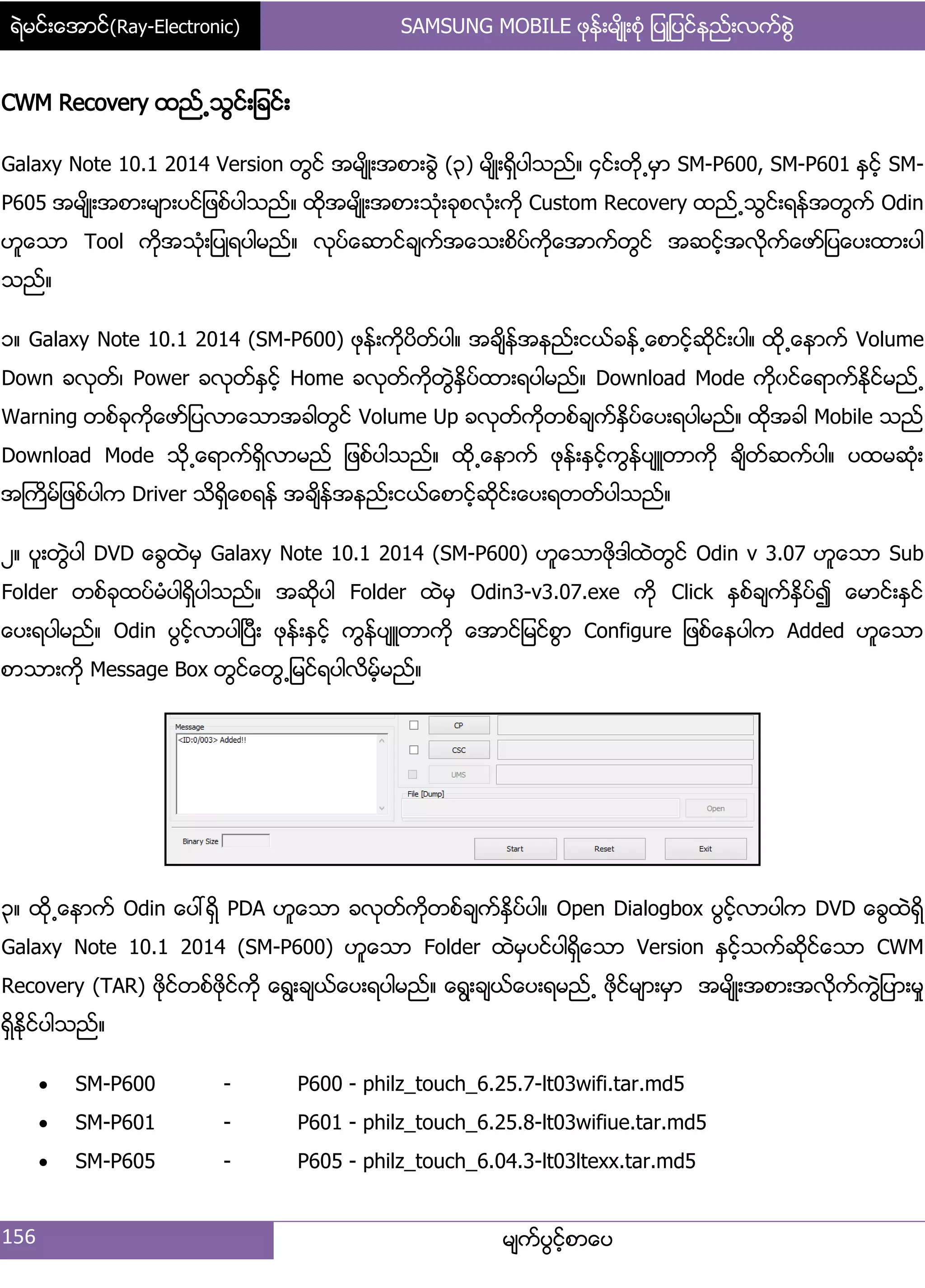 ရဲမင္းေအာင္(Ray-Electronic) SAMSUNG MOBILE ဖုန္းမ်ိဳးစံု ျပဳျပင္နည္းလက္စြဲ
156 မ္ကးပျငးံစာေပ
CWM Recovery ထညး႕သျငး့်ခငး့
Galaxy Note 10.1 2014 Version တျငး အမ္ိဳ့အစာ့ချဲ (၀) မ္ိဳ့ရိြပါသညး၈ ၁ငး့တို႕မြာ SM-P600, SM-P601 ႏြငးံ SM-
P605 အမ္ိဳ့အစာ့မ္ာ့ပငး်ဖစးပါသညး၈ ထိုအမ္ိဳ့အစာ့သဵု့ခုစလဵု့ကို Custom Recovery ထညး႕သျငး့ရနးအတျကး Odin
ဟူေသာ Tool ကိုအသဵု့်ပဳရပါမညး၈ လုပးေဆာငးခ္ကးအေသ့စိပးကိုေအာကးတျငး အဆငးံအလိုကးေဖား်ပေပ့ထာ့ပါ
သညး၈
ှ၈ Galaxy Note 10.1 2014 (SM-P600) ဖုနး့ကိုပိတးပါ၈ အခ္ိနးအနညး့ငယးခနး႕ေစာငံးဆိုငး့ပါ၈ ထို႕ေနာကး Volume
Down ခလုတး၇ Power ခလုတးႏြငးံ Home ခလုတးကိုတျဲႏိြပးထာ့ရပါမညး၈ Download Mode ကိုွငးေရာကးႏိုငးမညး႕
Warning တစးခုကိုေဖား်ပလာေသာအခါတျငး Volume Up ခလုတးကိုတစးခ္ကးႏိြပးေပ့ရပါမညး၈ ထိုအခါ Mobile သညး
Download Mode သို႕ေရာကးရိြလာမညး ်ဖစးပါသညး၈ ထို႕ေနာကး ဖုနး့ႏြငးံကျနးပ္ဴတာကို ခ္ိတးဆကးပါ၈ ပထမဆဵု့
အႀကိမး်ဖစးပါက Driver သိရိြေစရနး အခ္ိနးအနညး့ငယးေစာငးံဆိုငး့ေပ့ရတတးပါသညး၈
ဿ၈ ပူ့တျဲပါ DVD ေချထဲမြ Galaxy Note 10.1 2014 (SM-P600) ဟူေသာဖိုဒါထဲတျငး Odin v 3.07 ဟူေသာ Sub
Folder တစးခုထပးမဵပါရိြပါသညး၈ အဆိုပါ Folder ထဲမြ Odin3-v3.07.exe ကို Click ႏြစးခ္ကးႏိြပး၍ ေမာငး့ႏြငး
ေပ့ရပါမညး၈ Odin ပျငးံလာပါၿပီ့ ဖုနး့ႏြငးံ ကျနးပ္ဴတာကို ေအာငး်မငးစျာ Configure ်ဖစးေနပါက Added ဟူေသာ
စာသာ့ကို Message Box တျငးေတျ႕်မငးရပါလိမံးမညး၈
၀၈ ထို႕ေနာကး Odin ေပၚရိြ PDA ဟူေသာ ခလုတးကိုတစးခ္ကးႏိြပးပါ၈ Open Dialogbox ပျငးံလာပါက DVD ေချထဲရိြ
Galaxy Note 10.1 2014 (SM-P600) ဟူေသာ Folder ထဲမြပငးပါရိြေသာ Version ႏြငးံသကးဆိုငးေသာ CWM
Recovery (TAR) ဖိုငးတစးဖိုငးကို ေရျ့ခ္ယးေပ့ရပါမညး၈ ေရျ့ခ္ယးေပ့ရမညး႕ ဖိုငးမ္ာ့မြာ အမ္ိဳ့အစာ့အလိုကးကျဲ်ပာ့မႈ
ရိြႏိုငးပါသညး၈
 SM-P600 - P600 - philz_touch_6.25.7-lt03wifi.tar.md5
 SM-P601 - P601 - philz_touch_6.25.8-lt03wifiue.tar.md5
 SM-P605 - P605 - philz_touch_6.04.3-lt03ltexx.tar.md5
 