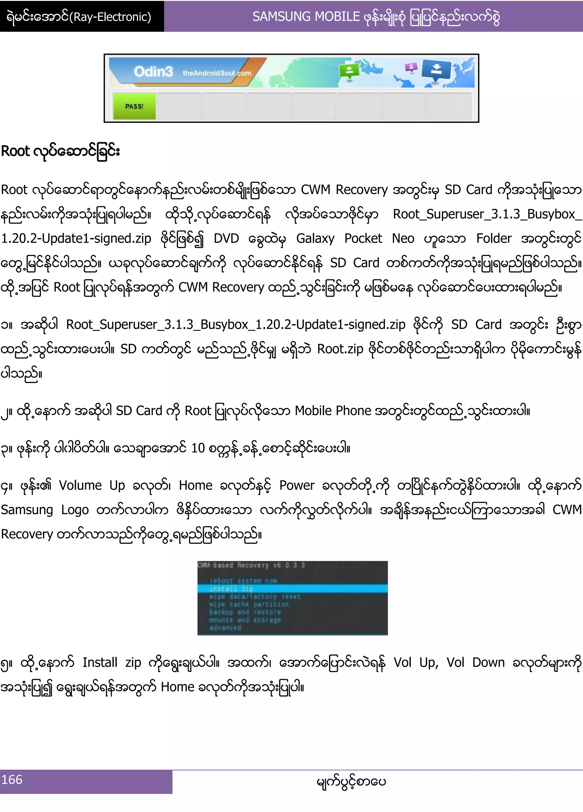 ရဲမင္းေအာင္(Ray-Electronic) SAMSUNG MOBILE ဖုန္းမ်ိဳးစံု ျပဳျပင္နည္းလက္စြဲ
166 မ္ကးပျငးံစာေပ
Root လုပးေဆာငး်ခငး့
Root လုပးေဆာငးရာတျငးေနာကးနညး့လမး့တစးမ္ိဳ့်ဖစးေသာ CWM Recovery အတျငး့မြ SD Card ကိုအသဵု့်ပဳေသာ
နညး့လမး့ကိုအသဵု့်ပဳရပါမညး၈ ထိုသို႕လုပးေဆာငးရနး လိုအပးေသာဖုိငးမြာ Root_Superuser_3.1.3_Busybox_
1.20.2-Update1-signed.zip ဖိုငး်ဖစး၍ DVD ေချထဲမြ Galaxy Pocket Neo ဟူေသာ Folder အတျငး့တျငး
ေတျ႕်မငးႏိုငးပါသညး၈ ယခုလုပးေဆာငးခ္ကးကို လုပးေဆာငးႏိုငးရနး SD Card တစးကတးကိုအသဵု့်ပဳရမညး်ဖစးပါသညး၈
ထို႕အ်ပငး Root ်ပဳလုပးရနးအတျကး CWM Recovery ထညး႕သျငး့်ခငး့ကို မ်ဖစးမေန လုပးေဆာငးေပ့ထာ့ရပါမညး၈
ှ၈ အဆိုပါ Root_Superuser_3.1.3_Busybox_1.20.2-Update1-signed.zip ဖိုငးကို SD Card အတျငး့ ဦ့စျာ
ထညး႕သျငး့ထာ့ေပ့ပါ၈ SD ကတးတျငး မညးသညး႕ဖိုငးမြ္ မရိြဘဲ Root.zip ဖိုငးတစးဖိုငးတညး့သာရိြပါက ပိုမိုေကာငး့မျနး
ပါသညး၈
ဿ၈ ထို႕ေနာကး အဆုိပါ SD Card ကို Root ်ပဳလုပးလိုေသာ Mobile Phone အတျငး့တျငးထညး႕သျငး့ထာ့ပါ၈
၀၈ ဖုနး့ကို ပါွါပိတးပါ၈ ေသခ္ာေအာငး 10 စကၠနး႕ခနး႕ေစာငးံဆိုငး့ေပ့ပါ၈
၁၈ ဖုနး့၏ Volume Up ခလုတး၇ Home ခလုတးႏြငးံ Power ခလုတးတို႕ကို တၿပိဳငးနကးတျဲႏိြပးထာ့ပါ၈ ထို႕ေနာကး
Samsung Logo တကးလာပါက ဖိႏိြပးထာ့ေသာ လကးကိုလႊတးလိုကးပါ၈ အခ္ိနးအနညး့ငယးၾကာေသာအခါ CWM
Recovery တကးလာသညးကိုေတျ႕ရမညး်ဖစးပါသညး၈
၂၈ ထို႕ေနာကး Install zip ကိုေရျ့ခ္ယးပါ၈ အထကး၇ ေအာကးေ်ပာငး့လဲရနး Vol Up, Vol Down ခလုတးမ္ာ့ကို
အသဵု့်ပဳ၍ ေရျ့ခ္ယးရနးအတျကး Home ခလုတးကိုအသဵု့်ပဳပါ၈
 