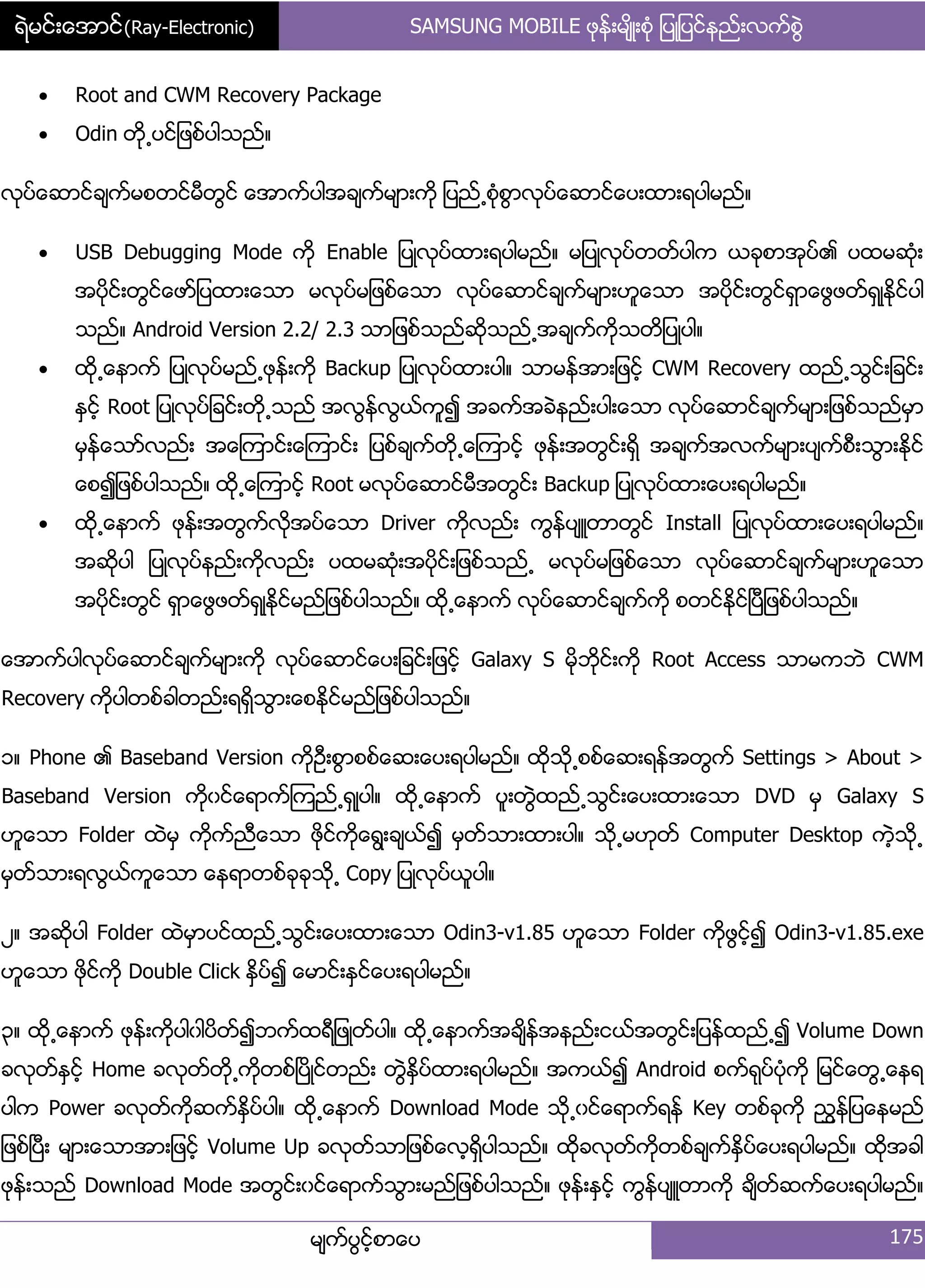 ရဲမင္းေအာင္(Ray-Electronic) SAMSUNG MOBILE ဖုနး့မ္ိဳ့စဵု ်ပဳ်ပငးနညး့လကးစျဲ
မ္ကးပျငးံစာေပ 175
 Root and CWM Recovery Package
 Odin တို႕ပငး်ဖစးပါသညး၈
လုပးေဆာငးခ္ကးမစတငးမီတျငး ေအာကးပါအခ္ကးမ္ာ့ကို ်ပညး႕စဵုစျာလုပးေဆာငးေပ့ထာ့ရပါမညး၈
 USB Debugging Mode ကို Enable ်ပဳလုပးထာ့ရပါမညး၈ မ်ပဳလုပးတတးပါက ယခုစာအုပး၏ ပထမဆဵု့
အပိုငး့တျငးေဖား်ပထာ့ေသာ မလုပးမ်ဖစးေသာ လုပးေဆာငးခ္ကးမ္ာ့ဟူေသာ အပိုငး့တျငးရြာေဖျဖတးရြဳႏိုငးပါ
သညး၈ Android Version 2.2/ 2.3 သာ်ဖစးသညးဆိုသညး႕အခ္ကးကိုသတိ်ပဳပါ၈
 ထို႕ေနာကး ်ပဳလုပးမညး႕ဖုနး့ကို Backup ်ပဳလုပးထာ့ပါ၈ သာမနးအာ့်ဖငးံ CWM Recovery ထညး႕သျငး့်ခငး့
ႏြငးံ Root ်ပဳလုပး်ခငး့တို႕သညး အလျနးလျယးကူ၍ အခကးအခဲနညး့ပါ့ေသာ လုပးေဆာငးခ္ကးမ္ာ့်ဖစးသညးမြာ
မြနးေသားလညး့ အေၾကာငး့ေၾကာငး့ ်ပစးခ္ကးတို႕ေၾကာငးံ ဖုနး့အတျငး့ရိြ အခ္ကးအလကးမ္ာ့ပ္ကးစီ့သျာ့ႏိုငး
ေစ၍်ဖစးပါသညး၈ ထို႕ေၾကာငးံ Root မလုပးေဆာငးမီအတျငး့ Backup ်ပဳလုပးထာ့ေပ့ရပါမညး၈
 ထို႕ေနာကး ဖုနး့အတျကးလိုအပးေသာ Driver ကိုလညး့ ကျနးပ္ဴတာတျငး Install ်ပဳလုပးထာ့ေပ့ရပါမညး၈
အဆိုပါ ်ပဳလုပးနညး့ကိုလညး့ ပထမဆဵု့အပိုငး့်ဖစးသညး႕ မလုပးမ်ဖစးေသာ လုပးေဆာငးခ္ကးမ္ာ့ဟူေသာ
အပိုငး့တျငး ရြာေဖျဖတးရြဳႏိုငးမညး်ဖစးပါသညး၈ ထို႕ေနာကး လုပးေဆာငးခ္ကးကို စတငးႏိုငးၿပီ်ဖစးပါသညး၈
ေအာကးပါလုပးေဆာငးခ္ကးမ္ာ့ကို လုပးေဆာငးေပ့်ခငး့်ဖငးံ Galaxy S မိုဘိုငး့ကို Root Access သာမကဘဲ CWM
Recovery ကိုပါတစးခါတညး့ရရိြသျာ့ေစႏိုငးမညး်ဖစးပါသညး၈
ှ၈ Phone ၏ Baseband Version ကိုဦ့စျာစစးေဆ့ေပ့ရပါမညး၈ ထိုသို႕စစးေဆ့ရနးအတျကး Settings > About >
Baseband Version ကိုွငးေရာကးၾကညး႕ရြဳပါ၈ ထို႕ေနာကး ပူ့တျဲထညး႕သျငး့ေပ့ထာ့ေသာ DVD မြ Galaxy S
ဟူေသာ Folder ထဲမြ ကိုကးညီေသာ ဖိုငးကိုေရျ့ခ္ယး၍ မြတးသာ့ထာ့ပါ၈ သို႕မဟုတး Computer Desktop ကဲံသို႕
မြတးသာ့ရလျယးကူေသာ ေနရာတစးခုခုသို႕ Copy ်ပဳလုပးယူပါ၈
ဿ၈ အဆိုပါ Folder ထဲမြာပငးထညး႕သျငး့ေပ့ထာ့ေသာ Odin3-v1.85 ဟူေသာ Folder ကိုဖျငးံ၍ Odin3-v1.85.exe
ဟူေသာ ဖိုငးကို Double Click ႏိြပး၍ ေမာငး့ႏြငးေပ့ရပါမညး၈
၀၈ ထို႕ေနာကး ဖုနး့ကိုပါွါပိတး၍ဘကးထရီ်ဖဳတးပါ၈ ထို႕ေနာကးအခ္ိနးအနညး့ငယးအတျငး့်ပနးထညး႕၍ Volume Down
ခလုတးႏြငးံ Home ခလုတးတို႕ကိုတစးၿပိဳငးတညး့ တျဲႏိြပးထာ့ရပါမညး၈ အကယး၍ Android စကးရုပးပဵုကို ်မငးေတျ႕ေနရ
ပါက Power ခလုတးကိုဆကးႏိြပးပါ၈ ထို႕ေနာကး Download Mode သို႕ွငးေရာကးရနး Key တစးခုကို ညႊနး်ပေနမညး
်ဖစးၿပီ့ မ္ာ့ေသာအာ့်ဖငးံ Volume Up ခလုတးသာ်ဖစးေလံရိြပါသညး၈ ထိုခလုတးကိုတစးခ္ကးႏိြပးေပ့ရပါမညး၈ ထိုအခါ
ဖုနး့သညး Download Mode အတျငး့ွငးေရာကးသျာ့မညး်ဖစးပါသညး၈ ဖုနး့ႏြငးံ ကျနးပ္ဴတာကို ခ္ိတးဆကးေပ့ရပါမညး၈
 