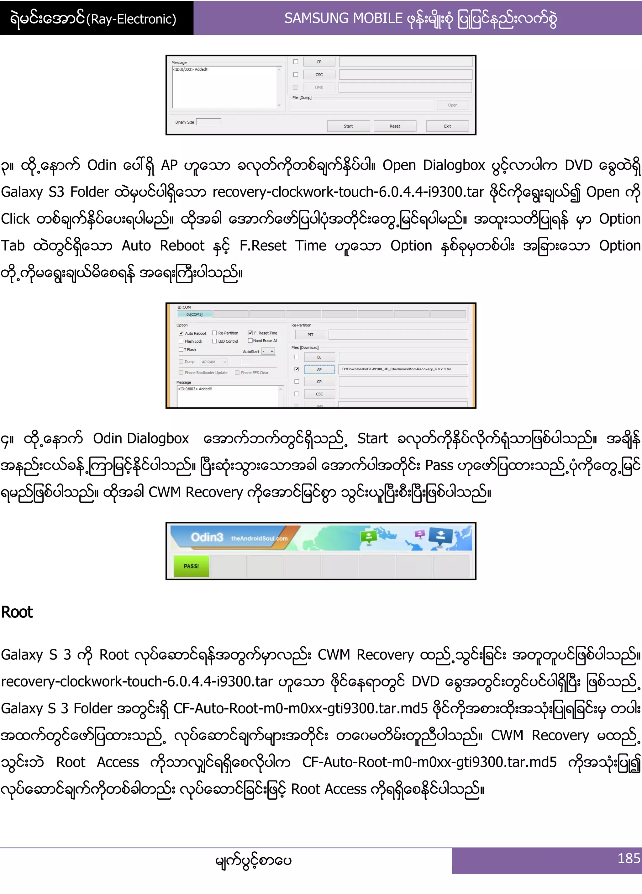 ရဲမင္းေအာင္(Ray-Electronic) SAMSUNG MOBILE ဖုနး့မ္ိဳ့စဵု ်ပဳ်ပငးနညး့လကးစျဲ
မ္ကးပျငးံစာေပ 185
၀၈ ထို႕ေနာကး Odin ေပၚရိြ AP ဟူေသာ ခလုတးကိုတစးခ္ကးႏိြပးပါ၈ Open Dialogbox ပျငးံလာပါက DVD ေချထဲရိြ
Galaxy S3 Folder ထဲမြပငးပါရိြေသာ recovery-clockwork-touch-6.0.4.4-i9300.tar ဖိုငးကိုေရျ့ခ္ယး၍ Open ကို
Click တစးခ္ကးႏိြပးေပ့ရပါမညး၈ ထိုအခါ ေအာကးေဖား်ပပါပဵုအတိုငး့ေတျ႕်မငးရပါမညး၈ အထူ့သတိ်ပဳရနး မြာ Option
Tab ထဲတျငးရိြေသာ Auto Reboot ႏြငးံ F.Reset Time ဟူေသာ Option ႏြစးခုမြတစးပါ့ အ်ခာ့ေသာ Option
တို႕ကိုမေရျ့ခ္ယးမိေစရနး အေရ့ႀကီ့ပါသညး၈
၁၈ ထို႕ေနာကး Odin Dialogbox ေအာကးဘကးတျငးရိြသညး႕ Start ခလုတးကိုႏိြပးလိုကးရဵုသာ်ဖစးပါသညး၈ အခ္ိနး
အနညး့ငယးခနး႕ၾကာ်မငးံႏိုငးပါသညး၈ ၿပီ့ဆဵု့သျာ့ေသာအခါ ေအာကးပါအတိုငး့ Pass ဟုေဖား်ပထာ့သညး႕ပဵုကိုေတျ႕်မငး
ရမညး်ဖစးပါသညး၈ ထိုအခါ CWM Recovery ကိုေအာငး်မငးစျာ သျငး့ယူၿပီ့စီ့ၿပီ့်ဖစးပါသညး၈
Root
Galaxy S 3 ကို Root လုပးေဆာငးရနးအတျကးမြာလညး့ CWM Recovery ထညး႕သျငး့်ခငး့ အတူတူပငး်ဖစးပါသညး၈
recovery-clockwork-touch-6.0.4.4-i9300.tar ဟူေသာ ဖုိငးေနရာတျငး DVD ေချအတျငး့တျငးပငးပါရိြၿပီ့ ်ဖစးသညး႕
Galaxy S 3 Folder အတျငး့ရိြ CF-Auto-Root-m0-m0xx-gti9300.tar.md5 ဖိုငးကိုအစာ့ထို့အသဵု့်ပဳရ်ခငး့မြ တပါ့
အထကးတျငးေဖား်ပထာ့သညး႕ လုပးေဆာငးခ္ကးမ္ာ့အတိုငး့ တေွမတိမး့တူညီပါသညး၈ CWM Recovery မထညး႕
သျငး့ဘဲ Root Access ကိုသာလြ္ငးရရိြေစလိုပါက CF-Auto-Root-m0-m0xx-gti9300.tar.md5 ကိုအသဵု့်ပဳ၍
လုပးေဆာငးခ္ကးကိုတစးခါတညး့ လုပးေဆာငး်ခငး့်ဖငးံ Root Access ကိုရရိြေစႏိုငးပါသညး၈
 