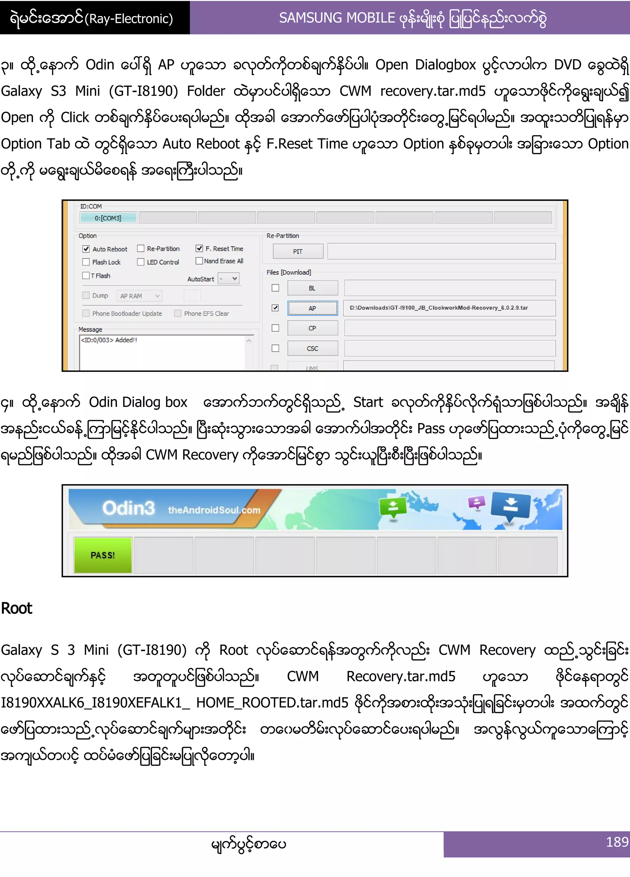 ရဲမင္းေအာင္(Ray-Electronic) SAMSUNG MOBILE ဖုနး့မ္ိဳ့စဵု ်ပဳ်ပငးနညး့လကးစျဲ
မ္ကးပျငးံစာေပ 189
၀၈ ထို႕ေနာကး Odin ေပၚရိြ AP ဟူေသာ ခလုတးကိုတစးခ္ကးႏိြပးပါ၈ Open Dialogbox ပျငးံလာပါက DVD ေချထဲရိြ
Galaxy S3 Mini (GT-I8190) Folder ထဲမြာပငးပါရိြေသာ CWM recovery.tar.md5 ဟူေသာဖိုငးကိုေရျ့ခ္ယး၍
Open ကို Click တစးခ္ကးႏိြပးေပ့ရပါမညး၈ ထိုအခါ ေအာကးေဖား်ပပါပဵုအတိုငး့ေတျ႕်မငးရပါမညး၈ အထူ့သတိ်ပဳရနးမြာ
Option Tab ထဲ တျငးရိြေသာ Auto Reboot ႏြငးံ F.Reset Time ဟူေသာ Option ႏြစးခုမြတပါ့ အ်ခာ့ေသာ Option
တို႕ကို မေရျ့ခ္ယးမိေစရနး အေရ့ႀကီ့ပါသညး၈
၁၈ ထို႕ေနာကး Odin Dialog box ေအာကးဘကးတျငးရိြသညး႕ Start ခလုတးကိုႏိြပးလိုကးရဵုသာ်ဖစးပါသညး၈ အခ္ိနး
အနညး့ငယးခနး႕ၾကာ်မငးံႏိုငးပါသညး၈ ၿပီ့ဆဵု့သျာ့ေသာအခါ ေအာကးပါအတိုငး့ Pass ဟုေဖား်ပထာ့သညး႕ပဵုကိုေတျ႕်မငး
ရမညး်ဖစးပါသညး၈ ထိုအခါ CWM Recovery ကိုေအာငး်မငးစျာ သျငး့ယူၿပီ့စီ့ၿပီ့်ဖစးပါသညး၈
Root
Galaxy S 3 Mini (GT-I8190) ကို Root လုပးေဆာငးရနးအတျကးကိုလညး့ CWM Recovery ထညး႕သျငး့်ခငး့
လုပးေဆာငးခ္ကးႏြငးံ အတူတူပငး်ဖစးပါသညး၈ CWM Recovery.tar.md5 ဟူေသာ ဖုိငးေနရာတျငး
I8190XXALK6_I8190XEFALK1_ HOME_ROOTED.tar.md5 ဖိုငးကိုအစာ့ထို့အသဵု့်ပဳရ်ခငး့မြတပါ့ အထကးတျငး
ေဖား်ပထာ့သညး႕လုပးေဆာငးခ္ကးမ္ာ့အတိုငး့ တေွမတိမး့လုပးေဆာငးေပ့ရပါမညး၈ အလျနးလျယးကူေသာေၾကာငးံ
အက္ယးတွငးံ ထပးမဵေဖား်ပ်ခငး့မ်ပဳလိုေတာံပါ၈
 