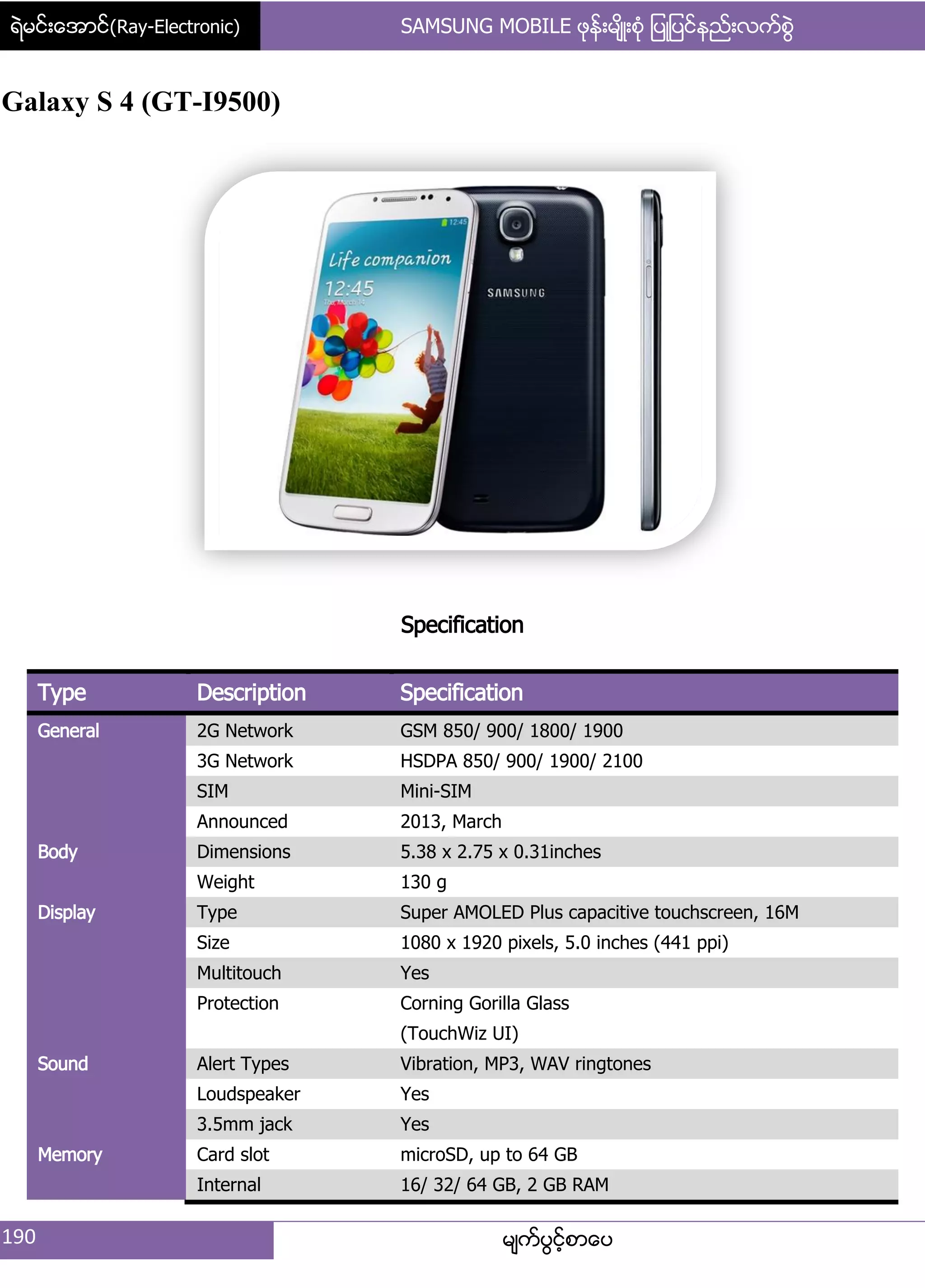 ရဲမင္းေအာင္(Ray-Electronic) SAMSUNG MOBILE ဖုန္းမ်ိဳးစံု ျပဳျပင္နည္းလက္စြဲ
190 မ္ကးပျငးံစာေပ
Galaxy S 4 (GT-I9500)
Specification
Type Description Specification
General 2G Network GSM 850/ 900/ 1800/ 1900
3G Network HSDPA 850/ 900/ 1900/ 2100
SIM Mini-SIM
Announced 2013, March
Body Dimensions 5.38 x 2.75 x 0.31inches
Weight 130 g
Display Type Super AMOLED Plus capacitive touchscreen, 16M
Size 1080 x 1920 pixels, 5.0 inches (441 ppi)
Multitouch Yes
Protection Corning Gorilla Glass
(TouchWiz UI)
Sound Alert Types Vibration, MP3, WAV ringtones
Loudspeaker Yes
3.5mm jack Yes
Memory Card slot microSD, up to 64 GB
Internal 16/ 32/ 64 GB, 2 GB RAM
 