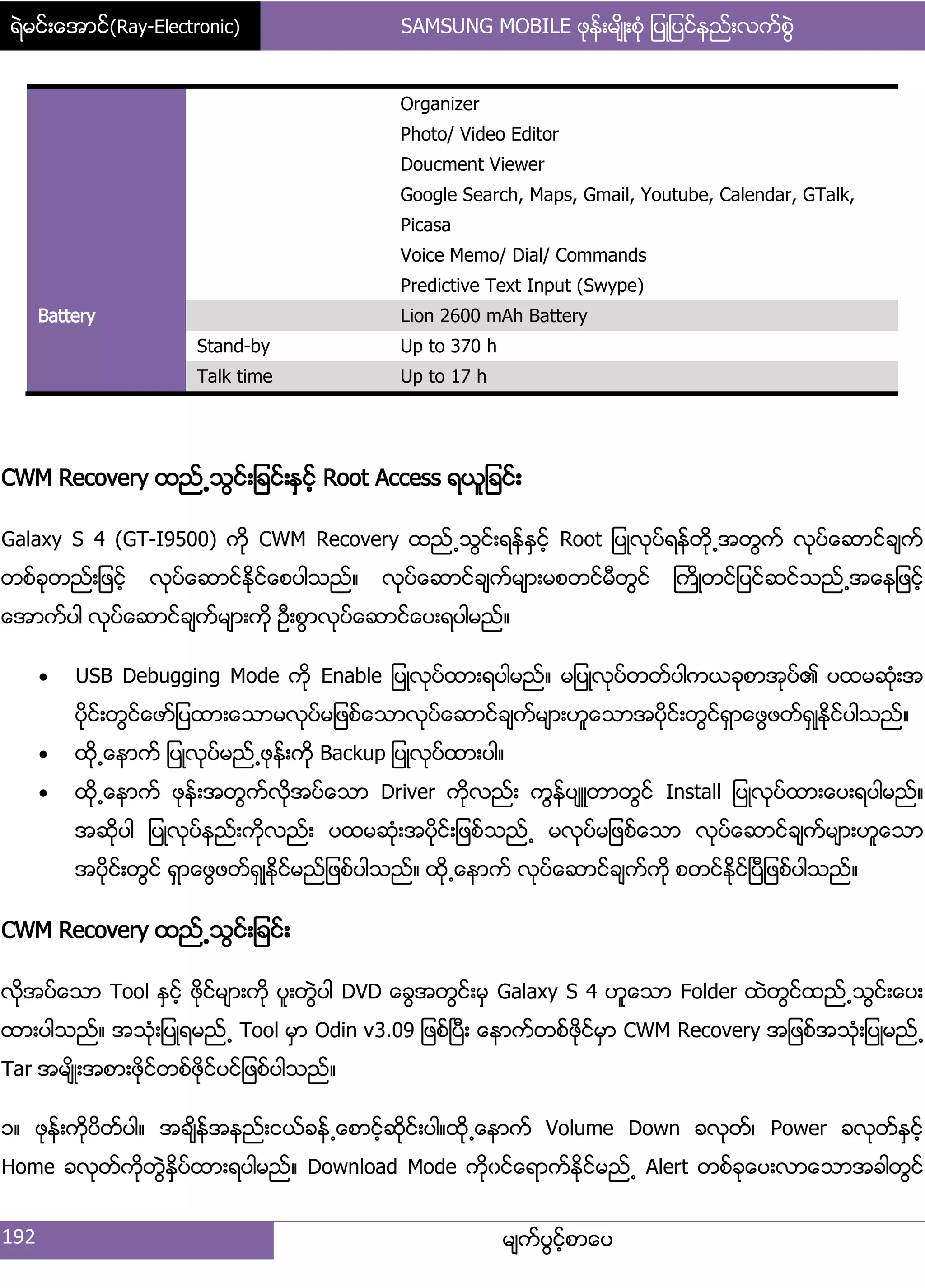 ရဲမင္းေအာင္(Ray-Electronic) SAMSUNG MOBILE ဖုန္းမ်ိဳးစံု ျပဳျပင္နည္းလက္စြဲ
192 မ္ကးပျငးံစာေပ
Organizer
Photo/ Video Editor
Doucment Viewer
Google Search, Maps, Gmail, Youtube, Calendar, GTalk,
Picasa
Voice Memo/ Dial/ Commands
Predictive Text Input (Swype)
Battery Lion 2600 mAh Battery
Stand-by Up to 370 h
Talk time Up to 17 h
CWM Recovery ထညး႕သျငး့်ခငး့ႏြငးံ Root Access ရယူ်ခငး့
Galaxy S 4 (GT-I9500) ကို CWM Recovery ထညး႕သျငး့ရနးႏြငးံ Root ်ပဳလုပးရနးတို႕အတျကး လုပးေဆာငးခ္ကး
တစးခုတညး့်ဖငးံ လုပးေဆာငးႏိုငးေစပါသညး၈ လုပးေဆာငးခ္ကးမ္ာ့မစတငးမီတျငး ႀကိဳတငး်ပငးဆငးသညး႕အေန်ဖငးံ
ေအာကးပါ လုပးေဆာငးခ္ကးမ္ာ့ကို ဦ့စျာလုပးေဆာငးေပ့ရပါမညး၈
 USB Debugging Mode ကို Enable ်ပဳလုပးထာ့ရပါမညး၈ မ်ပဳလုပးတတးပါကယခုစာအုပး၏ ပထမဆဵု့အ
ပိုငး့တျငးေဖား်ပထာ့ေသာမလုပးမ်ဖစးေသာလုပးေဆာငးခ္ကးမ္ာ့ဟူေသာအပိုငး့တျငးရြာေဖျဖတးရြဳႏိုငးပါသညး၈
 ထို႕ေနာကး ်ပဳလုပးမညး႕ဖုနး့ကို Backup ်ပဳလုပးထာ့ပါ၈
 ထို႕ေနာကး ဖုနး့အတျကးလိုအပးေသာ Driver ကိုလညး့ ကျနးပ္ဴတာတျငး Install ်ပဳလုပးထာ့ေပ့ရပါမညး၈
အဆိုပါ ်ပဳလုပးနညး့ကိုလညး့ ပထမဆဵု့အပိုငး့်ဖစးသညး႕ မလုပးမ်ဖစးေသာ လုပးေဆာငးခ္ကးမ္ာ့ဟူေသာ
အပိုငး့တျငး ရြာေဖျဖတးရြဳႏိုငးမညး်ဖစးပါသညး၈ ထို႕ေနာကး လုပးေဆာငးခ္ကးကို စတငးႏိုငးၿပီ်ဖစးပါသညး၈
CWM Recovery ထညး႕သျငး့်ခငး့
လိုအပးေသာ Tool ႏြငးံ ဖိုငးမ္ာ့ကို ပူ့တျဲပါ DVD ေချအတျငး့မြ Galaxy S 4 ဟူေသာ Folder ထဲတျငးထညး႕သျငး့ေပ့
ထာ့ပါသညး၈ အသဵု့်ပဳရမညး႕ Tool မြာ Odin v3.09 ်ဖစးၿပီ့ ေနာကးတစးဖိုငးမြာ CWM Recovery အ်ဖစးအသဵု့်ပဳမညး႕
Tar အမ္ိဳ့အစာ့ဖုိငးတစးဖုိငးပငး်ဖစးပါသညး၈
ှ၈ ဖုနး့ကိုပိတးပါ၈ အခ္ိနးအနညး့ငယးခနး႕ေစာငံးဆိုငး့ပါ၈ထို႕ေနာကး Volume Down ခလုတး၇ Power ခလုတးႏြငးံ
Home ခလုတးကိုတျဲႏိြပးထာ့ရပါမညး၈ Download Mode ကိုွငးေရာကးႏိုငးမညး႕ Alert တစးခုေပ့လာေသာအခါတျငး
 