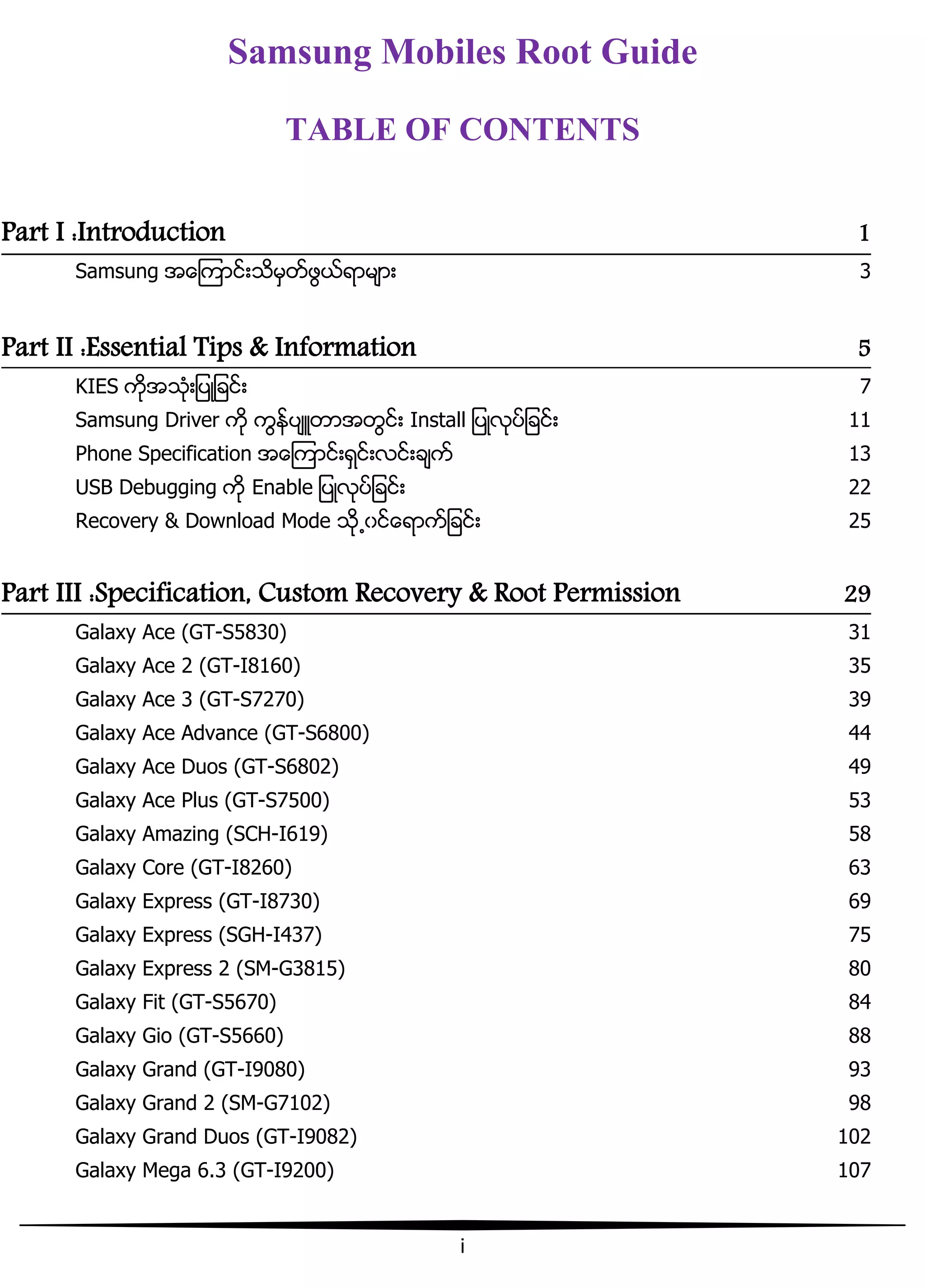 i
Samsung Mobiles Root Guide
TABLE OF CONTENTS
Part I :Introduction 1
Samsung အေၾကာငး့သိမြတးဖျယးရာမ္ာ့ 3
Part II :Essential Tips & Information 5
KIES ကိုအသဵု့်ပဳ်ခငး့ 7
Samsung Driver ကို ကျနးပ္ဴတာအတျငး့ Install ်ပဳလုပး်ခငး့ 11
Phone Specification အေၾကာငး့ရြငး့လငး့ခ္ကး 13
USB Debugging ကို Enable ်ပဳလုပး်ခငး့ 22
Recovery & Download Mode သို႕ွငးေရာကး်ခငး့ 25
Part III :Specification, Custom Recovery & Root Permission 29
Galaxy Ace (GT-S5830) 31
Galaxy Ace 2 (GT-I8160) 35
Galaxy Ace 3 (GT-S7270) 39
Galaxy Ace Advance (GT-S6800) 44
Galaxy Ace Duos (GT-S6802) 49
Galaxy Ace Plus (GT-S7500) 53
Galaxy Amazing (SCH-I619) 58
Galaxy Core (GT-I8260) 63
Galaxy Express (GT-I8730) 69
Galaxy Express (SGH-I437) 75
Galaxy Express 2 (SM-G3815) 80
Galaxy Fit (GT-S5670) 84
Galaxy Gio (GT-S5660) 88
Galaxy Grand (GT-I9080) 93
Galaxy Grand 2 (SM-G7102) 98
Galaxy Grand Duos (GT-I9082) 102
Galaxy Mega 6.3 (GT-I9200) 107
 