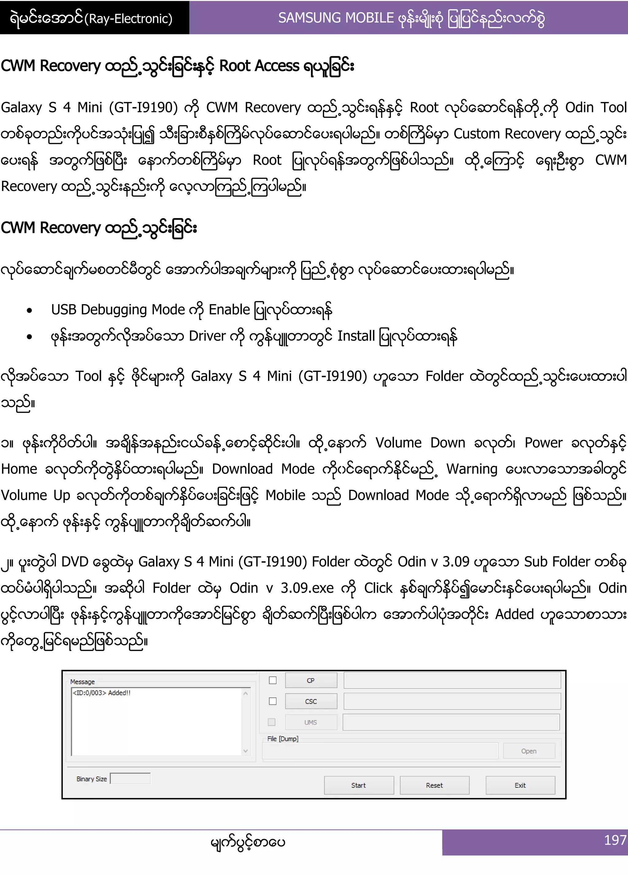 ရဲမင္းေအာင္(Ray-Electronic) SAMSUNG MOBILE ဖုနး့မ္ိဳ့စဵု ်ပဳ်ပငးနညး့လကးစျဲ
မ္ကးပျငးံစာေပ 197
CWM Recovery ထညး႕သျငး့်ခငး့ႏြငးံ Root Access ရယူ်ခငး့
Galaxy S 4 Mini (GT-I9190) ကို CWM Recovery ထညး႕သျငး့ရနးႏြငးံ Root လုပးေဆာငးရနးတို႕ကို Odin Tool
တစးခုတညး့ကိုပငးအသဵု့်ပဳ၍ သီ့်ခာ့စီႏြစးႀကိမးလုပးေဆာငးေပ့ရပါမညး၈ တစးႀကိမးမြာ Custom Recovery ထညး႕သျငး့
ေပ့ရနး အတျကး်ဖစးၿပီ့ ေနာကးတစးႀကိမးမြာ Root ်ပဳလုပးရနးအတျကး်ဖစးပါသညး၈ ထို႕ေၾကာငးံ ေရြ့ဦ့စျာ CWM
Recovery ထညး႕သျငး့နညး့ကို ေလံလာၾကညး႕ၾကပါမညး၈
CWM Recovery ထညး႕သျငး့်ခငး့
လုပးေဆာငးခ္ကးမစတငးမီတျငး ေအာကးပါအခ္ကးမ္ာ့ကို ်ပညး႕စဵုစျာ လုပးေဆာငးေပ့ထာ့ရပါမညး၈
 USB Debugging Mode ကို Enable ်ပဳလုပးထာ့ရနး
 ဖုနး့အတျကးလိုအပးေသာ Driver ကို ကျနးပ္ဴတာတျငး Install ်ပဳလုပးထာ့ရနး
လိုအပးေသာ Tool ႏြငးံ ဖိုငးမ္ာ့ကို Galaxy S 4 Mini (GT-I9190) ဟူေသာ Folder ထဲတျငးထညး႕သျငး့ေပ့ထာ့ပါ
သညး၈
ှ၈ ဖုနး့ကိုပိတးပါ၈ အခ္ိနးအနညး့ငယးခနး႕ေစာငံးဆိုငး့ပါ၈ ထို႕ေနာကး Volume Down ခလုတး၇ Power ခလုတးႏြငးံ
Home ခလုတးကိုတျဲႏိြပးထာ့ရပါမညး၈ Download Mode ကိုွငးေရာကးႏိုငးမညး႕ Warning ေပ့လာေသာအခါတျငး
Volume Up ခလုတးကိုတစးခ္ကးႏိြပးေပ့်ခငး့်ဖငးံ Mobile သညး Download Mode သို႕ေရာကးရိြလာမညး ်ဖစးသညး၈
ထို႕ေနာကး ဖုနး့ႏြငးံ ကျနးပ္ဴတာကိုခ္ိတးဆကးပါ၈
ဿ၈ ပူ့တျဲပါ DVD ေချထဲမြ Galaxy S 4 Mini (GT-I9190) Folder ထဲတျငး Odin v 3.09 ဟူေသာ Sub Folder တစးခု
ထပးမဵပါရိြပါသညး၈ အဆိုပါ Folder ထဲမြ Odin v 3.09.exe ကို Click ႏြစးခ္ကးႏိြပး၍ေမာငး့ႏြငးေပ့ရပါမညး၈ Odin
ပျငးံလာပါၿပီ့ ဖုနး့ႏြငးံကျနးပ္ဴတာကိုေအာငး်မငးစျာ ခ္ိတးဆကးၿပီ့်ဖစးပါက ေအာကးပါပဵုအတိုငး့ Added ဟူေသာစာသာ့
ကိုေတျ႕်မငးရမညး်ဖစးသညး၈
 