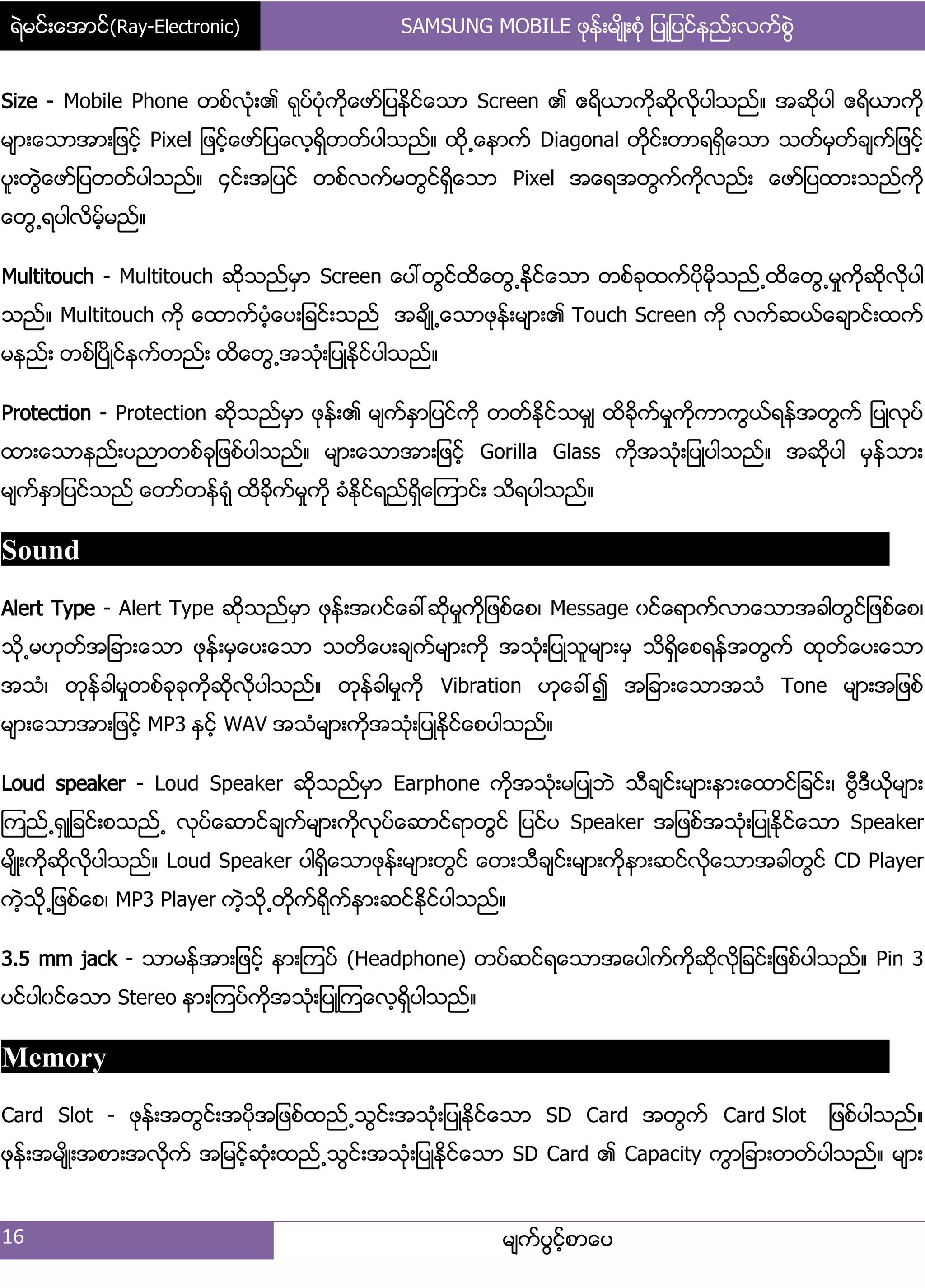 ရဲမင္းေအာင္(Ray-Electronic) SAMSUNG MOBILE ဖုန္းမ်ိဳးစံု ျပဳျပင္နည္းလက္စြဲ
16 မ္ကးပျငးံစာေပ
Size - Mobile Phone တစးလဵု့၏ ရုပးပဵုကိုေဖား်ပႏိုငးေသာ Screen ၏ ဧရိယာကိုဆိုလိုပါသညး၈ အဆိုပါ ဧရိယာကို
မ္ာ့ေသာအာ့်ဖငးံ Pixel ်ဖငးံေဖား်ပေလံရိြတတးပါသညး၈ ထို႕ေနာကး Diagonal တိုငး့တာရရိြေသာ သတးမြတးခ္ကး်ဖငးံ
ပူ့တျဲေဖား်ပတတးပါသညး၈ ၁ငး့အ်ပငး တစးလကးမတျငးရိြေသာ Pixel အေရအတျကးကိုလညး့ ေဖား်ပထာ့သညးကို
ေတျ႕ရပါလိမးံမညး၈
Multitouch - Multitouch ဆိုသညးမြာ Screen ေပၚတျငးထိေတျ႕ႏိုငးေသာ တစးခုထကးပိုမိုသညး႕ထိေတျ႕မႈကိုဆိုလိုပါ
သညး၈ Multitouch ကို ေထာကးပဵံေပ့်ခငး့သညး အခ္ိဳ႕ေသာဖုနး့မ္ာ့၏ Touch Screen ကို လကးဆယးေခ္ာငး့ထကး
မနညး့ တစးၿပိဳငးနကးတညး့ ထိေတျ႕အသဵု့်ပဳႏိုငးပါသညး၈
Protection - Protection ဆိုသညးမြာ ဖုနး့၏ မ္ကးႏြာ်ပငးကို တတးႏိုငးသမြ္ ထိခိုကးမႈကိုကာကျယးရနးအတျကး ်ပဳလုပး
ထာ့ေသာနညး့ပညာတစးခု်ဖစးပါသညး၈ မ္ာ့ေသာအာ့်ဖငးံ Gorilla Glass ကိုအသဵု့်ပဳပါသညး၈ အဆိုပါ မြနးသာ့
မ္ကးႏြာ်ပငးသညး ေတားတနးရဵု ထိခိုကးမႈကို ခဵႏိုငးရညးရိြေၾကာငး့ သိရပါသညး၈
Sound
Alert Type - Alert Type ဆိုသညးမြာ ဖုနး့အွငးေခၚဆိုမႈကို်ဖစးေစ၇ Message ွငးေရာကးလာေသာအခါတျငး်ဖစးေစ၇
သို႕မဟုတးအ်ခာ့ေသာ ဖုနး့မြေပ့ေသာ သတိေပ့ခ္ကးမ္ာ့ကို အသဵု့်ပဳသူမ္ာ့မြ သိရိြေစရနးအတျကး ထုတးေပ့ေသာ
အသဵ၇ တုနးခါမႈတစးခုခုကိုဆိုလိုပါသညး၈ တုနးခါမႈကို Vibration ဟုေခၚ၍ အ်ခာ့ေသာအသဵ Tone မ္ာ့အ်ဖစး
မ္ာ့ေသာအာ့်ဖငးံ MP3 ႏြငးံ WAV အသဵမ္ာ့ကိုအသဵု့်ပဳႏိုငးေစပါသညး၈
Loud speaker - Loud Speaker ဆိုသညးမြာ Earphone ကိုအသဵု့မ်ပဳဘဲ သီခ္ငး့မ္ာ့နာ့ေထာငး်ခငး့၇ ဗီျဒီယိုမ္ာ့
ၾကညး႕ရြဳ်ခငး့စသညး႕ လုပးေဆာငးခ္ကးမ္ာ့ကိုလုပးေဆာငးရာတျငး ်ပငးပ Speaker အ်ဖစးအသဵု့်ပဳႏိုငးေသာ Speaker
မ္ိဳ့ကိုဆိုလိုပါသညး၈ Loud Speaker ပါရိြေသာဖုနး့မ္ာ့တျငး ေတ့သီခ္ငး့မ္ာ့ကိုနာ့ဆငးလိုေသာအခါတျငး CD Player
ကဲံသို႕်ဖစးေစ၇ MP3 Player ကဲံသို႕တိုကးရိုကးနာ့ဆငးႏိုငးပါသညး၈
3.5 mm jack - သာမနးအာ့်ဖငးံ နာ့ၾကပး (Headphone) တပးဆငးရေသာအေပါကးကိုဆိုလို်ခငး့်ဖစးပါသညး၈ Pin 3
ပငးပါွငးေသာ Stereo နာ့ၾကပးကိုအသဵု့်ပဳၾကေလံရိြပါသညး၈
Memory
Card Slot - ဖုနး့အတျငး့အပိုအ်ဖစးထညး႕သျငး့အသဵု့်ပဳႏိုငးေသာ SD Card အတျကး Card Slot ်ဖစးပါသညး၈
ဖုနး့အမ္ိဳ့အစာ့အလိုကး အ်မငးံဆဵု့ထညး႕သျငး့အသဵု့်ပဳႏိုငးေသာ SD Card ၏ Capacity ကျာ်ခာ့တတးပါသညး၈ မ္ာ့
 