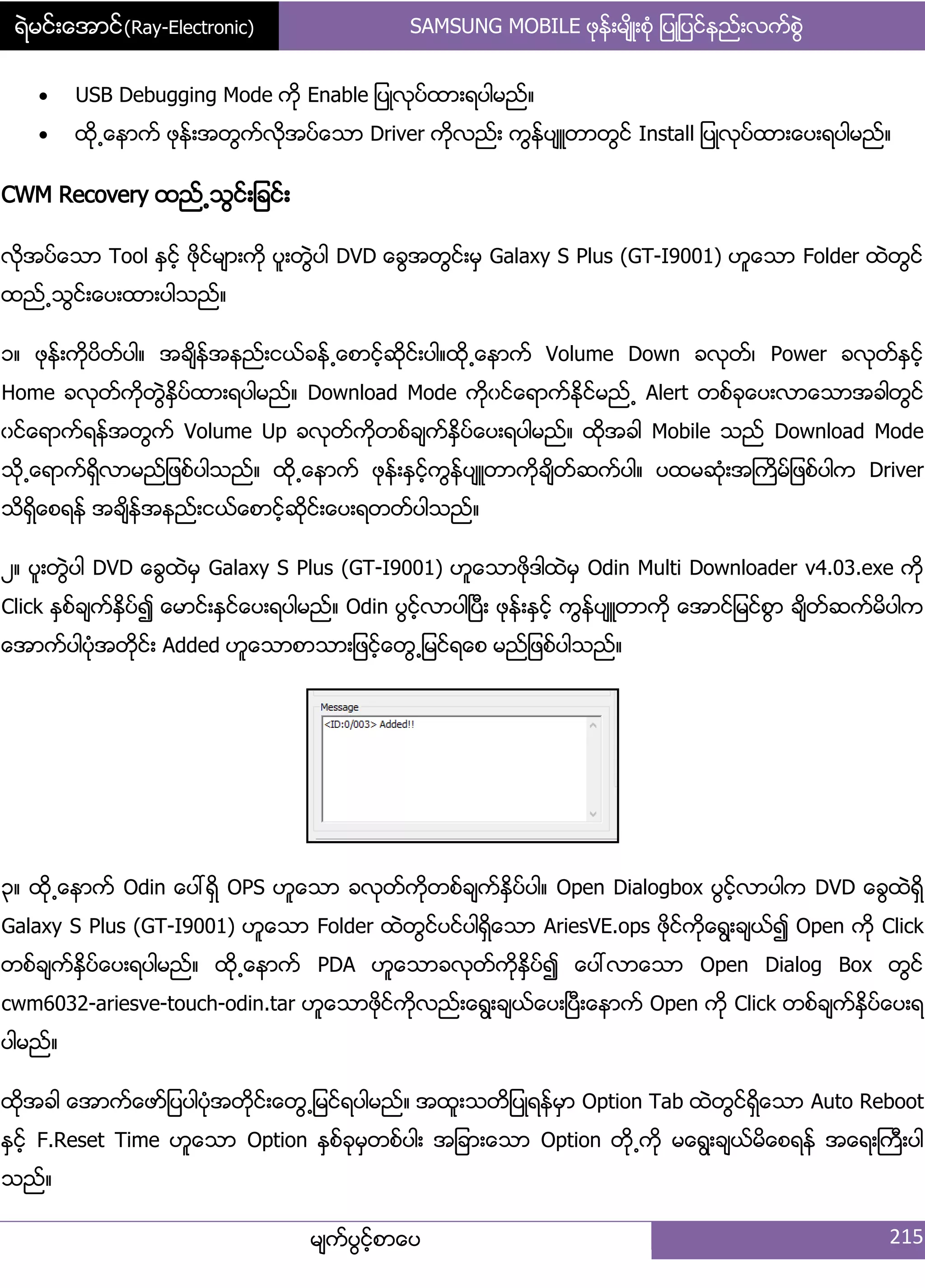 ရဲမင္းေအာင္(Ray-Electronic) SAMSUNG MOBILE ဖုနး့မ္ိဳ့စဵု ်ပဳ်ပငးနညး့လကးစျဲ
မ္ကးပျငးံစာေပ 215
 USB Debugging Mode ကို Enable ်ပဳလုပးထာ့ရပါမညး၈
 ထို႕ေနာကး ဖုနး့အတျကးလိုအပးေသာ Driver ကိုလညး့ ကျနးပ္ဴတာတျငး Install ်ပဳလုပးထာ့ေပ့ရပါမညး၈
CWM Recovery ထညး႕သျငး့်ခငး့
လိုအပးေသာ Tool ႏြငးံ ဖိုငးမ္ာ့ကို ပူ့တျဲပါ DVD ေချအတျငး့မြ Galaxy S Plus (GT-I9001) ဟူေသာ Folder ထဲတျငး
ထညး႕သျငး့ေပ့ထာ့ပါသညး၈
ှ၈ ဖုနး့ကိုပိတးပါ၈ အခ္ိနးအနညး့ငယးခနး႕ေစာငံးဆိုငး့ပါ၈ထို႕ေနာကး Volume Down ခလုတး၇ Power ခလုတးႏြငးံ
Home ခလုတးကိုတျဲႏိြပးထာ့ရပါမညး၈ Download Mode ကိုွငးေရာကးႏိုငးမညး႕ Alert တစးခုေပ့လာေသာအခါတျငး
ွငးေရာကးရနးအတျကး Volume Up ခလုတးကိုတစးခ္ကးႏိြပးေပ့ရပါမညး၈ ထိုအခါ Mobile သညး Download Mode
သို႕ေရာကးရိြလာမညး်ဖစးပါသညး၈ ထို႕ေနာကး ဖုနး့ႏြငးံကျနးပ္ဴတာကိုခ္ိတးဆကးပါ၈ ပထမဆဵု့အႀကိမး်ဖစးပါက Driver
သိရိြေစရနး အခ္ိနးအနညး့ငယးေစာငးံဆိုငး့ေပ့ရတတးပါသညး၈
ဿ၈ ပူ့တျဲပါ DVD ေချထဲမြ Galaxy S Plus (GT-I9001) ဟူေသာဖိုဒါထဲမြ Odin Multi Downloader v4.03.exe ကို
Click ႏြစးခ္ကးႏိြပး၍ ေမာငး့ႏြငးေပ့ရပါမညး၈ Odin ပျငးံလာပါၿပီ့ ဖုနး့ႏြငးံ ကျနးပ္ဴတာကို ေအာငး်မငးစျာ ခ္ိတးဆကးမိပါက
ေအာကးပါပဵုအတိုငး့ Added ဟူေသာစာသာ့်ဖငးံေတျ႕်မငးရေစ မညး်ဖစးပါသညး၈
၀၈ ထို႕ေနာကး Odin ေပၚရိြ OPS ဟူေသာ ခလုတးကိုတစးခ္ကးႏိြပးပါ၈ Open Dialogbox ပျငးံလာပါက DVD ေချထဲရိြ
Galaxy S Plus (GT-I9001) ဟူေသာ Folder ထဲတျငးပငးပါရိြေသာ AriesVE.ops ဖိုငးကိုေရျ့ခ္ယး၍ Open ကို Click
တစးခ္ကးႏိြပးေပ့ရပါမညး၈ ထို႕ေနာကး PDA ဟူေသာခလုတးကိုႏိြပး၍ ေပၚလာေသာ Open Dialog Box တျငး
cwm6032-ariesve-touch-odin.tar ဟူေသာဖိုငးကိုလညး့ေရျ့ခ္ယးေပ့ၿပီ့ေနာကး Open ကို Click တစးခ္ကးႏိြပးေပ့ရ
ပါမညး၈
ထိုအခါ ေအာကးေဖား်ပပါပဵုအတိုငး့ေတျ႕်မငးရပါမညး၈ အထူ့သတိ်ပဳရနးမြာ Option Tab ထဲတျငးရိြေသာ Auto Reboot
ႏြငးံ F.Reset Time ဟူေသာ Option ႏြစးခုမြတစးပါ့ အ်ခာ့ေသာ Option တို႕ကို မေရျ့ခ္ယးမိေစရနး အေရ့ႀကီ့ပါ
သညး၈
 