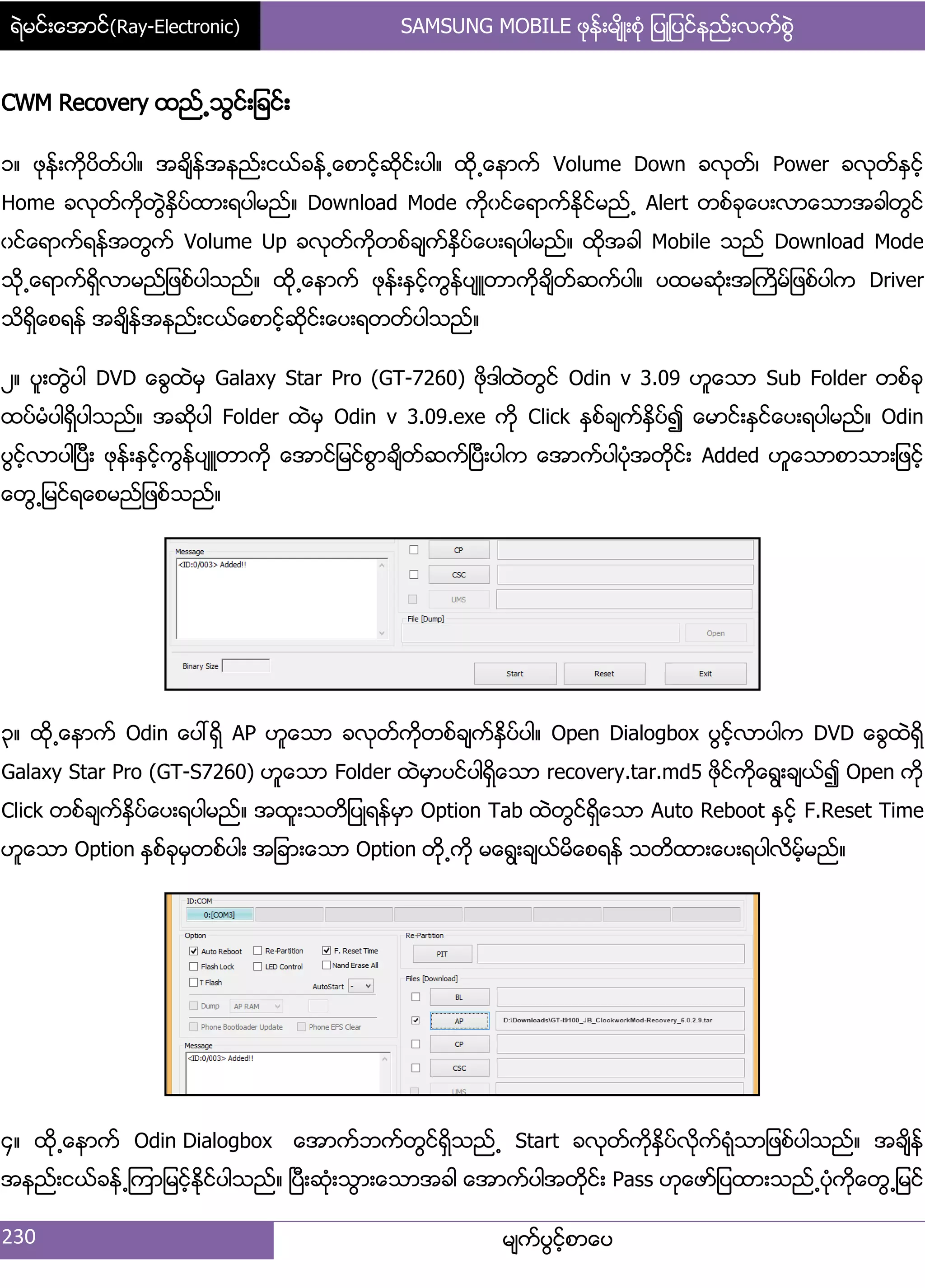 ရဲမင္းေအာင္(Ray-Electronic) SAMSUNG MOBILE ဖုန္းမ်ိဳးစံု ျပဳျပင္နည္းလက္စြဲ
230 မ္ကးပျငးံစာေပ
CWM Recovery ထညး႕သျငး့်ခငး့
ှ၈ ဖုနး့ကိုပိတးပါ၈ အခ္ိနးအနညး့ငယးခနး႕ေစာငံးဆိုငး့ပါ၈ ထို႕ေနာကး Volume Down ခလုတး၇ Power ခလုတးႏြငးံ
Home ခလုတးကိုတျဲႏိြပးထာ့ရပါမညး၈ Download Mode ကိုွငးေရာကးႏိုငးမညး႕ Alert တစးခုေပ့လာေသာအခါတျငး
ွငးေရာကးရနးအတျကး Volume Up ခလုတးကိုတစးခ္ကးႏိြပးေပ့ရပါမညး၈ ထိုအခါ Mobile သညး Download Mode
သို႕ေရာကးရိြလာမညး်ဖစးပါသညး၈ ထို႕ေနာကး ဖုနး့ႏြငးံကျနးပ္ဴတာကိုခ္ိတးဆကးပါ၈ ပထမဆဵု့အႀကိမး်ဖစးပါက Driver
သိရိြေစရနး အခ္ိနးအနညး့ငယးေစာငးံဆိုငး့ေပ့ရတတးပါသညး၈
ဿ၈ ပူ့တျဲပါ DVD ေချထဲမြ Galaxy Star Pro (GT-7260) ဖိုဒါထဲတျငး Odin v 3.09 ဟူေသာ Sub Folder တစးခု
ထပးမဵပါရိြပါသညး၈ အဆိုပါ Folder ထဲမြ Odin v 3.09.exe ကို Click ႏြစးခ္ကးႏိြပး၍ ေမာငး့ႏြငးေပ့ရပါမညး၈ Odin
ပျငးံလာပါၿပီ့ ဖုနး့ႏြငးံကျနးပ္ဴတာကို ေအာငး်မငးစျာခ္ိတးဆကးၿပီ့ပါက ေအာကးပါပဵုအတိုငး့ Added ဟူေသာစာသာ့်ဖငးံ
ေတျ႕်မငးရေစမညး်ဖစးသညး၈
၀၈ ထို႕ေနာကး Odin ေပၚရိြ AP ဟူေသာ ခလုတးကိုတစးခ္ကးႏိြပးပါ၈ Open Dialogbox ပျငးံလာပါက DVD ေချထဲရိြ
Galaxy Star Pro (GT-S7260) ဟူေသာ Folder ထဲမြာပငးပါရိြေသာ recovery.tar.md5 ဖိုငးကိုေရျ့ခ္ယး၍ Open ကို
Click တစးခ္ကးႏိြပးေပ့ရပါမညး၈ အထူ့သတိ်ပဳရနးမြာ Option Tab ထဲတျငးရိြေသာ Auto Reboot ႏြငးံ F.Reset Time
ဟူေသာ Option ႏြစးခုမြတစးပါ့ အ်ခာ့ေသာ Option တို႕ကို မေရျ့ခ္ယးမိေစရနး သတိထာ့ေပ့ရပါလိမးံမညး၈
၁၈ ထို႕ေနာကး Odin Dialogbox ေအာကးဘကးတျငးရိြသညး႕ Start ခလုတးကိုႏိြပးလိုကးရဵုသာ်ဖစးပါသညး၈ အခ္ိနး
အနညး့ငယးခနး႕ၾကာ်မငးံႏိုငးပါသညး၈ ၿပီ့ဆဵု့သျာ့ေသာအခါ ေအာကးပါအတိုငး့ Pass ဟုေဖား်ပထာ့သညး႕ပဵုကိုေတျ႕်မငး
 