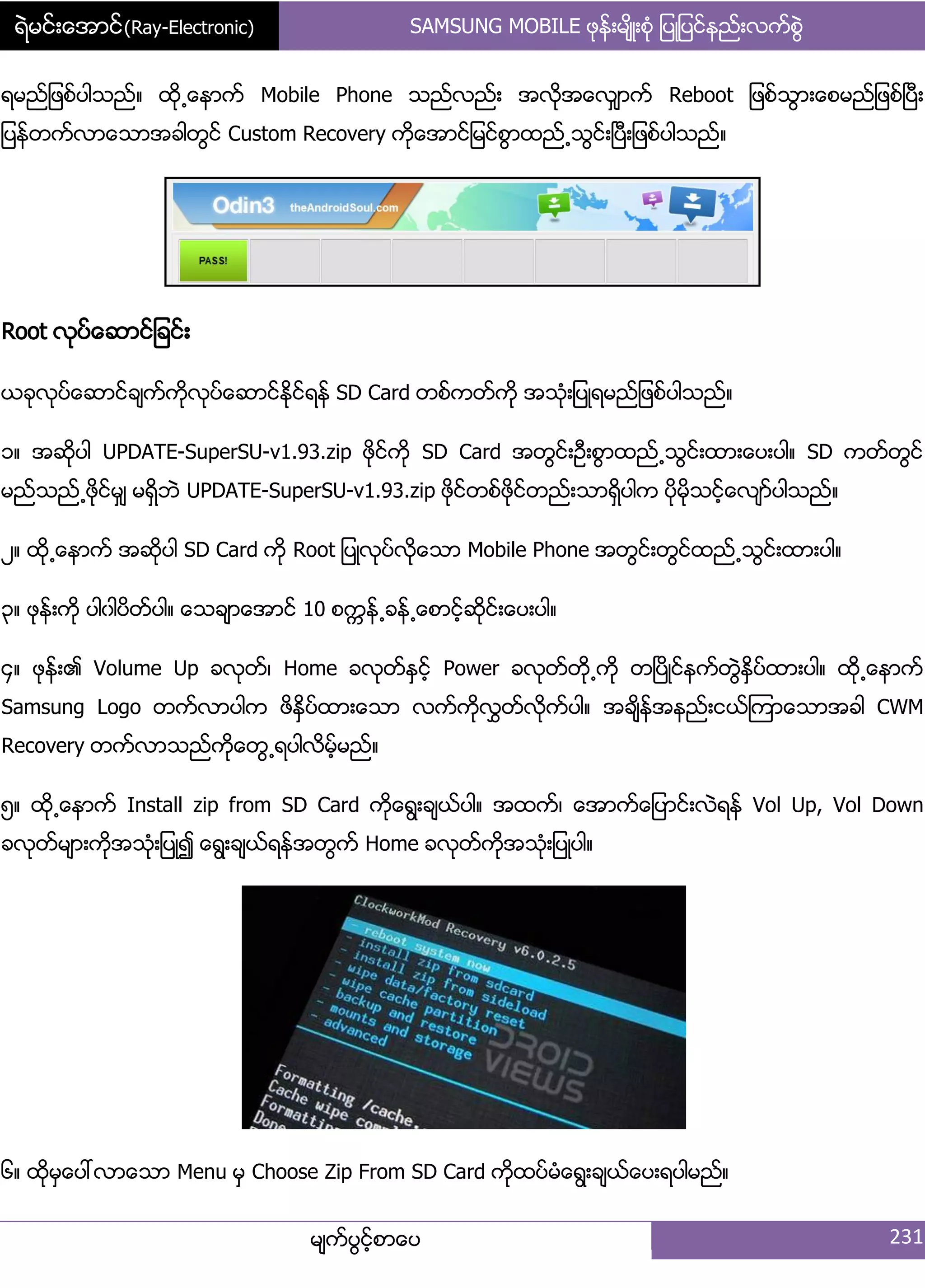 ရဲမင္းေအာင္(Ray-Electronic) SAMSUNG MOBILE ဖုနး့မ္ိဳ့စဵု ်ပဳ်ပငးနညး့လကးစျဲ
မ္ကးပျငးံစာေပ 231
ရမညး်ဖစးပါသညး၈ ထို႕ေနာကး Mobile Phone သညးလညး့ အလိုအေလြ္ာကး Reboot ်ဖစးသျာ့ေစမညး်ဖစးၿပီ့
်ပနးတကးလာေသာအခါတျငး Custom Recovery ကိုေအာငး်မငးစျာထညး႕သျငး့ၿပီ့်ဖစးပါသညး၈
Root လုပးေဆာငး်ခငး့
ယခုလုပးေဆာငးခ္ကးကိုလုပးေဆာငးႏိုငးရနး SD Card တစးကတးကို အသဵု့်ပဳရမညး်ဖစးပါသညး၈
ှ၈ အဆိုပါ UPDATE-SuperSU-v1.93.zip ဖိုငးကို SD Card အတျငး့ဦ့စျာထညး႕သျငး့ထာ့ေပ့ပါ၈ SD ကတးတျငး
မညးသညး႕ဖိုငးမြ္ မရိြဘဲ UPDATE-SuperSU-v1.93.zip ဖိုငးတစးဖိုငးတညး့သာရိြပါက ပိုမိုသငးံေလ္ားပါသညး၈
ဿ၈ ထို႕ေနာကး အဆုိပါ SD Card ကို Root ်ပဳလုပးလိုေသာ Mobile Phone အတျငး့တျငးထညး႕သျငး့ထာ့ပါ၈
၀၈ ဖုနး့ကို ပါွါပိတးပါ၈ ေသခ္ာေအာငး 10 စကၠနး႕ခနး႕ေစာငးံဆိုငး့ေပ့ပါ၈
၁၈ ဖုနး့၏ Volume Up ခလုတး၇ Home ခလုတးႏြငးံ Power ခလုတးတို႕ကို တၿပိဳငးနကးတျဲႏိြပးထာ့ပါ၈ ထို႕ေနာကး
Samsung Logo တကးလာပါက ဖိႏိြပးထာ့ေသာ လကးကိုလႊတးလိုကးပါ၈ အခ္ိနးအနညး့ငယးၾကာေသာအခါ CWM
Recovery တကးလာသညးကိုေတျ႕ရပါလိမးံမညး၈
၂၈ ထို႕ေနာကး Install zip from SD Card ကိုေရျ့ခ္ယးပါ၈ အထကး၇ ေအာကးေ်ပာငး့လဲရနး Vol Up, Vol Down
ခလုတးမ္ာ့ကိုအသဵု့်ပဳ၍ ေရျ့ခ္ယးရနးအတျကး Home ခလုတးကိုအသဵု့်ပဳပါ၈
၃၈ ထိုမြေပၚလာေသာ Menu မြ Choose Zip From SD Card ကိုထပးမဵေရျ့ခ္ယးေပ့ရပါမညး၈
 