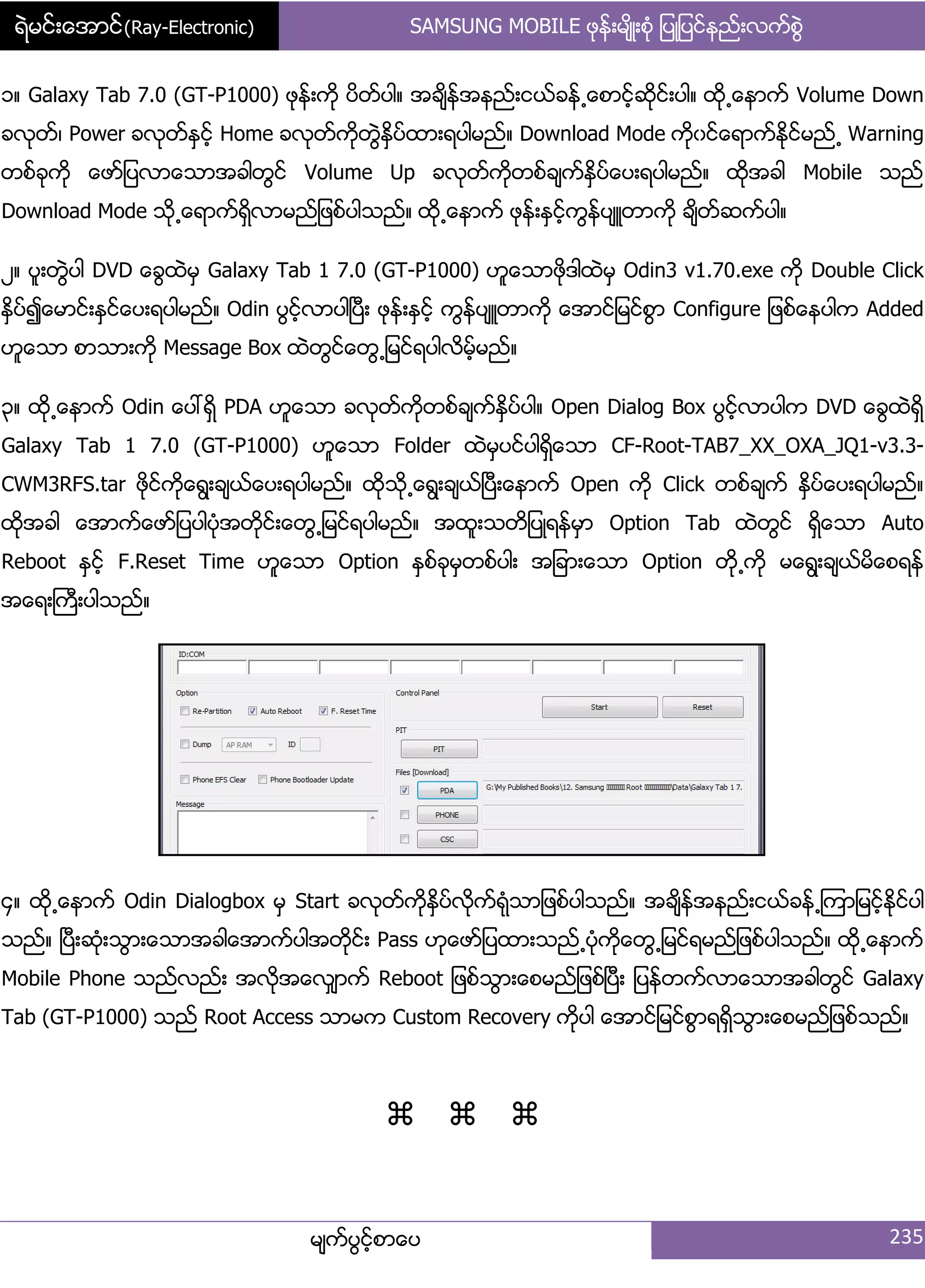 ရဲမင္းေအာင္(Ray-Electronic) SAMSUNG MOBILE ဖုနး့မ္ိဳ့စဵု ်ပဳ်ပငးနညး့လကးစျဲ
မ္ကးပျငးံစာေပ 235
ှ၈ Galaxy Tab 7.0 (GT-P1000) ဖုနး့ကို ပိတးပါ၈ အခ္ိနးအနညး့ငယးခနး႕ေစာငံးဆိုငး့ပါ၈ ထို႕ေနာကး Volume Down
ခလုတး၇ Power ခလုတးႏြငးံ Home ခလုတးကိုတျဲႏိြပးထာ့ရပါမညး၈ Download Mode ကိုွငးေရာကးႏိုငးမညး႕ Warning
တစးခုကို ေဖား်ပလာေသာအခါတျငး Volume Up ခလုတးကိုတစးခ္ကးႏိြပးေပ့ရပါမညး၈ ထိုအခါ Mobile သညး
Download Mode သို႕ေရာကးရိြလာမညး်ဖစးပါသညး၈ ထို႕ေနာကး ဖုနး့ႏြငးံကျနးပ္ဴတာကို ခ္ိတးဆကးပါ၈
ဿ၈ ပူ့တျဲပါ DVD ေချထဲမြ Galaxy Tab 1 7.0 (GT-P1000) ဟူေသာဖိုဒါထဲမြ Odin3 v1.70.exe ကို Double Click
ႏိြပး၍ေမာငး့ႏြငးေပ့ရပါမညး၈ Odin ပျငးံလာပါၿပီ့ ဖုနး့ႏြငးံ ကျနးပ္ဴတာကို ေအာငး်မငးစျာ Configure ်ဖစးေနပါက Added
ဟူေသာ စာသာ့ကို Message Box ထဲတျငးေတျ႕်မငးရပါလိမံးမညး၈
၀၈ ထို႕ေနာကး Odin ေပၚရိြ PDA ဟူေသာ ခလုတးကိုတစးခ္ကးႏိြပးပါ၈ Open Dialog Box ပျငးံလာပါက DVD ေချထဲရိြ
Galaxy Tab 1 7.0 (GT-P1000) ဟူေသာ Folder ထဲမြပငးပါရိြေသာ CF-Root-TAB7_XX_OXA_JQ1-v3.3-
CWM3RFS.tar ဖိုငးကိုေရျ့ခ္ယးေပ့ရပါမညး၈ ထိုသို႕ေရျ့ခ္ယးၿပီ့ေနာကး Open ကို Click တစးခ္ကး ႏိြပးေပ့ရပါမညး၈
ထိုအခါ ေအာကးေဖား်ပပါပဵုအတိုငး့ေတျ႕်မငးရပါမညး၈ အထူ့သတိ်ပဳရနးမြာ Option Tab ထဲတျငး ရိြေသာ Auto
Reboot ႏြငးံ F.Reset Time ဟူေသာ Option ႏြစးခုမြတစးပါ့ အ်ခာ့ေသာ Option တို႕ကို မေရျ့ခ္ယးမိေစရနး
အေရ့ႀကီ့ပါသညး၈
၁၈ ထို႕ေနာကး Odin Dialogbox မြ Start ခလုတးကိုႏိြပးလိုကးရဵုသာ်ဖစးပါသညး၈ အခ္ိနးအနညး့ငယးခနး႕ၾကာ်မငးံႏိုငးပါ
သညး၈ ၿပီ့ဆဵု့သျာ့ေသာအခါေအာကးပါအတိုငး့ Pass ဟုေဖား်ပထာ့သညး႕ပဵုကိုေတျ႕်မငးရမညး်ဖစးပါသညး၈ ထို႕ေနာကး
Mobile Phone သညးလညး့ အလိုအေလြ္ာကး Reboot ်ဖစးသျာ့ေစမညး်ဖစးၿပီ့ ်ပနးတကးလာေသာအခါတျငး Galaxy
Tab (GT-P1000) သညး Root Access သာမက Custom Recovery ကိုပါ ေအာငး်မငးစျာရရိြသျာ့ေစမညး်ဖစးသညး၈


 