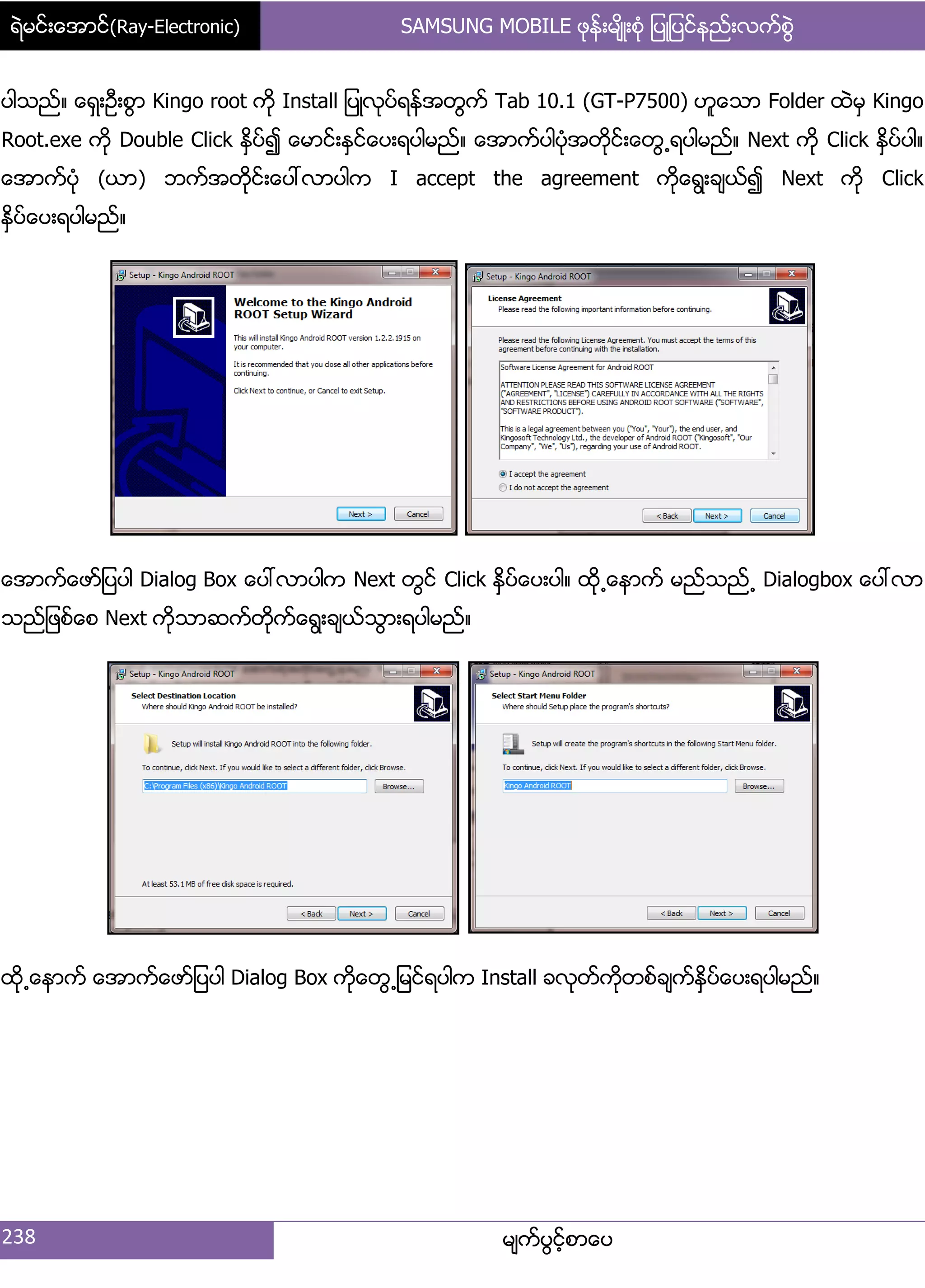 ရဲမင္းေအာင္(Ray-Electronic) SAMSUNG MOBILE ဖုန္းမ်ိဳးစံု ျပဳျပင္နည္းလက္စြဲ
238 မ္ကးပျငးံစာေပ
ပါသညး၈ ေရြ့ဦ့စျာ Kingo root ကို Install ်ပဳလုပးရနးအတျကး Tab 10.1 (GT-P7500) ဟူေသာ Folder ထဲမြ Kingo
Root.exe ကို Double Click ႏိြပး၍ ေမာငး့ႏြငးေပ့ရပါမညး၈ ေအာကးပါပဵုအတိုငး့ေတျ႕ရပါမညး၈ Next ကို Click ႏိြပးပါ၈
ေအာကးပဵု (ယာ) ဘကးအတိုငး့ေပၚလာပါက I accept the agreement ကိုေရျ့ခ္ယး၍ Next ကို Click
ႏိြပးေပ့ရပါမညး၈
ေအာကးေဖား်ပပါ Dialog Box ေပၚလာပါက Next တျငး Click ႏြိပးေပ့ပါ၈ ထို႕ေနာကး မညးသညး႕ Dialogbox ေပၚလာ
သညး်ဖစးေစ Next ကိုသာဆကးတိုကးေရျ့ခ္ယးသျာ့ရပါမညး၈
ထို႕ေနာကး ေအာကးေဖား်ပပါ Dialog Box ကိုေတျ႕်မငးရပါက Install ခလုတးကိုတစးခ္ကးႏိြပးေပ့ရပါမညး၈
 