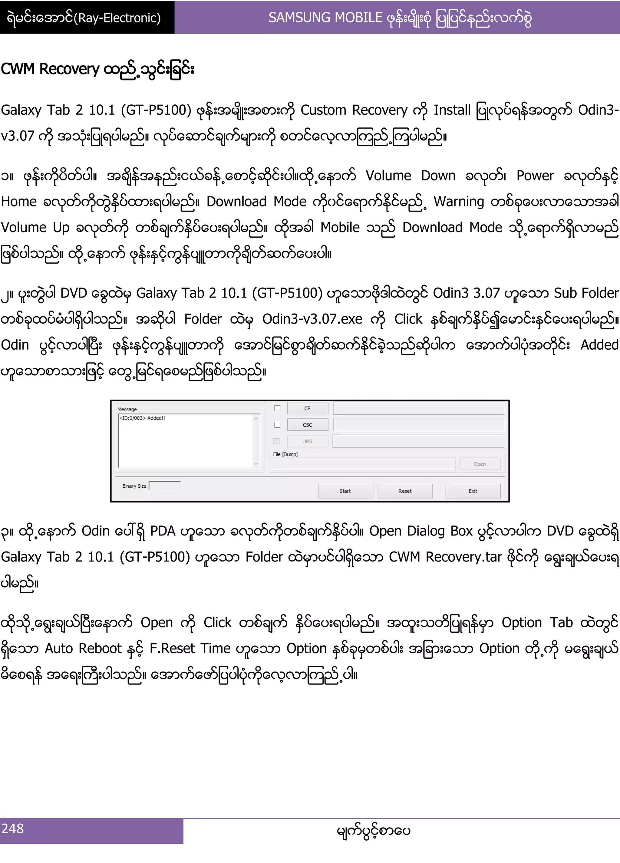 ရဲမင္းေအာင္(Ray-Electronic) SAMSUNG MOBILE ဖုန္းမ်ိဳးစံု ျပဳျပင္နည္းလက္စြဲ
248 မ္ကးပျငးံစာေပ
CWM Recovery ထညး႕သျငး့်ခငး့
Galaxy Tab 2 10.1 (GT-P5100) ဖုနး့အမ္ိဳ့အစာ့ကို Custom Recovery ကို Install ်ပဳလုပးရနးအတျကး Odin3-
v3.07 ကို အသဵု့်ပဳရပါမညး၈ လုပးေဆာငးခ္ကးမ္ာ့ကို စတငးေလံလာၾကညး႕ၾကပါမညး၈
ှ၈ ဖုနး့ကိုပိတးပါ၈ အခ္ိနးအနညး့ငယးခနး႕ေစာငံးဆိုငး့ပါ၈ထို႕ေနာကး Volume Down ခလုတး၇ Power ခလုတးႏြငးံ
Home ခလုတးကိုတျဲႏိြပးထာ့ရပါမညး၈ Download Mode ကိုွငးေရာကးႏိုငးမညး႕ Warning တစးခုေပ့လာေသာအခါ
Volume Up ခလုတးကို တစးခ္ကးႏိြပးေပ့ရပါမညး၈ ထိုအခါ Mobile သညး Download Mode သို႕ေရာကးရိြလာမညး
်ဖစးပါသညး၈ ထို႕ေနာကး ဖုနး့ႏြငးံကျနးပ္ဴတာကိုခ္ိတးဆကးေပ့ပါ၈
ဿ၈ ပူ့တျဲပါ DVD ေချထဲမြ Galaxy Tab 2 10.1 (GT-P5100) ဟူေသာဖိုဒါထဲတျငး Odin3 3.07 ဟူေသာ Sub Folder
တစးခုထပးမဵပါရိြပါသညး၈ အဆိုပါ Folder ထဲမြ Odin3-v3.07.exe ကို Click ႏြစးခ္ကးႏိြပး၍ေမာငး့ႏြငးေပ့ရပါမညး၈
Odin ပျငးံလာပါၿပီ့ ဖုနး့ႏြငးံကျနးပ္ဴတာကို ေအာငး်မငးစျာခ္ိတးဆကးႏုိငးခဲံသညးဆိုပါက ေအာကးပါပဵုအတိုငး့ Added
ဟူေသာစာသာ့်ဖငးံ ေတျ႕်မငးရေစမညး်ဖစးပါသညး၈
၀၈ ထို႕ေနာကး Odin ေပၚရိြ PDA ဟူေသာ ခလုတးကိုတစးခ္ကးႏိြပးပါ၈ Open Dialog Box ပျငးံလာပါက DVD ေချထဲရိြ
Galaxy Tab 2 10.1 (GT-P5100) ဟူေသာ Folder ထဲမြာပငးပါရိြေသာ CWM Recovery.tar ဖိုငးကို ေရျ့ခ္ယးေပ့ရ
ပါမညး၈
ထိုသို႕ေရျ့ခ္ယးၿပီ့ေနာကး Open ကို Click တစးခ္ကး ႏိြပးေပ့ရပါမညး၈ အထူ့သတိ်ပဳရနးမြာ Option Tab ထဲတျငး
ရိြေသာ Auto Reboot ႏြငးံ F.Reset Time ဟူေသာ Option ႏြစးခုမြတစးပါ့ အ်ခာ့ေသာ Option တို႕ကို မေရျ့ခ္ယး
မိေစရနး အေရ့ႀကီ့ပါသညး၈ ေအာကးေဖား်ပပါပဵုကိုေလံလာၾကညး႕ပါ၈
 