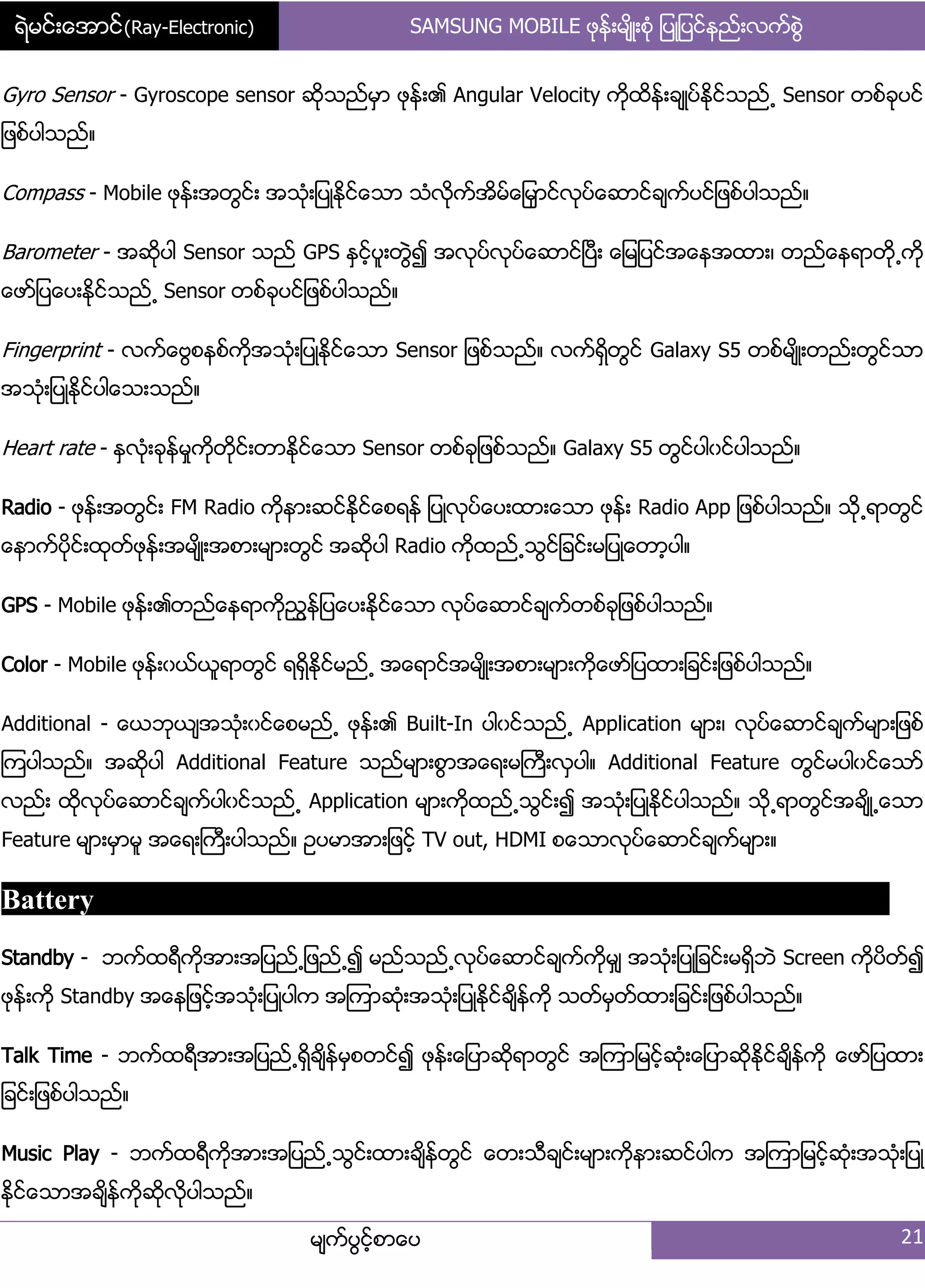 ရဲမင္းေအာင္(Ray-Electronic) SAMSUNG MOBILE ဖုနး့မ္ိဳ့စဵု ်ပဳ်ပငးနညး့လကးစျဲ
မ္ကးပျငးံစာေပ 21
Gyro Sensor - Gyroscope sensor ဆိုသညးမြာ ဖုနး့၏ Angular Velocity ကိုထိနး့ခ္ဳပးႏိုငးသညး႕ Sensor တစးခုပငး
်ဖစးပါသညး၈
Compass - Mobile ဖုနး့အတျငး့ အသဵု့်ပဳႏိုငးေသာ သဵလိုကးအိမးေ်မြာငးလုပးေဆာငးခ္ကးပငး်ဖစးပါသညး၈
Barometer - အဆိုပါ Sensor သညး GPS ႏြငးံပူ့တျဲ၍ အလုပးလုပးေဆာငးၿပီ့ ေ်မ်ပငးအေနအထာ့၇ တညးေနရာတို႕ကို
ေဖား်ပေပ့ႏိုငးသညး႕ Sensor တစးခုပငး်ဖစးပါသညး၈
Fingerprint - လကးေဗျစနစးကိုအသဵု့်ပဳႏိုငးေသာ Sensor ်ဖစးသညး၈ လကးရိြတျငး Galaxy S5 တစးမ္ိဳ့တညး့တျငးသာ
အသဵု့်ပဳႏိုငးပါေသ့သညး၈
Heart rate - ႏြလဵု့ခုနးမႈကိုတိုငး့တာႏိုငးေသာ Sensor တစးခု်ဖစးသညး၈ Galaxy S5 တျငးပါွငးပါသညး၈
Radio - ဖုနး့အတျငး့ FM Radio ကိုနာ့ဆငးႏိုငးေစရနး ်ပဳလုပးေပ့ထာ့ေသာ ဖုနး့ Radio App ်ဖစးပါသညး၈ သို႕ရာတျငး
ေနာကးပိုငး့ထုတးဖုနး့အမ္ိဳ့အစာ့မ္ာ့တျငး အဆိုပါ Radio ကိုထညး႕သျငး်ခငး့မ်ပဳေတာံပါ၈
GPS - Mobile ဖုနး့၏တညးေနရာကိုညႊနး်ပေပ့ႏိုငးေသာ လုပးေဆာငးခ္ကးတစးခု်ဖစးပါသညး၈
Color - Mobile ဖုနး့ွယးယူရာတျငး ရရိြႏိုငးမညး႕ အေရာငးအမ္ိဳ့အစာ့မ္ာ့ကိုေဖား်ပထာ့်ခငး့်ဖစးပါသညး၈
Additional - ေယဘုယ္အသဵု့ွငးေစမညး႕ ဖုနး့၏ Built-In ပါွငးသညး႕ Application မ္ာ့၇ လုပးေဆာငးခ္ကးမ္ာ့်ဖစး
ၾကပါသညး၈ အဆိုပါ Additional Feature သညးမ္ာ့စျာအေရ့မႀကီ့လြပါ၈ Additional Feature တျငးမပါွငးေသား
လညး့ ထိုလုပးေဆာငးခ္ကးပါွငးသညး႕ Application မ္ာ့ကိုထညး႕သျငး့၍ အသဵု့်ပဳႏိုငးပါသညး၈ သို႕ရာတျငးအခ္ိဳ႕ေသာ
Feature မ္ာ့မြာမူ အေရ့ႀကီ့ပါသညး၈ ဥပမာအာ့်ဖငးံ TV out, HDMI စေသာလုပးေဆာငးခ္ကးမ္ာ့၈
Battery
Standby - ဘကးထရီကိုအာ့အ်ပညး႕်ဖညး႕၍ မညးသညး႕လုပးေဆာငးခ္ကးကိုမြ္ အသဵု့်ပဳ်ခငး့မရိြဘဲ Screen ကိုပိတး၍
ဖုနး့ကို Standby အေန်ဖငးံအသဵု့်ပဳပါက အၾကာဆဵု့အသဵု့်ပဳႏိုငးခ္ိနးကို သတးမြတးထာ့်ခငး့်ဖစးပါသညး၈
Talk Time - ဘကးထရီအာ့အ်ပညး႕ရိြခ္ိနးမြစတငး၍ ဖုနး့ေ်ပာဆိုရာတျငး အၾကာ်မငးံဆဵု့ေ်ပာဆိုႏိုငးခ္ိနးကို ေဖား်ပထာ့
်ခငး့်ဖစးပါသညး၈
Music Play - ဘကးထရီကိုအာ့အ်ပညး႕သျငး့ထာ့ခ္ိနးတျငး ေတ့သီခ္ငး့မ္ာ့ကိုနာ့ဆငးပါက အၾကာ်မငးံဆဵု့အသဵု့်ပဳ
ႏိုငးေသာအခ္ိနးကိုဆိုလိုပါသညး၈
 