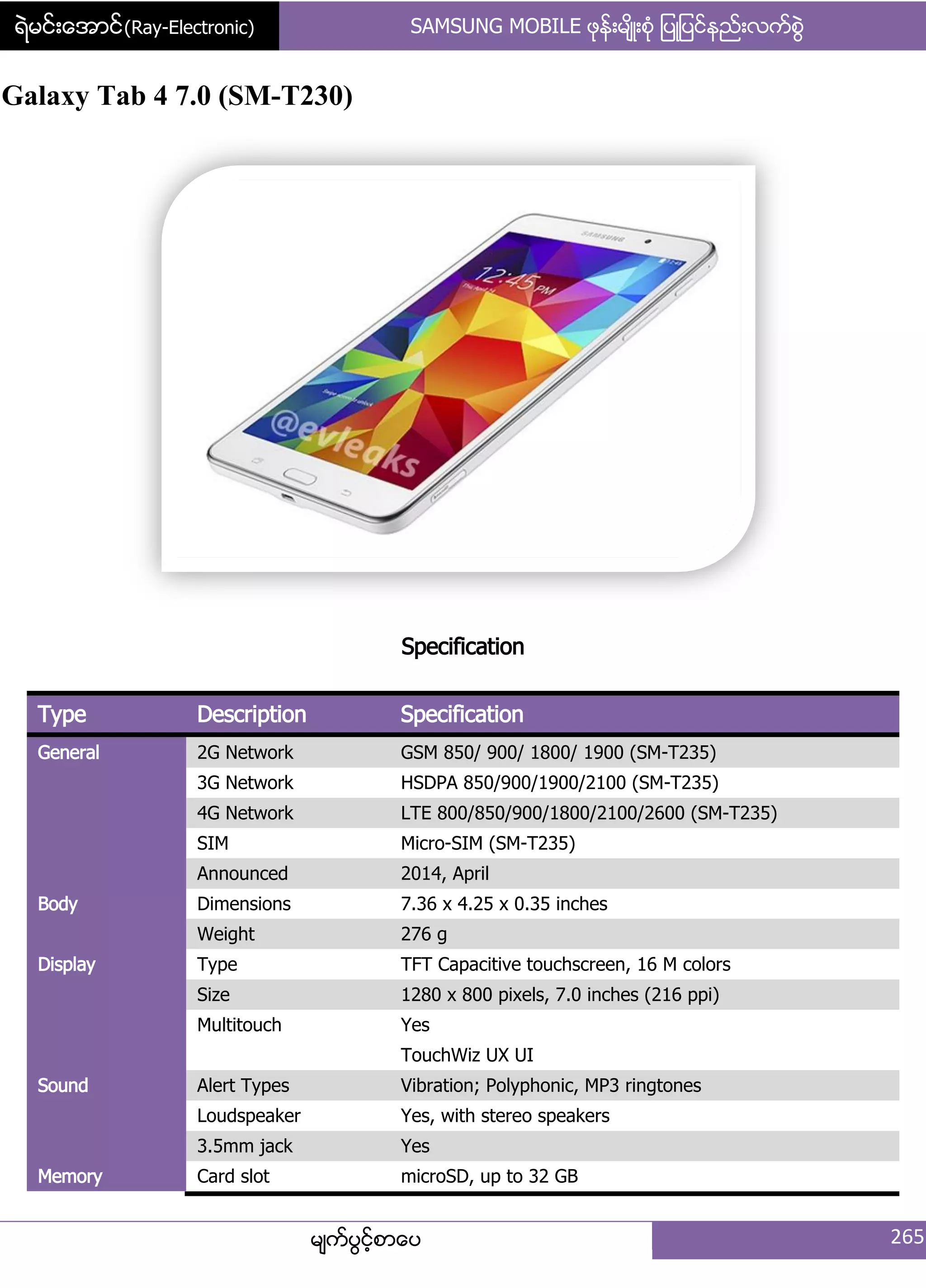 ရဲမင္းေအာင္(Ray-Electronic) SAMSUNG MOBILE ဖုနး့မ္ိဳ့စဵု ်ပဳ်ပငးနညး့လကးစျဲ
မ္ကးပျငးံစာေပ 265
Galaxy Tab 4 7.0 (SM-T230)
Specification
Type Description Specification
General 2G Network GSM 850/ 900/ 1800/ 1900 (SM-T235)
3G Network HSDPA 850/900/1900/2100 (SM-T235)
4G Network LTE 800/850/900/1800/2100/2600 (SM-T235)
SIM Micro-SIM (SM-T235)
Announced 2014, April
Body Dimensions 7.36 x 4.25 x 0.35 inches
Weight 276 g
Display Type TFT Capacitive touchscreen, 16 M colors
Size 1280 x 800 pixels, 7.0 inches (216 ppi)
Multitouch Yes
TouchWiz UX UI
Sound Alert Types Vibration; Polyphonic, MP3 ringtones
Loudspeaker Yes, with stereo speakers
3.5mm jack Yes
Memory Card slot microSD, up to 32 GB
 