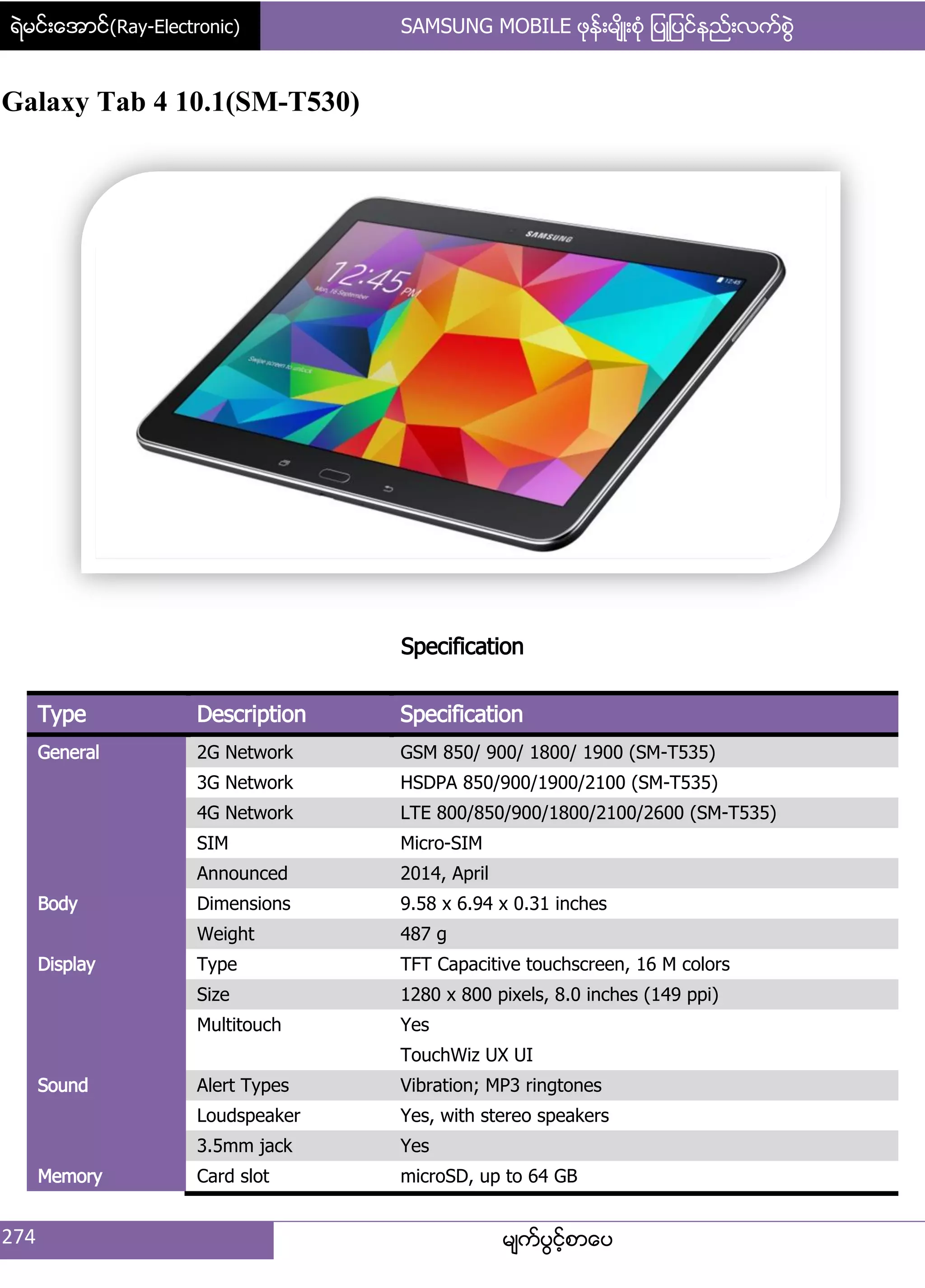 ရဲမင္းေအာင္(Ray-Electronic) SAMSUNG MOBILE ဖုန္းမ်ိဳးစံု ျပဳျပင္နည္းလက္စြဲ
274 မ္ကးပျငးံစာေပ
Galaxy Tab 4 10.1(SM-T530)
Specification
Type Description Specification
General 2G Network GSM 850/ 900/ 1800/ 1900 (SM-T535)
3G Network HSDPA 850/900/1900/2100 (SM-T535)
4G Network LTE 800/850/900/1800/2100/2600 (SM-T535)
SIM Micro-SIM
Announced 2014, April
Body Dimensions 9.58 x 6.94 x 0.31 inches
Weight 487 g
Display Type TFT Capacitive touchscreen, 16 M colors
Size 1280 x 800 pixels, 8.0 inches (149 ppi)
Multitouch Yes
TouchWiz UX UI
Sound Alert Types Vibration; MP3 ringtones
Loudspeaker Yes, with stereo speakers
3.5mm jack Yes
Memory Card slot microSD, up to 64 GB
 