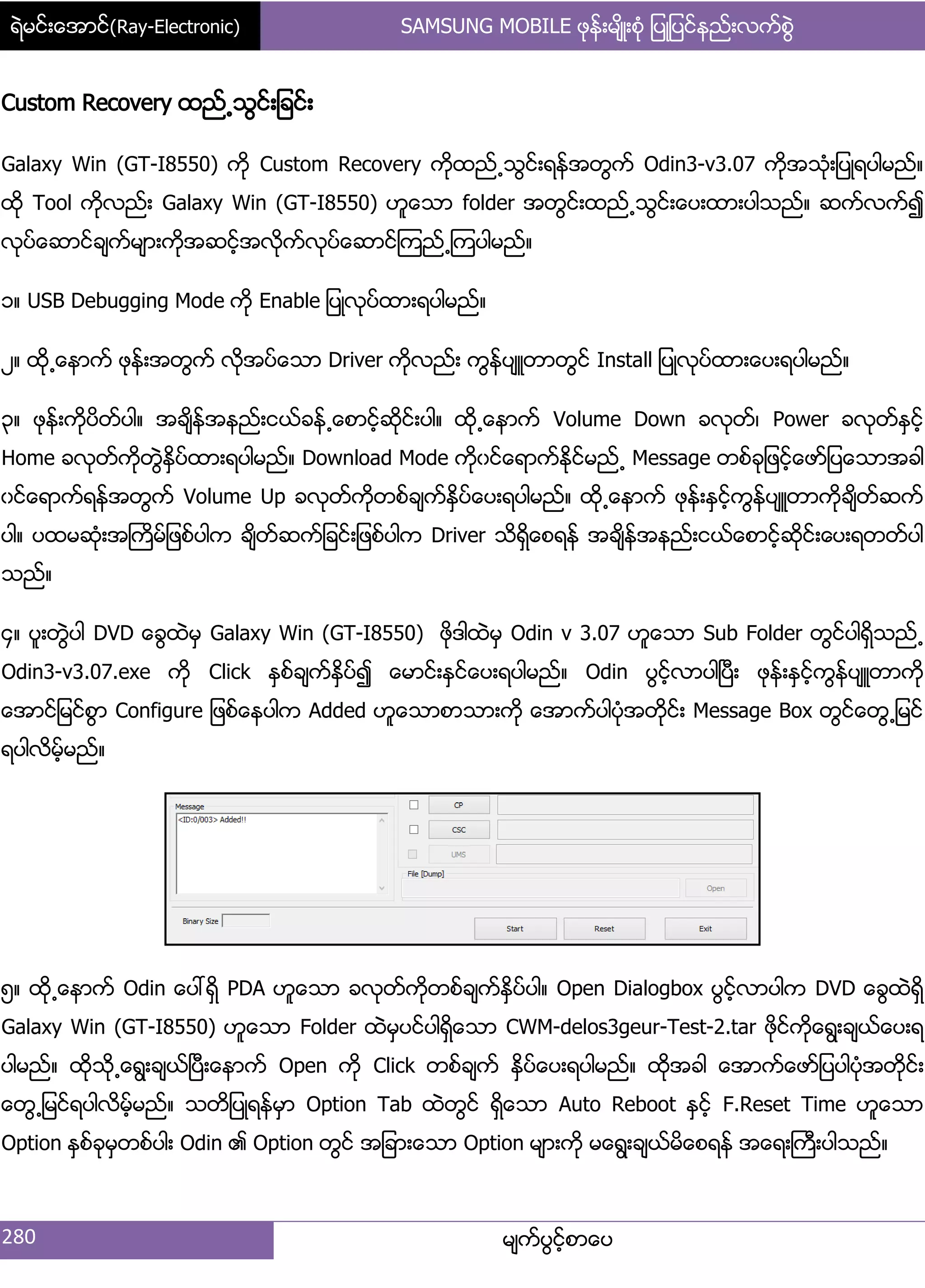 ရဲမင္းေအာင္(Ray-Electronic) SAMSUNG MOBILE ဖုန္းမ်ိဳးစံု ျပဳျပင္နည္းလက္စြဲ
280 မ္ကးပျငးံစာေပ
Custom Recovery ထညး႕သျငး့်ခငး့
Galaxy Win (GT-I8550) ကို Custom Recovery ကိုထညး႕သျငး့ရနးအတျကး Odin3-v3.07 ကိုအသဵု့်ပဳရပါမညး၈
ထို Tool ကိုလညး့ Galaxy Win (GT-I8550) ဟူေသာ folder အတျငး့ထညး႕သျငး့ေပ့ထာ့ပါသညး၈ ဆကးလကး၍
လုပးေဆာငးခ္ကးမ္ာ့ကိုအဆငးံအလိုကးလုပးေဆာငးၾကညး႕ၾကပါမညး၈
ှ၈ USB Debugging Mode ကို Enable ်ပဳလုပးထာ့ရပါမညး၈
ဿ၈ ထို႕ေနာကး ဖုနး့အတျကး လိုအပးေသာ Driver ကိုလညး့ ကျနးပ္ဴတာတျငး Install ်ပဳလုပးထာ့ေပ့ရပါမညး၈
၀၈ ဖုနး့ကိုပိတးပါ၈ အခ္ိနးအနညး့ငယးခနး႕ေစာငံးဆိုငး့ပါ၈ ထို႕ေနာကး Volume Down ခလုတး၇ Power ခလုတးႏြငးံ
Home ခလုတးကိုတျဲႏိြပးထာ့ရပါမညး၈ Download Mode ကိုွငးေရာကးႏိုငးမညး႕ Message တစးခု်ဖငးံေဖား်ပေသာအခါ
ွငးေရာကးရနးအတျကး Volume Up ခလုတးကိုတစးခ္ကးႏိြပးေပ့ရပါမညး၈ ထို႕ေနာကး ဖုနး့ႏြငးံကျနးပ္ဴတာကိုခ္ိတးဆကး
ပါ၈ ပထမဆဵု့အႀကိမး်ဖစးပါက ခ္ိတးဆကး်ခငး့်ဖစးပါက Driver သိရိြေစရနး အခ္ိနးအနညး့ငယးေစာငးံဆိုငး့ေပ့ရတတးပါ
သညး၈
၁၈ ပူ့တျဲပါ DVD ေချထဲမြ Galaxy Win (GT-I8550) ဖိုဒါထဲမြ Odin v 3.07 ဟူေသာ Sub Folder တျငးပါရိြသညး႕
Odin3-v3.07.exe ကို Click ႏြစးခ္ကးႏိြပး၍ ေမာငး့ႏြငးေပ့ရပါမညး၈ Odin ပျငးံလာပါၿပီ့ ဖုနး့ႏြငးံကျနးပ္ဴတာကို
ေအာငး်မငးစျာ Configure ်ဖစးေနပါက Added ဟူေသာစာသာ့ကို ေအာကးပါပဵုအတိုငး့ Message Box တျငးေတျ႕်မငး
ရပါလိမံးမညး၈
၂၈ ထို႕ေနာကး Odin ေပၚရိြ PDA ဟူေသာ ခလုတးကိုတစးခ္ကးႏိြပးပါ၈ Open Dialogbox ပျငးံလာပါက DVD ေချထဲရိြ
Galaxy Win (GT-I8550) ဟူေသာ Folder ထဲမြပငးပါရိြေသာ CWM-delos3geur-Test-2.tar ဖိုငးကိုေရျ့ခ္ယးေပ့ရ
ပါမညး၈ ထိုသို႕ေရျ့ခ္ယးၿပီ့ေနာကး Open ကို Click တစးခ္ကး ႏိြပးေပ့ရပါမညး၈ ထိုအခါ ေအာကးေဖား်ပပါပဵုအတိုငး့
ေတျ႕်မငးရပါလိမးံမညး၈ သတိ်ပဳရနးမြာ Option Tab ထဲတျငး ရိြေသာ Auto Reboot ႏြငးံ F.Reset Time ဟူေသာ
Option ႏြစးခုမြတစးပါ့ Odin ၏ Option တျငး အ်ခာ့ေသာ Option မ္ာ့ကို မေရျ့ခ္ယးမိေစရနး အေရ့ႀကီ့ပါသညး၈
 