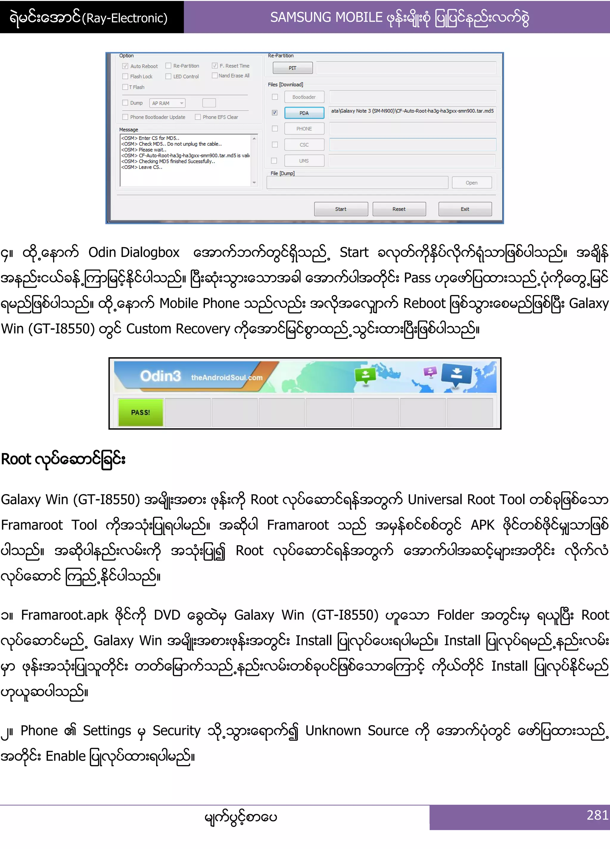 ရဲမင္းေအာင္(Ray-Electronic) SAMSUNG MOBILE ဖုနး့မ္ိဳ့စဵု ်ပဳ်ပငးနညး့လကးစျဲ
မ္ကးပျငးံစာေပ 281
၁၈ ထို႕ေနာကး Odin Dialogbox ေအာကးဘကးတျငးရိြသညး႕ Start ခလုတးကိုႏိြပးလိုကးရဵုသာ်ဖစးပါသညး၈ အခ္ိနး
အနညး့ငယးခနး႕ၾကာ်မငးံႏိုငးပါသညး၈ ၿပီ့ဆဵု့သျာ့ေသာအခါ ေအာကးပါအတိုငး့ Pass ဟုေဖား်ပထာ့သညး႕ပဵုကိုေတျ႕်မငး
ရမညး်ဖစးပါသညး၈ ထို႕ေနာကး Mobile Phone သညးလညး့ အလိုအေလြ္ာကး Reboot ်ဖစးသျာ့ေစမညး်ဖစးၿပီ့ Galaxy
Win (GT-I8550) တျငး Custom Recovery ကိုေအာငး်မငးစျာထညး႕သျငး့ထာ့ၿပီ့်ဖစးပါသညး၈
Root လုပးေဆာငး်ခငး့
Galaxy Win (GT-I8550) အမ္ိဳ့အစာ့ ဖုနး့ကို Root လုပးေဆာငးရနးအတျကး Universal Root Tool တစးခု်ဖစးေသာ
Framaroot Tool ကိုအသဵု့်ပဳရပါမညး၈ အဆိုပါ Framaroot သညး အမြနးစငးစစးတျငး APK ဖိုငးတစးဖိုငးမြ္သာ်ဖစး
ပါသညး၈ အဆိုပါနညး့လမး့ကို အသဵု့်ပဳ၍ Root လုပးေဆာငးရနးအတျကး ေအာကးပါအဆငးံမ္ာ့အတိုငး့ လိုကးလဵ
လုပးေဆာငး ၾကညး႕ႏိုငးပါသညး၈
ှ၈ Framaroot.apk ဖိုငးကို DVD ေချထဲမြ Galaxy Win (GT-I8550) ဟူေသာ Folder အတျငး့မြ ရယူၿပီ့ Root
လုပးေဆာငးမညး႕ Galaxy Win အမ္ိဳ့အစာ့ဖုနး့အတျငး့ Install ်ပဳလုပးေပ့ရပါမညး၈ Install ်ပဳလုပးရမညး႕နညး့လမး့
မြာ ဖုနး့အသဵု့်ပဳသူတိုငး့ တတးေ်မာကးသညး႕နညး့လမး့တစးခုပငး်ဖစးေသာေၾကာငးံ ကိုယးတိုငး Install ်ပဳလုပးႏိုငးမညး
ဟုယူဆပါသညး၈
ဿ၈ Phone ၏ Settings မြ Security သို႕သျာ့ေရာကး၍ Unknown Source ကို ေအာကးပဵုတျငး ေဖား်ပထာ့သညး႕
အတိုငး့ Enable ်ပဳလုပးထာ့ရပါမညး၈
 