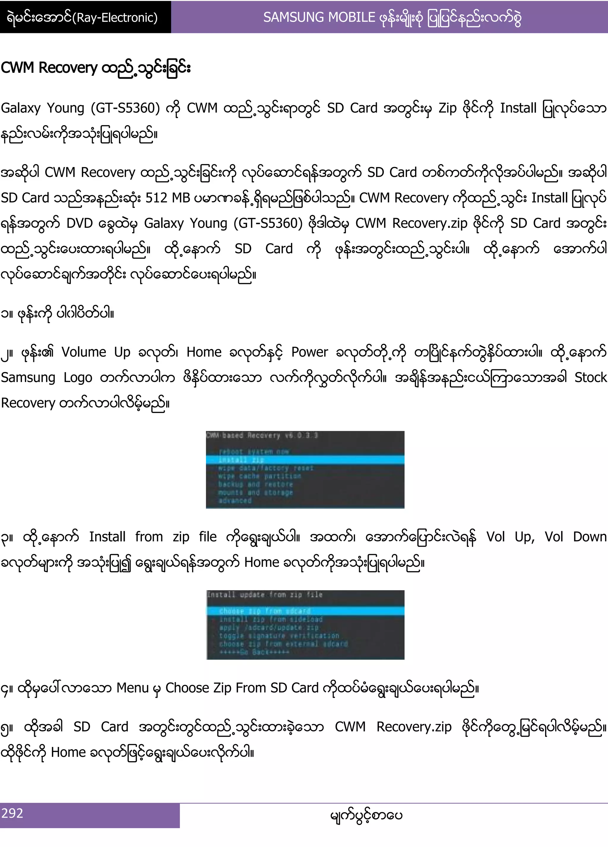 ရဲမင္းေအာင္(Ray-Electronic) SAMSUNG MOBILE ဖုန္းမ်ိဳးစံု ျပဳျပင္နည္းလက္စြဲ
292 မ္ကးပျငးံစာေပ
CWM Recovery ထညး႕သျငး့်ခငး့
Galaxy Young (GT-S5360) ကို CWM ထညး႕သျငး့ရာတျငး SD Card အတျငး့မြ Zip ဖိုငးကို Install ်ပဳလုပးေသာ
နညး့လမး့ကိုအသဵု့်ပဳရပါမညး၈
အဆိုပါ CWM Recovery ထညး႕သျငး့်ခငး့ကို လုပးေဆာငးရနးအတျကး SD Card တစးကတးကိုလိုအပးပါမညး၈ အဆိုပါ
SD Card သညးအနညး့ဆဵု့ 512 MB ပမာဏခနး႕ရိြရမညး်ဖစးပါသညး၈ CWM Recovery ကိုထညး႕သျငး့ Install ်ပဳလုပး
ရနးအတျကး DVD ေချထဲမြ Galaxy Young (GT-S5360) ဖိုဒါထဲမြ CWM Recovery.zip ဖိုငးကို SD Card အတျငး့
ထညး႕သျငး့ေပ့ထာ့ရပါမညး၈ ထို႕ေနာကး SD Card ကို ဖုနး့အတျငး့ထညး႕သျငး့ပါ၈ ထို႕ေနာကး ေအာကးပါ
လုပးေဆာငးခ္ကးအတိုငး့ လုပးေဆာငးေပ့ရပါမညး၈
ှ၈ ဖုနး့ကို ပါွါပိတးပါ၈
ဿ၈ ဖုနး့၏ Volume Up ခလုတး၇ Home ခလုတးႏြငးံ Power ခလုတးတို႕ကို တၿပိဳငးနကးတျဲႏိြပးထာ့ပါ၈ ထို႕ေနာကး
Samsung Logo တကးလာပါက ဖိႏိြပးထာ့ေသာ လကးကိုလႊတးလိုကးပါ၈ အခ္ိနးအနညး့ငယးၾကာေသာအခါ Stock
Recovery တကးလာပါလိမးံမညး၈
၀၈ ထို႕ေနာကး Install from zip file ကိုေရျ့ခ္ယးပါ၈ အထကး၇ ေအာကးေ်ပာငး့လဲရနး Vol Up, Vol Down
ခလုတးမ္ာ့ကို အသဵု့်ပဳ၍ ေရျ့ခ္ယးရနးအတျကး Home ခလုတးကိုအသဵု့်ပဳရပါမညး၈
၁၈ ထိုမြေပၚလာေသာ Menu မြ Choose Zip From SD Card ကိုထပးမဵေရျ့ခ္ယးေပ့ရပါမညး၈
၂၈ ထိုအခါ SD Card အတျငး့တျငးထညး႕သျငး့ထာ့ခဲံေသာ CWM Recovery.zip ဖိုငးကိုေတျ႕်မငးရပါလိမးံမညး၈
ထိုဖိုငးကို Home ခလုတး်ဖငးံေရျ့ခ္ယးေပ့လိုကးပါ၈
 