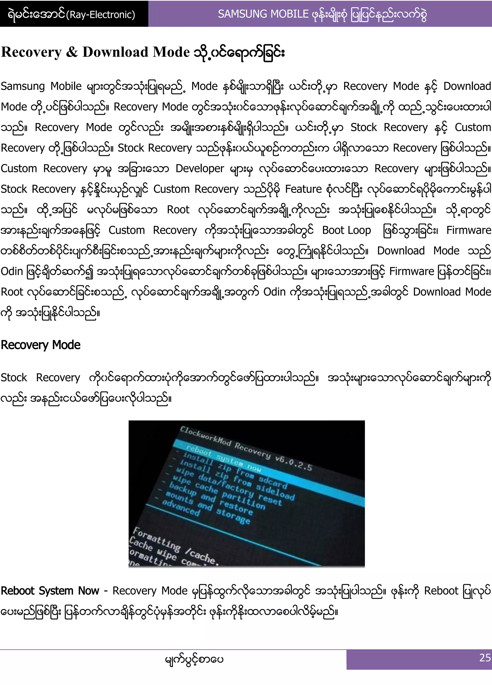 ရဲမင္းေအာင္(Ray-Electronic) SAMSUNG MOBILE ဖုနး့မ္ိဳ့စဵု ်ပဳ်ပငးနညး့လကးစျဲ
မ္ကးပျငးံစာေပ 25
Recovery & Download Mode သို႕ွငးေရာကး်ခငး့
Samsung Mobile မ္ာ့တျငးအသဵု့်ပဳရမညး႕ Mode ႏြစးမ္ိဳ့သာရိြၿပီ့ ယငး့တို႕မြာ Recovery Mode ႏြငးံ Download
Mode တို႕ပငး်ဖစးပါသညး၈ Recovery Mode တျငးအသဵု့ွငးေသာဖုနး့လုပးေဆာငးခ္ကးအခ္ိဳ႕ကို ထညး႕သျငး့ေပ့ထာ့ပါ
သညး၈ Recovery Mode တျငးလညး့ အမ္ိဳ့အစာ့ႏြစးမ္ိဳ့ရိြပါသညး၈ ယငး့တို႕မြာ Stock Recovery ႏြငးံ Custom
Recovery တို႕်ဖစးပါသညး၈ Stock Recovery သညးဖုနး့ွယးယူစဥးကတညး့က ပါရိြလာေသာ Recovery ်ဖစးပါသညး၈
Custom Recovery မြာမူ အ်ခာ့ေသာ Developer မ္ာ့မြ လုပးေဆာငးေပ့ထာ့ေသာ Recovery မ္ာ့်ဖစးပါသညး၈
Stock Recovery ႏြငးံႏႈိငး့ယြဥးလြ္ငး Custom Recovery သညးပိုမို Feature စဵုလငးၿပီ့ လုပးေဆာငးရပိုမိုေကာငး့မျနးပါ
သညး၈ ထို႕အ်ပငး မလုပးမ်ဖစးေသာ Root လုပးေဆာငးခ္ကးအခ္ိဳ႕ကိုလညး့ အသဵု့်ပဳေစႏိုငးပါသညး၈ သို႕ရာတျငး
အာ့နညး့ခ္ကးအေန်ဖငးံ Custom Recovery ကိုအသဵု့်ပဳေသာအခါတျငး Boot Loop ်ဖစးသျာ့်ခငး့၇ Firmware
တစးစိတးတစးပိုငး့ပ္ကးစီ့်ခငး့စသညး႕အာ့နညး့ခ္ကးမ္ာ့ကိုလညး့ ေတျ႕ႀကဵဳရႏိုငးပါသညး၈ Download Mode သညး
Odin ်ဖငးံခ္ိတးဆကး၍ အသဵု့်ပဳရေသာလုပးေဆာငးခ္ကးတစးခု်ဖစးပါသညး၈ မ္ာ့ေသာအာ့်ဖငးံ Firmware ်ပနးတငး်ခငး့၇
Root လုပးေဆာငး်ခငး့စသညး႕ လုပးေဆာငးခ္ကးအခ္ိဳ႕အတျကး Odin ကိုအသဵု့်ပဳရသညး႕အခါတျငး Download Mode
ကို အသဵု့်ပဳႏိုငးပါသညး၈
Recovery Mode
Stock Recovery ကိုွငးေရာကးထာ့ပဵုကိုေအာကးတျငးေဖား်ပထာ့ပါသညး၈ အသဵု့မ္ာ့ေသာလုပးေဆာငးခ္ကးမ္ာ့ကို
လညး့ အနညး့ငယးေဖား်ပေပ့လိုပါသညး၈
Reboot System Now - Recovery Mode မြ်ပနးထျကးလိုေသာအခါတျငး အသဵု့်ပဳပါသညး၈ ဖုနး့ကို Reboot ်ပဳလုပး
ေပ့မညး်ဖစးၿပီ့ ်ပနးတကးလာခ္ိနးတျငးပဵုမြနးအတုိငး့ ဖုနး့ကိုႏို့ထလာေစပါလိမးံမညး၈
 